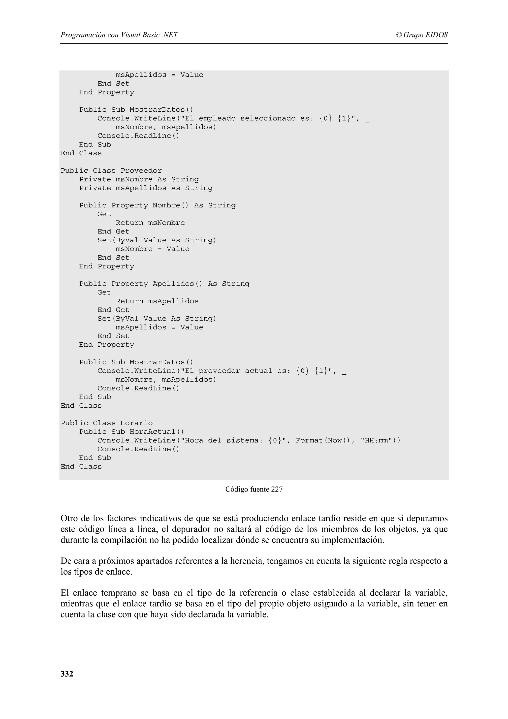 Programación con Visual Basic .NET

© Grupo EIDOS

msApellidos = Value
End Set
End Property
Public Sub MostrarDatos()
Console.WriteLine("El empleado seleccionado es: {0} {1}", _
msNombre, msApellidos)
Console.ReadLine()
End Sub
End Class
Public Class Proveedor
Private msNombre As String
Private msApellidos As String
Public Property Nombre() As String
Get
Return msNombre
End Get
Set(ByVal Value As String)
msNombre = Value
End Set
End Property
Public Property Apellidos() As String
Get
Return msApellidos
End Get
Set(ByVal Value As String)
msApellidos = Value
End Set
End Property
Public Sub MostrarDatos()
Console.WriteLine("El proveedor actual es: {0} {1}", _
msNombre, msApellidos)
Console.ReadLine()
End Sub
End Class
Public Class Horario
Public Sub HoraActual()
Console.WriteLine("Hora del sistema: {0}", Format(Now(), "HH:mm"))
Console.ReadLine()
End Sub
End Class
Código fuente 227

Otro de los factores indicativos de que se está produciendo enlace tardío reside en que si depuramos
este código línea a línea, el depurador no saltará al código de los miembros de los objetos, ya que
durante la compilación no ha podido localizar dónde se encuentra su implementación.
De cara a próximos apartados referentes a la herencia, tengamos en cuenta la siguiente regla respecto a
los tipos de enlace.
El enlace temprano se basa en el tipo de la referencia o clase establecida al declarar la variable,
mientras que el enlace tardío se basa en el tipo del propio objeto asignado a la variable, sin tener en
cuenta la clase con que haya sido declarada la variable.

332

 