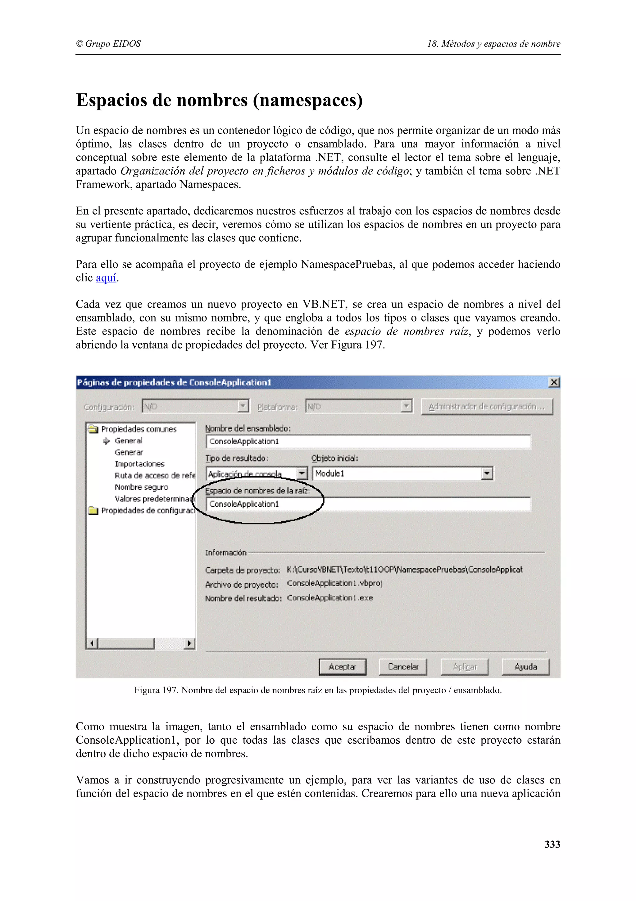 © Grupo EIDOS

18. Métodos y espacios de nombre

Espacios de nombres (namespaces)
Un espacio de nombres es un contenedor lógico de código, que nos permite organizar de un modo más
óptimo, las clases dentro de un proyecto o ensamblado. Para una mayor información a nivel
conceptual sobre este elemento de la plataforma .NET, consulte el lector el tema sobre el lenguaje,
apartado Organización del proyecto en ficheros y módulos de código; y también el tema sobre .NET
Framework, apartado Namespaces.
En el presente apartado, dedicaremos nuestros esfuerzos al trabajo con los espacios de nombres desde
su vertiente práctica, es decir, veremos cómo se utilizan los espacios de nombres en un proyecto para
agrupar funcionalmente las clases que contiene.
Para ello se acompaña el proyecto de ejemplo NamespacePruebas, al que podemos acceder haciendo
clic aquí.
Cada vez que creamos un nuevo proyecto en VB.NET, se crea un espacio de nombres a nivel del
ensamblado, con su mismo nombre, y que engloba a todos los tipos o clases que vayamos creando.
Este espacio de nombres recibe la denominación de espacio de nombres raíz, y podemos verlo
abriendo la ventana de propiedades del proyecto. Ver Figura 197.

Figura 197. Nombre del espacio de nombres raíz en las propiedades del proyecto / ensamblado.

Como muestra la imagen, tanto el ensamblado como su espacio de nombres tienen como nombre
ConsoleApplication1, por lo que todas las clases que escribamos dentro de este proyecto estarán
dentro de dicho espacio de nombres.
Vamos a ir construyendo progresivamente un ejemplo, para ver las variantes de uso de clases en
función del espacio de nombres en el que estén contenidas. Crearemos para ello una nueva aplicación

333

 