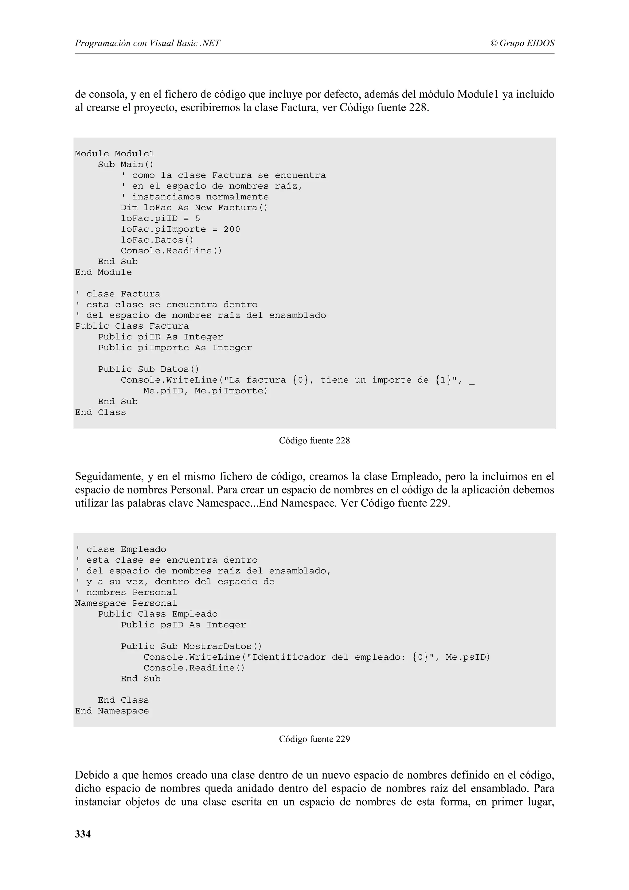 Programación con Visual Basic .NET

© Grupo EIDOS

de consola, y en el fichero de código que incluye por defecto, además del módulo Module1 ya incluido
al crearse el proyecto, escribiremos la clase Factura, ver Código fuente 228.

Module Module1
Sub Main()
' como la clase Factura se encuentra
' en el espacio de nombres raíz,
' instanciamos normalmente
Dim loFac As New Factura()
loFac.piID = 5
loFac.piImporte = 200
loFac.Datos()
Console.ReadLine()
End Sub
End Module
' clase Factura
' esta clase se encuentra dentro
' del espacio de nombres raíz del ensamblado
Public Class Factura
Public piID As Integer
Public piImporte As Integer
Public Sub Datos()
Console.WriteLine("La factura {0}, tiene un importe de {1}", _
Me.piID, Me.piImporte)
End Sub
End Class
Código fuente 228

Seguidamente, y en el mismo fichero de código, creamos la clase Empleado, pero la incluimos en el
espacio de nombres Personal. Para crear un espacio de nombres en el código de la aplicación debemos
utilizar las palabras clave Namespace...End Namespace. Ver Código fuente 229.

' clase Empleado
' esta clase se encuentra dentro
' del espacio de nombres raíz del ensamblado,
' y a su vez, dentro del espacio de
' nombres Personal
Namespace Personal
Public Class Empleado
Public psID As Integer
Public Sub MostrarDatos()
Console.WriteLine("Identificador del empleado: {0}", Me.psID)
Console.ReadLine()
End Sub
End Class
End Namespace
Código fuente 229

Debido a que hemos creado una clase dentro de un nuevo espacio de nombres definido en el código,
dicho espacio de nombres queda anidado dentro del espacio de nombres raíz del ensamblado. Para
instanciar objetos de una clase escrita en un espacio de nombres de esta forma, en primer lugar,
334

 