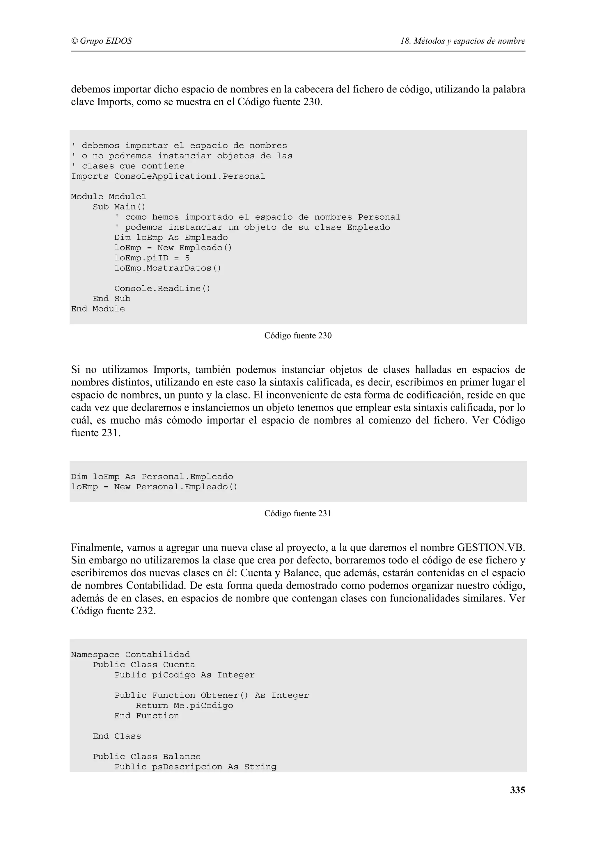 © Grupo EIDOS

18. Métodos y espacios de nombre

debemos importar dicho espacio de nombres en la cabecera del fichero de código, utilizando la palabra
clave Imports, como se muestra en el Código fuente 230.

' debemos importar el espacio de nombres
' o no podremos instanciar objetos de las
' clases que contiene
Imports ConsoleApplication1.Personal
Module Module1
Sub Main()
' como hemos importado el espacio de nombres Personal
' podemos instanciar un objeto de su clase Empleado
Dim loEmp As Empleado
loEmp = New Empleado()
loEmp.piID = 5
loEmp.MostrarDatos()
Console.ReadLine()
End Sub
End Module
Código fuente 230

Si no utilizamos Imports, también podemos instanciar objetos de clases halladas en espacios de
nombres distintos, utilizando en este caso la sintaxis calificada, es decir, escribimos en primer lugar el
espacio de nombres, un punto y la clase. El inconveniente de esta forma de codificación, reside en que
cada vez que declaremos e instanciemos un objeto tenemos que emplear esta sintaxis calificada, por lo
cuál, es mucho más cómodo importar el espacio de nombres al comienzo del fichero. Ver Código
fuente 231.

Dim loEmp As Personal.Empleado
loEmp = New Personal.Empleado()
Código fuente 231

Finalmente, vamos a agregar una nueva clase al proyecto, a la que daremos el nombre GESTION.VB.
Sin embargo no utilizaremos la clase que crea por defecto, borraremos todo el código de ese fichero y
escribiremos dos nuevas clases en él: Cuenta y Balance, que además, estarán contenidas en el espacio
de nombres Contabilidad. De esta forma queda demostrado como podemos organizar nuestro código,
además de en clases, en espacios de nombre que contengan clases con funcionalidades similares. Ver
Código fuente 232.

Namespace Contabilidad
Public Class Cuenta
Public piCodigo As Integer
Public Function Obtener() As Integer
Return Me.piCodigo
End Function
End Class
Public Class Balance
Public psDescripcion As String

335

 