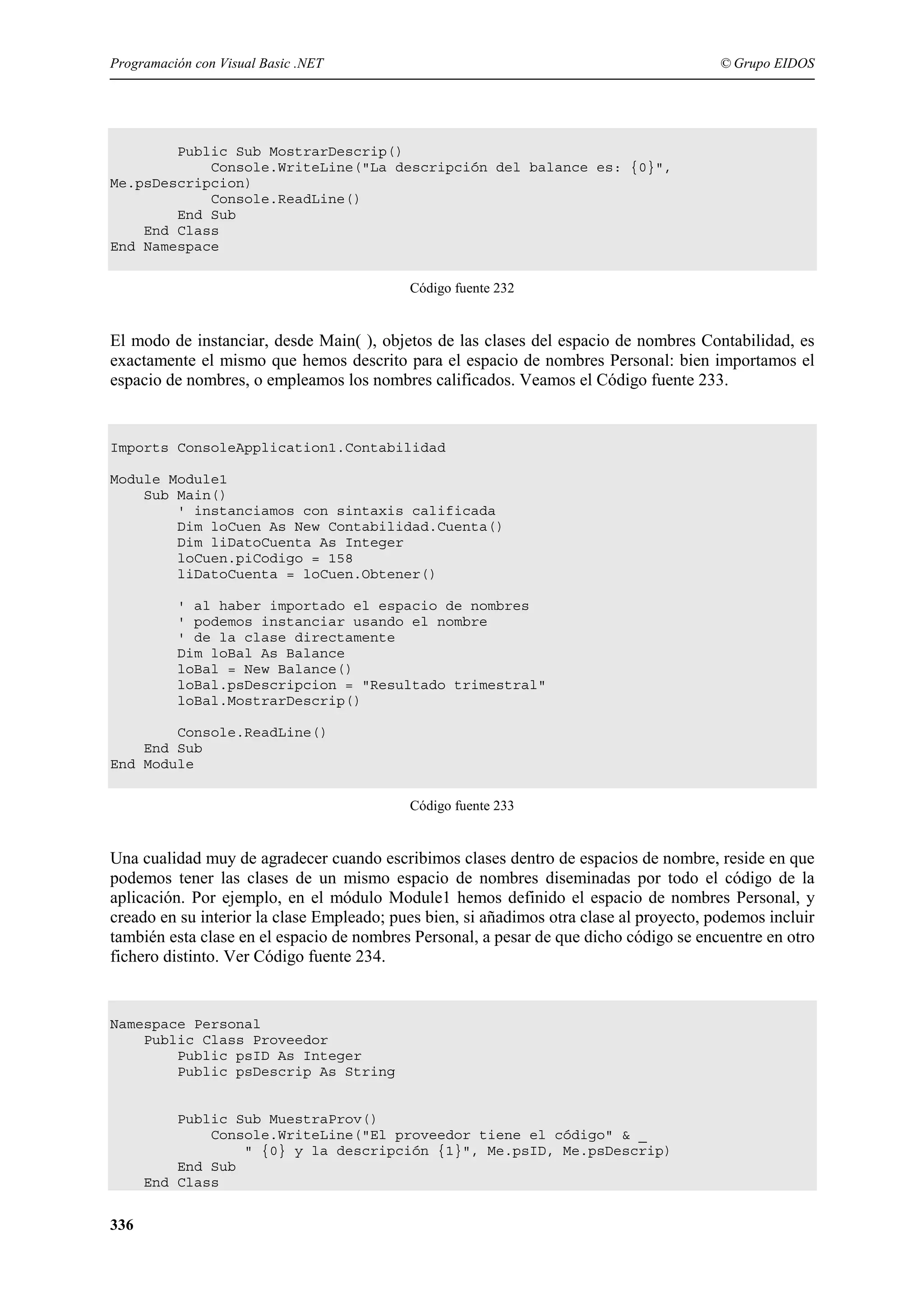 Programación con Visual Basic .NET

© Grupo EIDOS

Public Sub MostrarDescrip()
Console.WriteLine("La descripción del balance es: {0}",
Me.psDescripcion)
Console.ReadLine()
End Sub
End Class
End Namespace
Código fuente 232

El modo de instanciar, desde Main( ), objetos de las clases del espacio de nombres Contabilidad, es
exactamente el mismo que hemos descrito para el espacio de nombres Personal: bien importamos el
espacio de nombres, o empleamos los nombres calificados. Veamos el Código fuente 233.

Imports ConsoleApplication1.Contabilidad
Module Module1
Sub Main()
' instanciamos con sintaxis calificada
Dim loCuen As New Contabilidad.Cuenta()
Dim liDatoCuenta As Integer
loCuen.piCodigo = 158
liDatoCuenta = loCuen.Obtener()
' al haber importado el espacio de nombres
' podemos instanciar usando el nombre
' de la clase directamente
Dim loBal As Balance
loBal = New Balance()
loBal.psDescripcion = "Resultado trimestral"
loBal.MostrarDescrip()
Console.ReadLine()
End Sub
End Module
Código fuente 233

Una cualidad muy de agradecer cuando escribimos clases dentro de espacios de nombre, reside en que
podemos tener las clases de un mismo espacio de nombres diseminadas por todo el código de la
aplicación. Por ejemplo, en el módulo Module1 hemos definido el espacio de nombres Personal, y
creado en su interior la clase Empleado; pues bien, si añadimos otra clase al proyecto, podemos incluir
también esta clase en el espacio de nombres Personal, a pesar de que dicho código se encuentre en otro
fichero distinto. Ver Código fuente 234.

Namespace Personal
Public Class Proveedor
Public psID As Integer
Public psDescrip As String

Public Sub MuestraProv()
Console.WriteLine("El proveedor tiene el código" & _
" {0} y la descripción {1}", Me.psID, Me.psDescrip)
End Sub
End Class

336

 