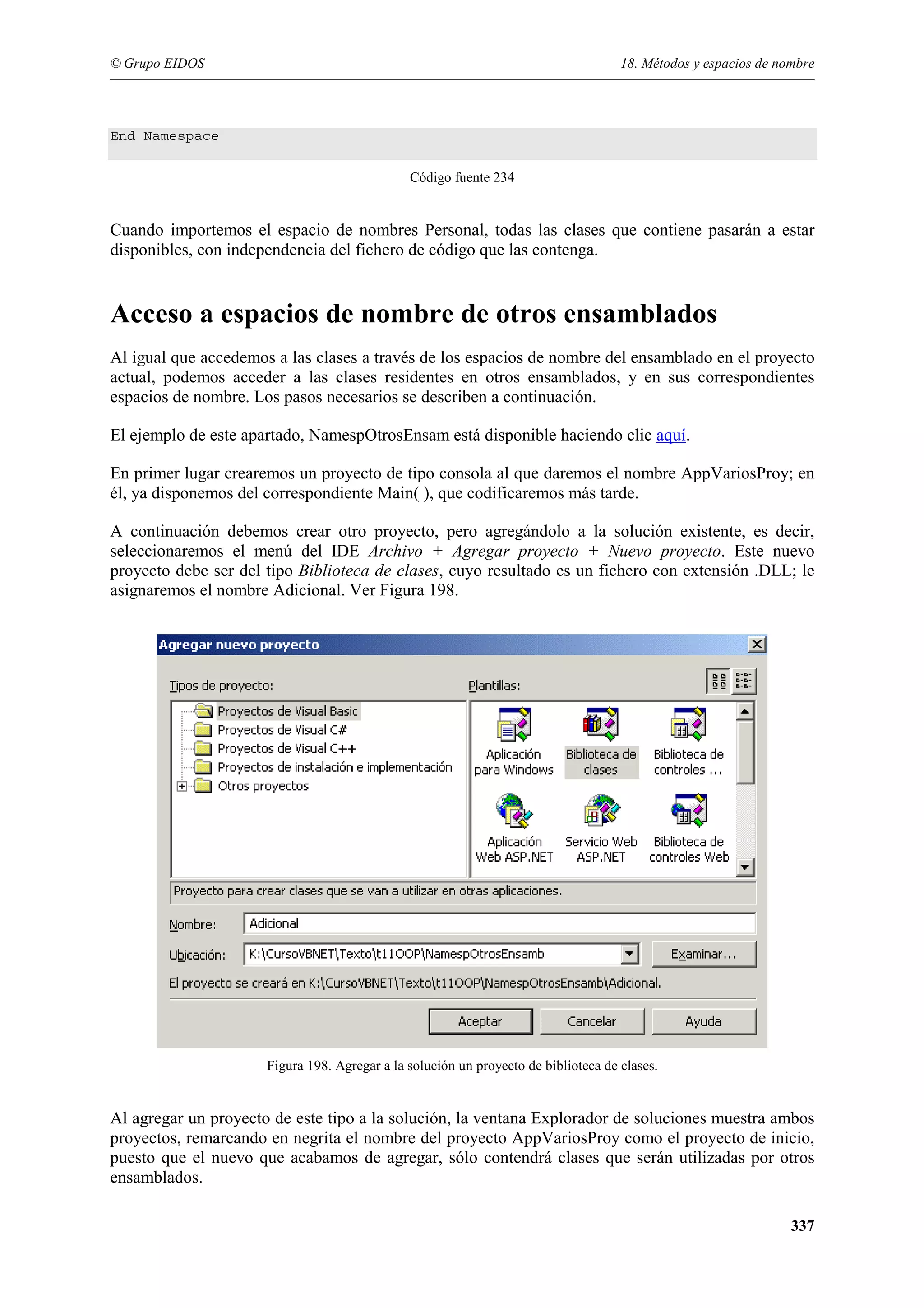 © Grupo EIDOS

18. Métodos y espacios de nombre

End Namespace
Código fuente 234

Cuando importemos el espacio de nombres Personal, todas las clases que contiene pasarán a estar
disponibles, con independencia del fichero de código que las contenga.

Acceso a espacios de nombre de otros ensamblados
Al igual que accedemos a las clases a través de los espacios de nombre del ensamblado en el proyecto
actual, podemos acceder a las clases residentes en otros ensamblados, y en sus correspondientes
espacios de nombre. Los pasos necesarios se describen a continuación.
El ejemplo de este apartado, NamespOtrosEnsam está disponible haciendo clic aquí.
En primer lugar crearemos un proyecto de tipo consola al que daremos el nombre AppVariosProy; en
él, ya disponemos del correspondiente Main( ), que codificaremos más tarde.
A continuación debemos crear otro proyecto, pero agregándolo a la solución existente, es decir,
seleccionaremos el menú del IDE Archivo + Agregar proyecto + Nuevo proyecto. Este nuevo
proyecto debe ser del tipo Biblioteca de clases, cuyo resultado es un fichero con extensión .DLL; le
asignaremos el nombre Adicional. Ver Figura 198.

Figura 198. Agregar a la solución un proyecto de biblioteca de clases.

Al agregar un proyecto de este tipo a la solución, la ventana Explorador de soluciones muestra ambos
proyectos, remarcando en negrita el nombre del proyecto AppVariosProy como el proyecto de inicio,
puesto que el nuevo que acabamos de agregar, sólo contendrá clases que serán utilizadas por otros
ensamblados.
337

 