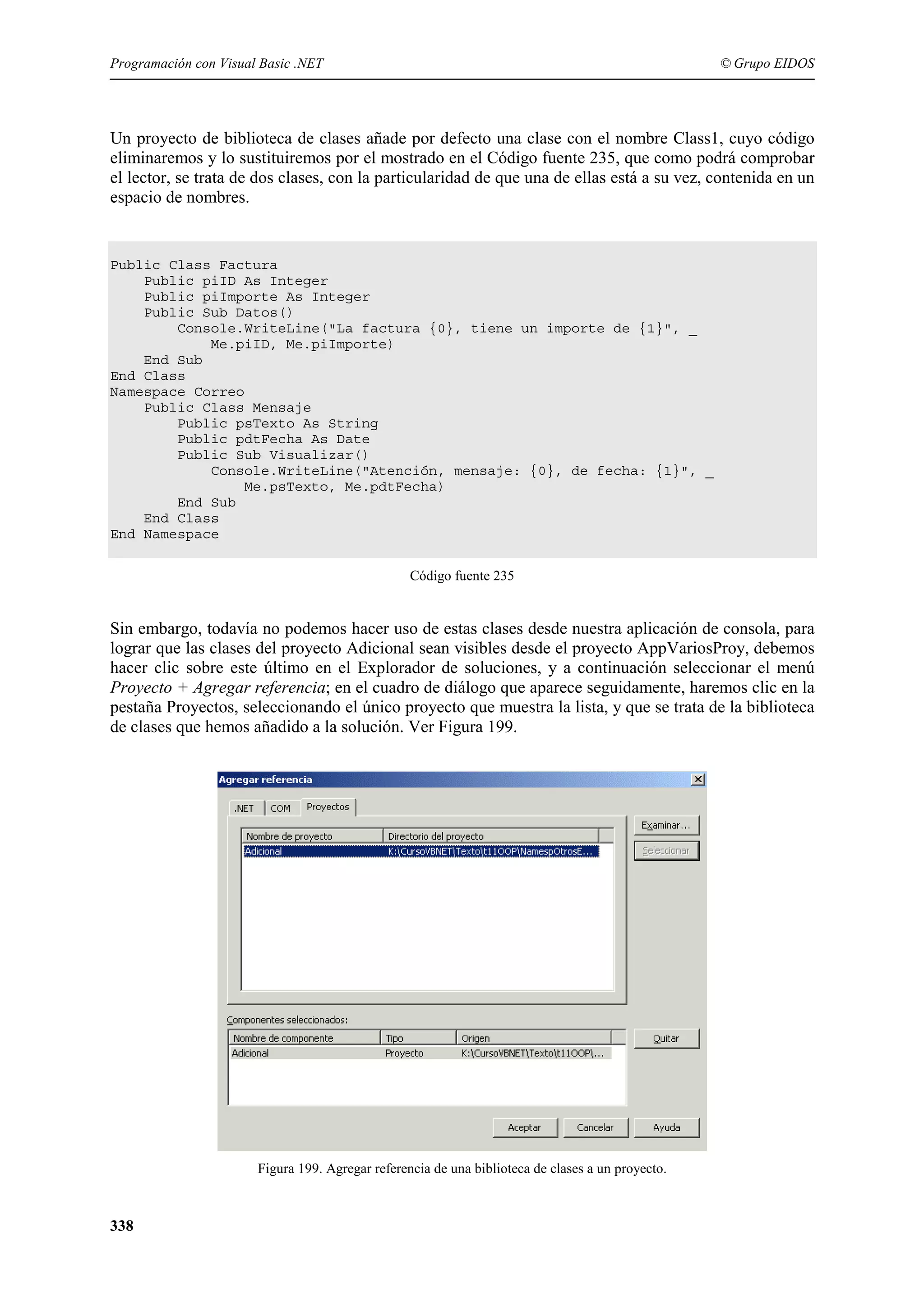 Programación con Visual Basic .NET

© Grupo EIDOS

Un proyecto de biblioteca de clases añade por defecto una clase con el nombre Class1, cuyo código
eliminaremos y lo sustituiremos por el mostrado en el Código fuente 235, que como podrá comprobar
el lector, se trata de dos clases, con la particularidad de que una de ellas está a su vez, contenida en un
espacio de nombres.

Public Class Factura
Public piID As Integer
Public piImporte As Integer
Public Sub Datos()
Console.WriteLine("La factura {0}, tiene un importe de {1}", _
Me.piID, Me.piImporte)
End Sub
End Class
Namespace Correo
Public Class Mensaje
Public psTexto As String
Public pdtFecha As Date
Public Sub Visualizar()
Console.WriteLine("Atención, mensaje: {0}, de fecha: {1}", _
Me.psTexto, Me.pdtFecha)
End Sub
End Class
End Namespace
Código fuente 235

Sin embargo, todavía no podemos hacer uso de estas clases desde nuestra aplicación de consola, para
lograr que las clases del proyecto Adicional sean visibles desde el proyecto AppVariosProy, debemos
hacer clic sobre este último en el Explorador de soluciones, y a continuación seleccionar el menú
Proyecto + Agregar referencia; en el cuadro de diálogo que aparece seguidamente, haremos clic en la
pestaña Proyectos, seleccionando el único proyecto que muestra la lista, y que se trata de la biblioteca
de clases que hemos añadido a la solución. Ver Figura 199.

Figura 199. Agregar referencia de una biblioteca de clases a un proyecto.

338

 