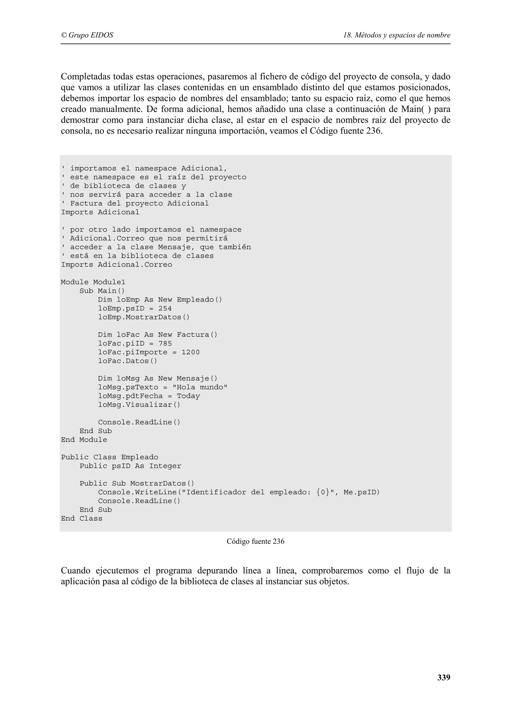 © Grupo EIDOS

18. Métodos y espacios de nombre

Completadas todas estas operaciones, pasaremos al fichero de código del proyecto de consola, y dado
que vamos a utilizar las clases contenidas en un ensamblado distinto del que estamos posicionados,
debemos importar los espacio de nombres del ensamblado; tanto su espacio raíz, como el que hemos
creado manualmente. De forma adicional, hemos añadido una clase a continuación de Main( ) para
demostrar como para instanciar dicha clase, al estar en el espacio de nombres raíz del proyecto de
consola, no es necesario realizar ninguna importación, veamos el Código fuente 236.

' importamos el namespace Adicional,
' este namespace es el raíz del proyecto
' de biblioteca de clases y
' nos servirá para acceder a la clase
' Factura del proyecto Adicional
Imports Adicional
' por otro lado importamos el namespace
' Adicional.Correo que nos permitirá
' acceder a la clase Mensaje, que también
' está en la biblioteca de clases
Imports Adicional.Correo
Module Module1
Sub Main()
Dim loEmp As New Empleado()
loEmp.psID = 254
loEmp.MostrarDatos()
Dim loFac As New Factura()
loFac.piID = 785
loFac.piImporte = 1200
loFac.Datos()
Dim loMsg As New Mensaje()
loMsg.psTexto = "Hola mundo"
loMsg.pdtFecha = Today
loMsg.Visualizar()
Console.ReadLine()
End Sub
End Module
Public Class Empleado
Public psID As Integer
Public Sub MostrarDatos()
Console.WriteLine("Identificador del empleado: {0}", Me.psID)
Console.ReadLine()
End Sub
End Class
Código fuente 236

Cuando ejecutemos el programa depurando línea a línea, comprobaremos como el flujo de la
aplicación pasa al código de la biblioteca de clases al instanciar sus objetos.

339

 