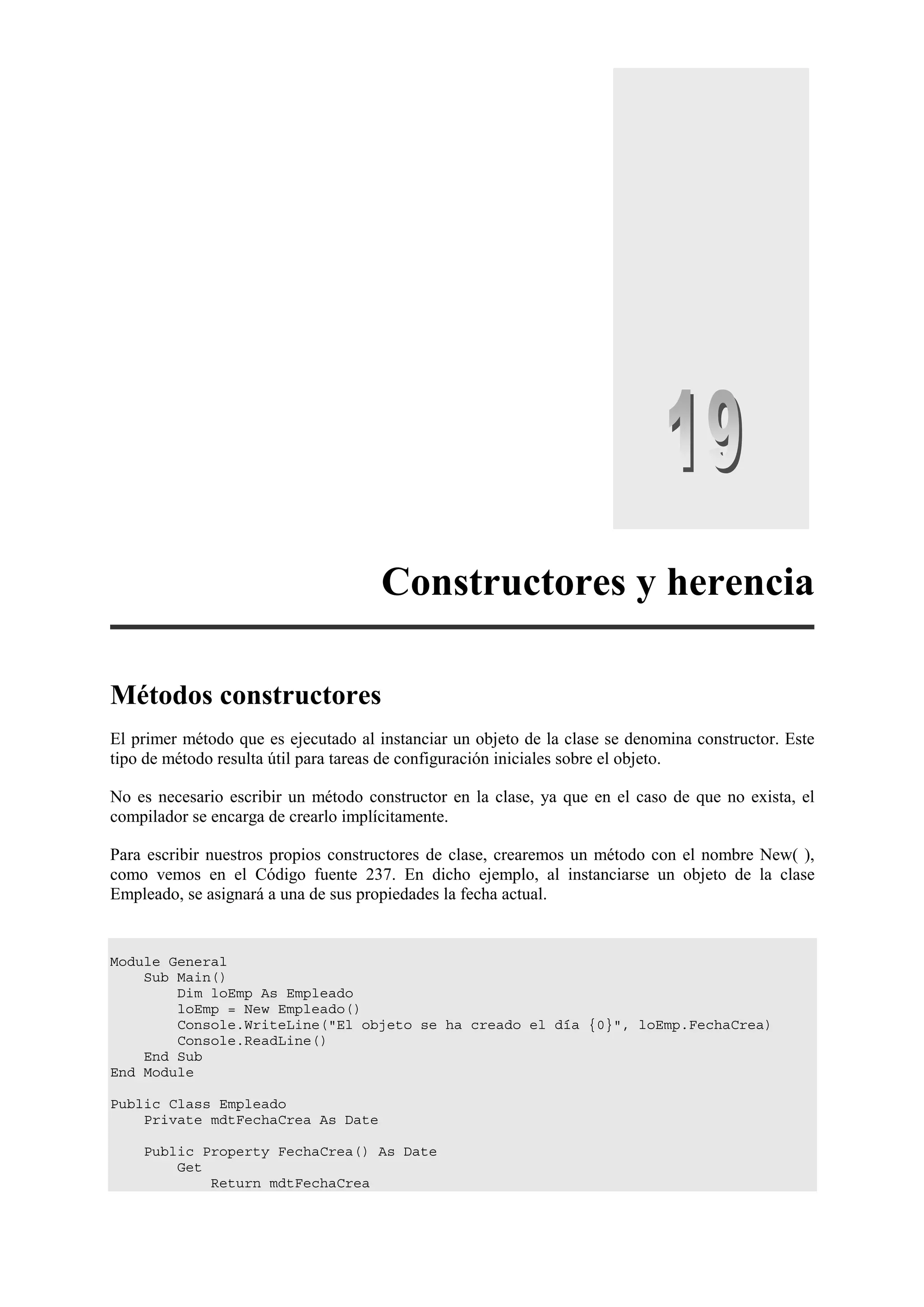 Constructores y herencia
Métodos constructores
El primer método que es ejecutado al instanciar un objeto de la clase se denomina constructor. Este
tipo de método resulta útil para tareas de configuración iniciales sobre el objeto.
No es necesario escribir un método constructor en la clase, ya que en el caso de que no exista, el
compilador se encarga de crearlo implícitamente.
Para escribir nuestros propios constructores de clase, crearemos un método con el nombre New( ),
como vemos en el Código fuente 237. En dicho ejemplo, al instanciarse un objeto de la clase
Empleado, se asignará a una de sus propiedades la fecha actual.

Module General
Sub Main()
Dim loEmp As Empleado
loEmp = New Empleado()
Console.WriteLine("El objeto se ha creado el día {0}", loEmp.FechaCrea)
Console.ReadLine()
End Sub
End Module
Public Class Empleado
Private mdtFechaCrea As Date
Public Property FechaCrea() As Date
Get
Return mdtFechaCrea

 