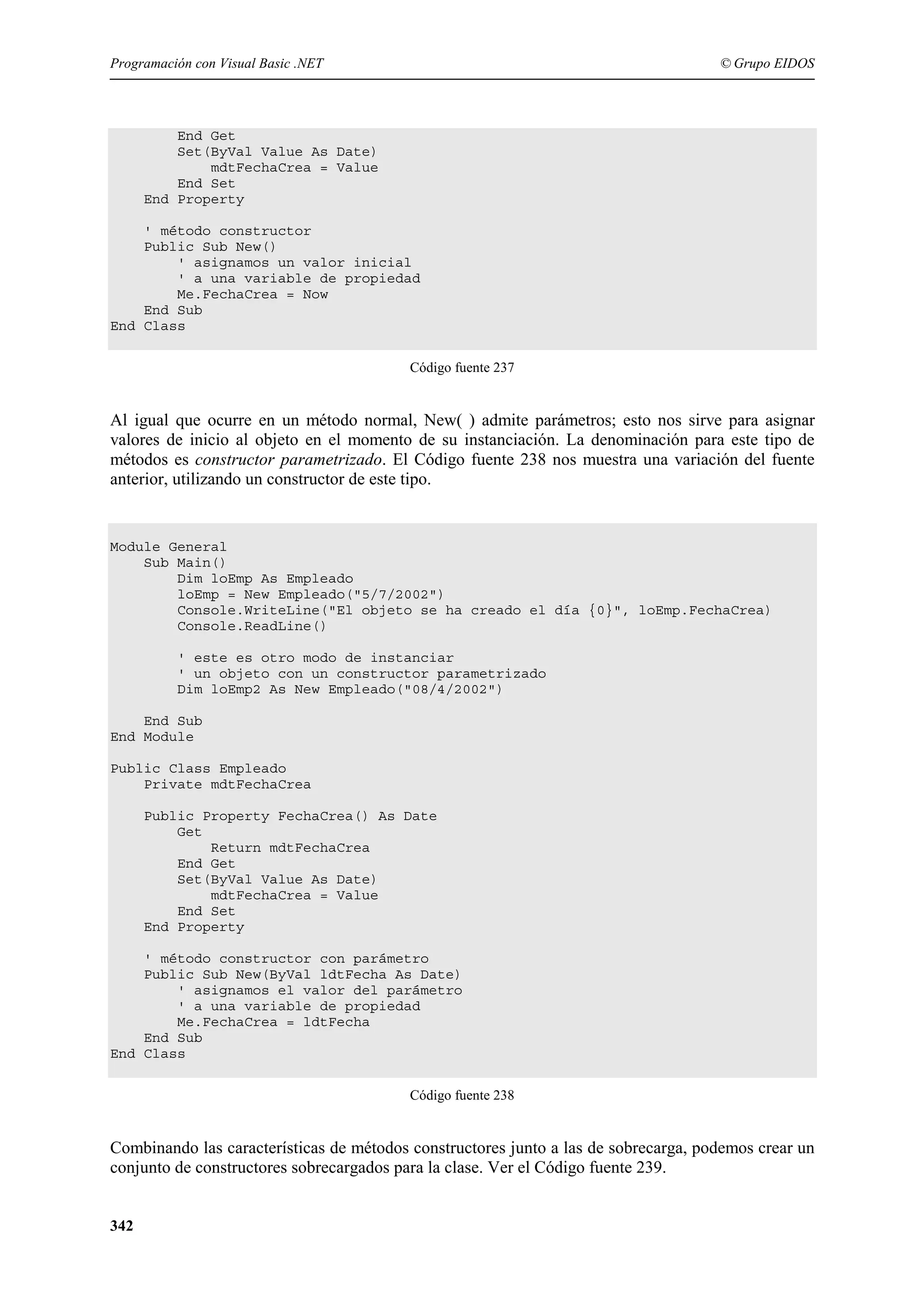 Programación con Visual Basic .NET

© Grupo EIDOS

End Get
Set(ByVal Value As Date)
mdtFechaCrea = Value
End Set
End Property
' método constructor
Public Sub New()
' asignamos un valor inicial
' a una variable de propiedad
Me.FechaCrea = Now
End Sub
End Class
Código fuente 237

Al igual que ocurre en un método normal, New( ) admite parámetros; esto nos sirve para asignar
valores de inicio al objeto en el momento de su instanciación. La denominación para este tipo de
métodos es constructor parametrizado. El Código fuente 238 nos muestra una variación del fuente
anterior, utilizando un constructor de este tipo.

Module General
Sub Main()
Dim loEmp As Empleado
loEmp = New Empleado("5/7/2002")
Console.WriteLine("El objeto se ha creado el día {0}", loEmp.FechaCrea)
Console.ReadLine()
' este es otro modo de instanciar
' un objeto con un constructor parametrizado
Dim loEmp2 As New Empleado("08/4/2002")
End Sub
End Module
Public Class Empleado
Private mdtFechaCrea
Public Property FechaCrea() As Date
Get
Return mdtFechaCrea
End Get
Set(ByVal Value As Date)
mdtFechaCrea = Value
End Set
End Property
' método constructor con parámetro
Public Sub New(ByVal ldtFecha As Date)
' asignamos el valor del parámetro
' a una variable de propiedad
Me.FechaCrea = ldtFecha
End Sub
End Class
Código fuente 238

Combinando las características de métodos constructores junto a las de sobrecarga, podemos crear un
conjunto de constructores sobrecargados para la clase. Ver el Código fuente 239.
342

 
