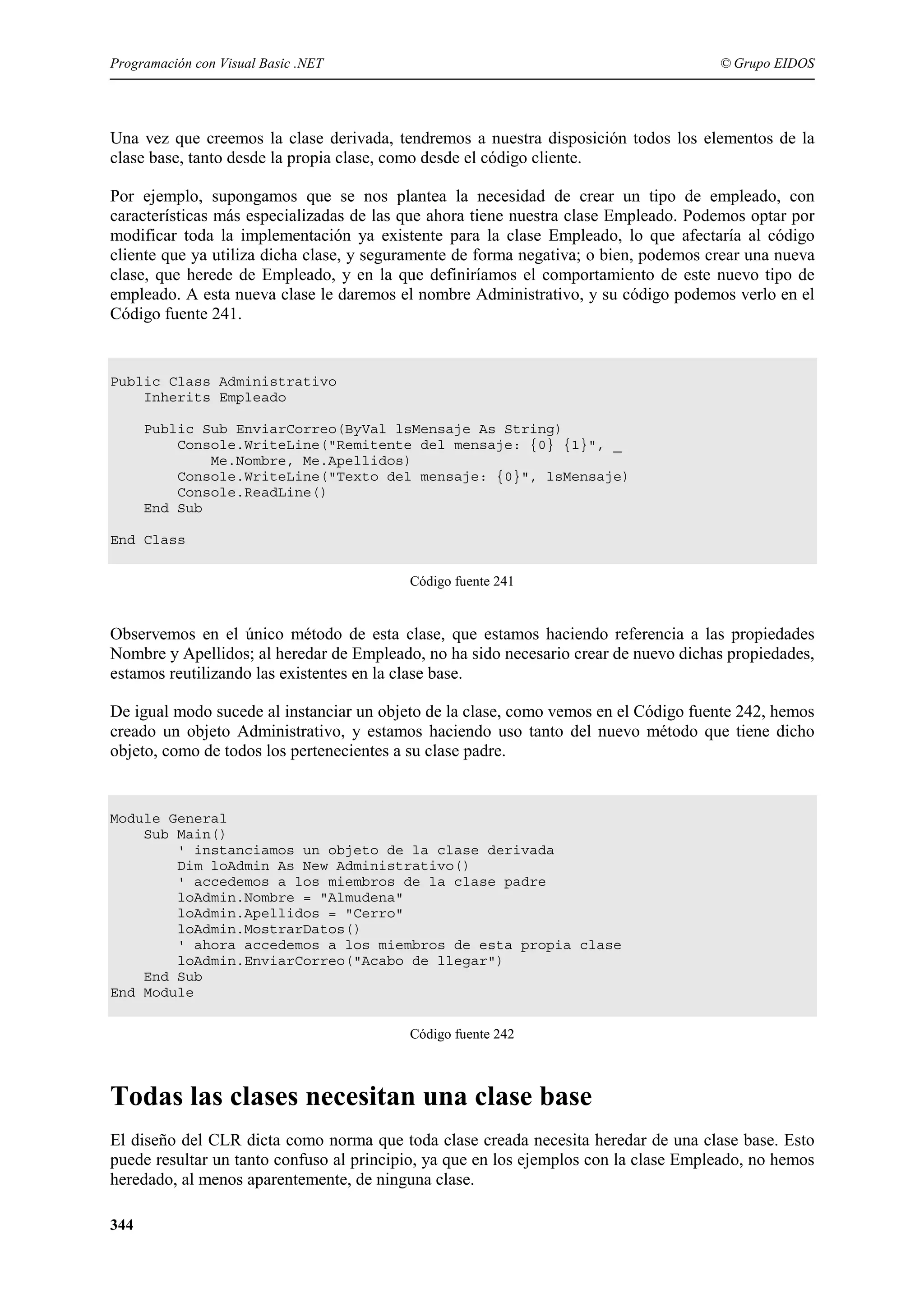 Programación con Visual Basic .NET

© Grupo EIDOS

Una vez que creemos la clase derivada, tendremos a nuestra disposición todos los elementos de la
clase base, tanto desde la propia clase, como desde el código cliente.
Por ejemplo, supongamos que se nos plantea la necesidad de crear un tipo de empleado, con
características más especializadas de las que ahora tiene nuestra clase Empleado. Podemos optar por
modificar toda la implementación ya existente para la clase Empleado, lo que afectaría al código
cliente que ya utiliza dicha clase, y seguramente de forma negativa; o bien, podemos crear una nueva
clase, que herede de Empleado, y en la que definiríamos el comportamiento de este nuevo tipo de
empleado. A esta nueva clase le daremos el nombre Administrativo, y su código podemos verlo en el
Código fuente 241.

Public Class Administrativo
Inherits Empleado
Public Sub EnviarCorreo(ByVal lsMensaje As String)
Console.WriteLine("Remitente del mensaje: {0} {1}", _
Me.Nombre, Me.Apellidos)
Console.WriteLine("Texto del mensaje: {0}", lsMensaje)
Console.ReadLine()
End Sub
End Class
Código fuente 241

Observemos en el único método de esta clase, que estamos haciendo referencia a las propiedades
Nombre y Apellidos; al heredar de Empleado, no ha sido necesario crear de nuevo dichas propiedades,
estamos reutilizando las existentes en la clase base.
De igual modo sucede al instanciar un objeto de la clase, como vemos en el Código fuente 242, hemos
creado un objeto Administrativo, y estamos haciendo uso tanto del nuevo método que tiene dicho
objeto, como de todos los pertenecientes a su clase padre.

Module General
Sub Main()
' instanciamos un objeto de la clase derivada
Dim loAdmin As New Administrativo()
' accedemos a los miembros de la clase padre
loAdmin.Nombre = "Almudena"
loAdmin.Apellidos = "Cerro"
loAdmin.MostrarDatos()
' ahora accedemos a los miembros de esta propia clase
loAdmin.EnviarCorreo("Acabo de llegar")
End Sub
End Module
Código fuente 242

Todas las clases necesitan una clase base
El diseño del CLR dicta como norma que toda clase creada necesita heredar de una clase base. Esto
puede resultar un tanto confuso al principio, ya que en los ejemplos con la clase Empleado, no hemos
heredado, al menos aparentemente, de ninguna clase.
344

 