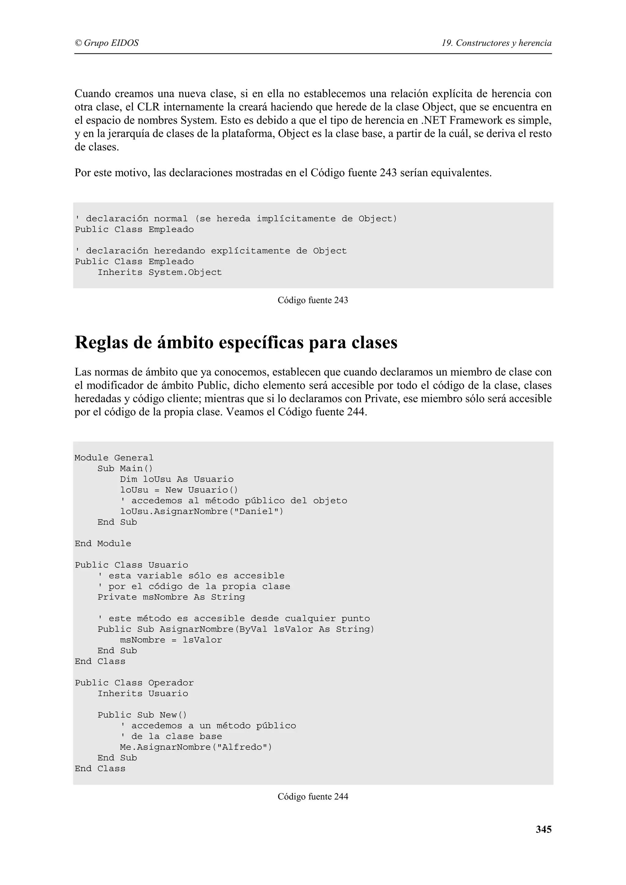 © Grupo EIDOS

19. Constructores y herencia

Cuando creamos una nueva clase, si en ella no establecemos una relación explícita de herencia con
otra clase, el CLR internamente la creará haciendo que herede de la clase Object, que se encuentra en
el espacio de nombres System. Esto es debido a que el tipo de herencia en .NET Framework es simple,
y en la jerarquía de clases de la plataforma, Object es la clase base, a partir de la cuál, se deriva el resto
de clases.
Por este motivo, las declaraciones mostradas en el Código fuente 243 serían equivalentes.

' declaración normal (se hereda implícitamente de Object)
Public Class Empleado
' declaración heredando explícitamente de Object
Public Class Empleado
Inherits System.Object
Código fuente 243

Reglas de ámbito específicas para clases
Las normas de ámbito que ya conocemos, establecen que cuando declaramos un miembro de clase con
el modificador de ámbito Public, dicho elemento será accesible por todo el código de la clase, clases
heredadas y código cliente; mientras que si lo declaramos con Private, ese miembro sólo será accesible
por el código de la propia clase. Veamos el Código fuente 244.

Module General
Sub Main()
Dim loUsu As Usuario
loUsu = New Usuario()
' accedemos al método público del objeto
loUsu.AsignarNombre("Daniel")
End Sub
End Module
Public Class Usuario
' esta variable sólo es accesible
' por el código de la propia clase
Private msNombre As String
' este método es accesible desde cualquier punto
Public Sub AsignarNombre(ByVal lsValor As String)
msNombre = lsValor
End Sub
End Class
Public Class Operador
Inherits Usuario
Public Sub New()
' accedemos a un método público
' de la clase base
Me.AsignarNombre("Alfredo")
End Sub
End Class
Código fuente 244

345

 