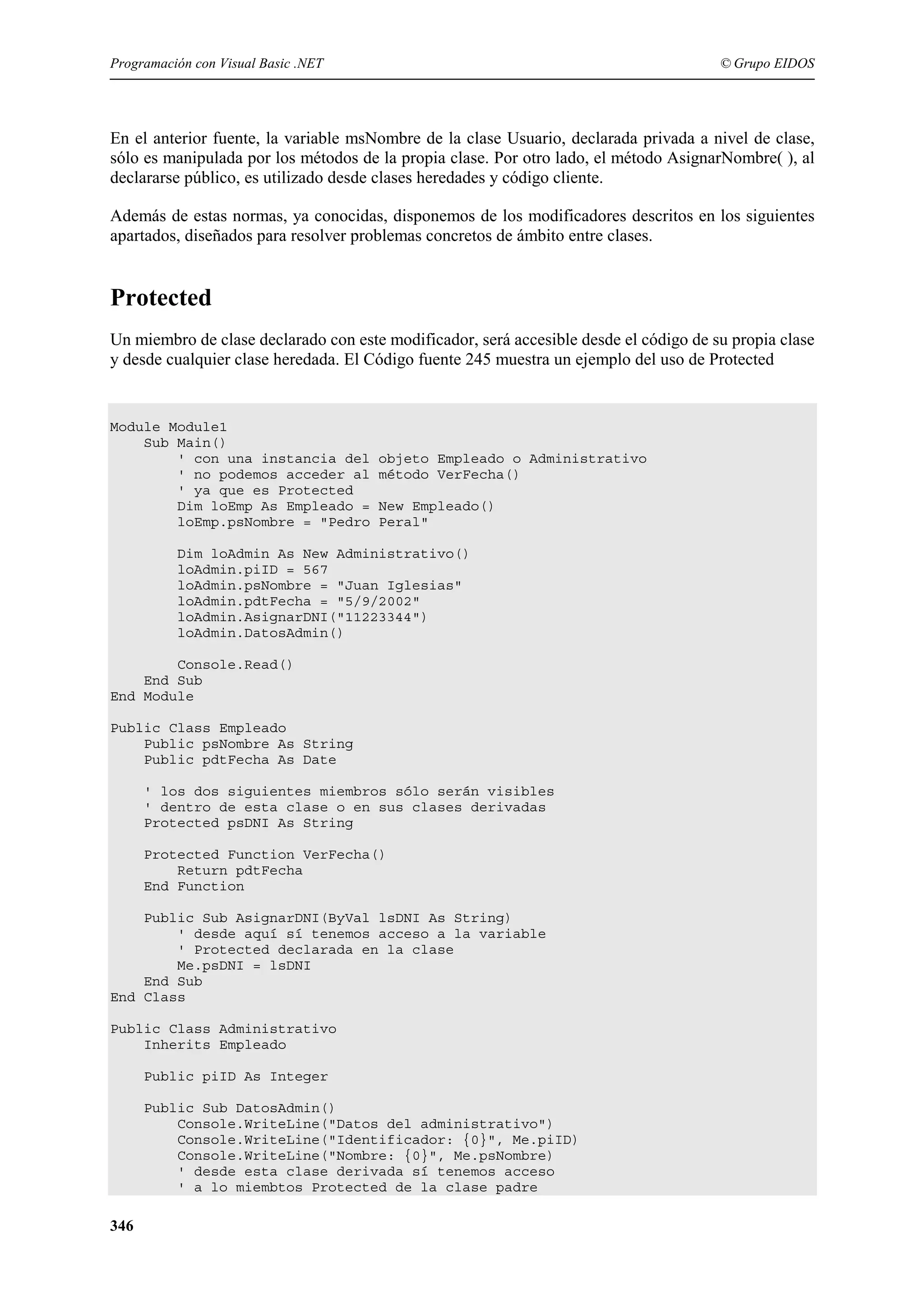 Programación con Visual Basic .NET

© Grupo EIDOS

En el anterior fuente, la variable msNombre de la clase Usuario, declarada privada a nivel de clase,
sólo es manipulada por los métodos de la propia clase. Por otro lado, el método AsignarNombre( ), al
declararse público, es utilizado desde clases heredades y código cliente.
Además de estas normas, ya conocidas, disponemos de los modificadores descritos en los siguientes
apartados, diseñados para resolver problemas concretos de ámbito entre clases.

Protected
Un miembro de clase declarado con este modificador, será accesible desde el código de su propia clase
y desde cualquier clase heredada. El Código fuente 245 muestra un ejemplo del uso de Protected

Module Module1
Sub Main()
' con una instancia del
' no podemos acceder al
' ya que es Protected
Dim loEmp As Empleado =
loEmp.psNombre = "Pedro

objeto Empleado o Administrativo
método VerFecha()
New Empleado()
Peral"

Dim loAdmin As New Administrativo()
loAdmin.piID = 567
loAdmin.psNombre = "Juan Iglesias"
loAdmin.pdtFecha = "5/9/2002"
loAdmin.AsignarDNI("11223344")
loAdmin.DatosAdmin()
Console.Read()
End Sub
End Module
Public Class Empleado
Public psNombre As String
Public pdtFecha As Date
' los dos siguientes miembros sólo serán visibles
' dentro de esta clase o en sus clases derivadas
Protected psDNI As String
Protected Function VerFecha()
Return pdtFecha
End Function
Public Sub AsignarDNI(ByVal lsDNI As String)
' desde aquí sí tenemos acceso a la variable
' Protected declarada en la clase
Me.psDNI = lsDNI
End Sub
End Class
Public Class Administrativo
Inherits Empleado
Public piID As Integer
Public Sub DatosAdmin()
Console.WriteLine("Datos del administrativo")
Console.WriteLine("Identificador: {0}", Me.piID)
Console.WriteLine("Nombre: {0}", Me.psNombre)
' desde esta clase derivada sí tenemos acceso
' a lo miembtos Protected de la clase padre

346

 