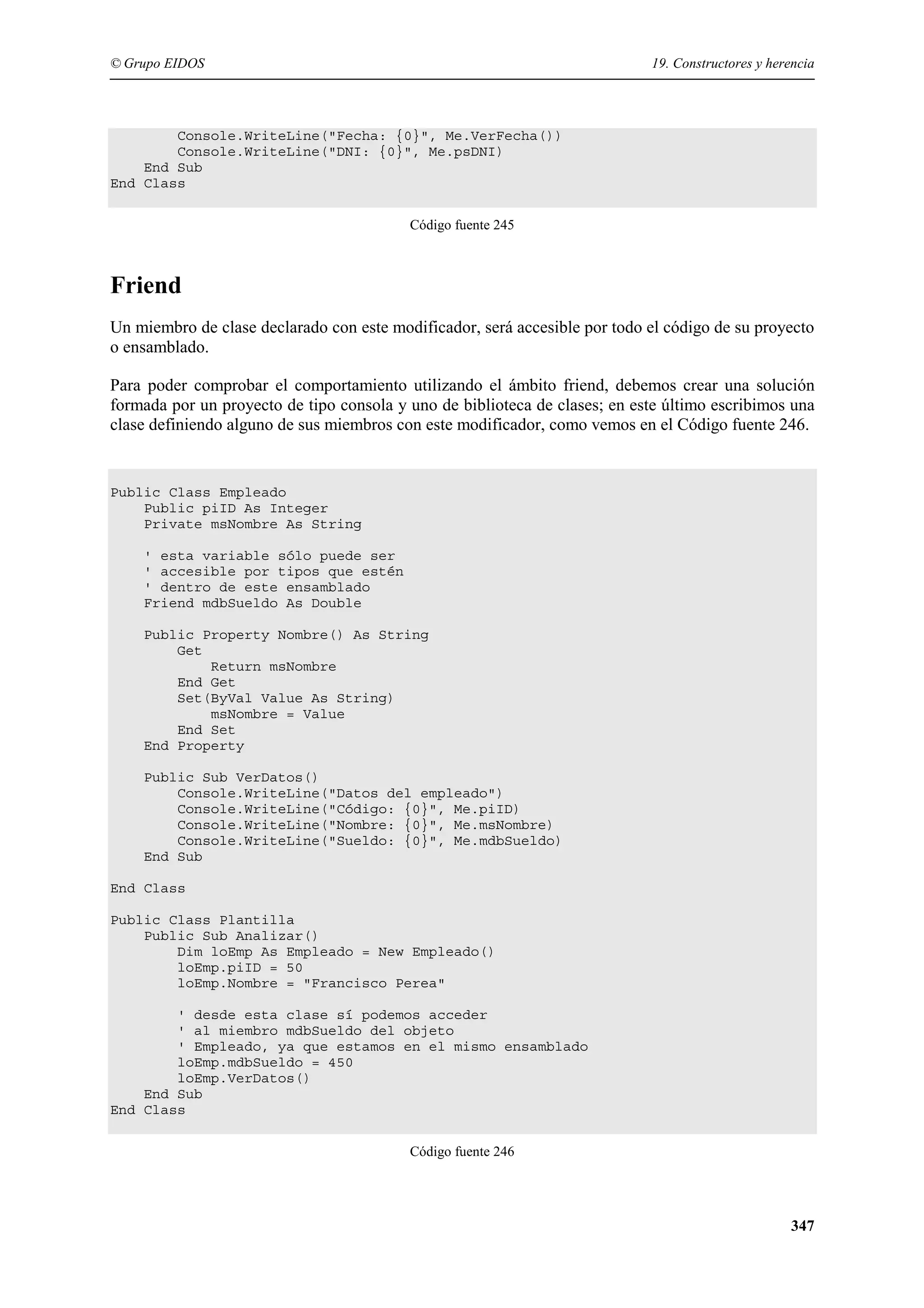 © Grupo EIDOS

19. Constructores y herencia

Console.WriteLine("Fecha: {0}", Me.VerFecha())
Console.WriteLine("DNI: {0}", Me.psDNI)
End Sub
End Class
Código fuente 245

Friend
Un miembro de clase declarado con este modificador, será accesible por todo el código de su proyecto
o ensamblado.
Para poder comprobar el comportamiento utilizando el ámbito friend, debemos crear una solución
formada por un proyecto de tipo consola y uno de biblioteca de clases; en este último escribimos una
clase definiendo alguno de sus miembros con este modificador, como vemos en el Código fuente 246.

Public Class Empleado
Public piID As Integer
Private msNombre As String
' esta variable sólo puede ser
' accesible por tipos que estén
' dentro de este ensamblado
Friend mdbSueldo As Double
Public Property Nombre() As String
Get
Return msNombre
End Get
Set(ByVal Value As String)
msNombre = Value
End Set
End Property
Public Sub VerDatos()
Console.WriteLine("Datos del empleado")
Console.WriteLine("Código: {0}", Me.piID)
Console.WriteLine("Nombre: {0}", Me.msNombre)
Console.WriteLine("Sueldo: {0}", Me.mdbSueldo)
End Sub
End Class
Public Class Plantilla
Public Sub Analizar()
Dim loEmp As Empleado = New Empleado()
loEmp.piID = 50
loEmp.Nombre = "Francisco Perea"
' desde esta clase sí podemos acceder
' al miembro mdbSueldo del objeto
' Empleado, ya que estamos en el mismo ensamblado
loEmp.mdbSueldo = 450
loEmp.VerDatos()
End Sub
End Class
Código fuente 246

347

 