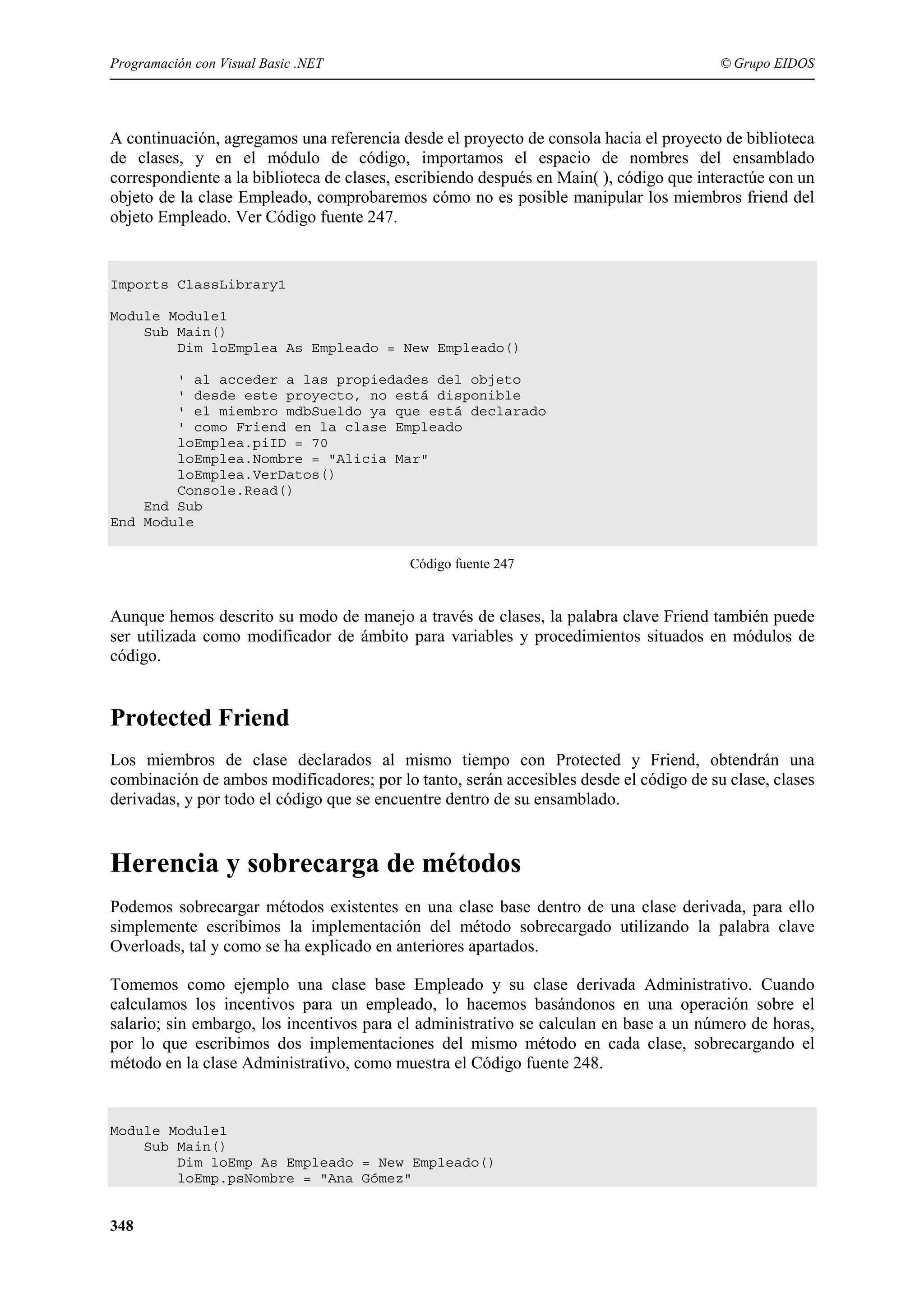 Programación con Visual Basic .NET

© Grupo EIDOS

A continuación, agregamos una referencia desde el proyecto de consola hacia el proyecto de biblioteca
de clases, y en el módulo de código, importamos el espacio de nombres del ensamblado
correspondiente a la biblioteca de clases, escribiendo después en Main( ), código que interactúe con un
objeto de la clase Empleado, comprobaremos cómo no es posible manipular los miembros friend del
objeto Empleado. Ver Código fuente 247.

Imports ClassLibrary1
Module Module1
Sub Main()
Dim loEmplea As Empleado = New Empleado()
' al acceder a las propiedades del objeto
' desde este proyecto, no está disponible
' el miembro mdbSueldo ya que está declarado
' como Friend en la clase Empleado
loEmplea.piID = 70
loEmplea.Nombre = "Alicia Mar"
loEmplea.VerDatos()
Console.Read()
End Sub
End Module
Código fuente 247

Aunque hemos descrito su modo de manejo a través de clases, la palabra clave Friend también puede
ser utilizada como modificador de ámbito para variables y procedimientos situados en módulos de
código.

Protected Friend
Los miembros de clase declarados al mismo tiempo con Protected y Friend, obtendrán una
combinación de ambos modificadores; por lo tanto, serán accesibles desde el código de su clase, clases
derivadas, y por todo el código que se encuentre dentro de su ensamblado.

Herencia y sobrecarga de métodos
Podemos sobrecargar métodos existentes en una clase base dentro de una clase derivada, para ello
simplemente escribimos la implementación del método sobrecargado utilizando la palabra clave
Overloads, tal y como se ha explicado en anteriores apartados.
Tomemos como ejemplo una clase base Empleado y su clase derivada Administrativo. Cuando
calculamos los incentivos para un empleado, lo hacemos basándonos en una operación sobre el
salario; sin embargo, los incentivos para el administrativo se calculan en base a un número de horas,
por lo que escribimos dos implementaciones del mismo método en cada clase, sobrecargando el
método en la clase Administrativo, como muestra el Código fuente 248.

Module Module1
Sub Main()
Dim loEmp As Empleado = New Empleado()
loEmp.psNombre = "Ana Gómez"

348

 