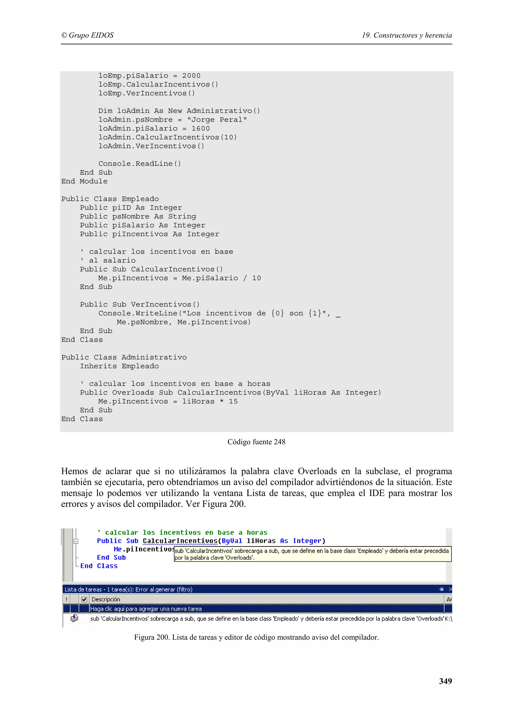 © Grupo EIDOS

19. Constructores y herencia

loEmp.piSalario = 2000
loEmp.CalcularIncentivos()
loEmp.VerIncentivos()
Dim loAdmin As New Administrativo()
loAdmin.psNombre = "Jorge Peral"
loAdmin.piSalario = 1600
loAdmin.CalcularIncentivos(10)
loAdmin.VerIncentivos()
Console.ReadLine()
End Sub
End Module
Public Class Empleado
Public piID As Integer
Public psNombre As String
Public piSalario As Integer
Public piIncentivos As Integer
' calcular los incentivos en base
' al salario
Public Sub CalcularIncentivos()
Me.piIncentivos = Me.piSalario / 10
End Sub
Public Sub VerIncentivos()
Console.WriteLine("Los incentivos de {0} son {1}", _
Me.psNombre, Me.piIncentivos)
End Sub
End Class
Public Class Administrativo
Inherits Empleado
' calcular los incentivos en base a horas
Public Overloads Sub CalcularIncentivos(ByVal liHoras As Integer)
Me.piIncentivos = liHoras * 15
End Sub
End Class
Código fuente 248

Hemos de aclarar que si no utilizáramos la palabra clave Overloads en la subclase, el programa
también se ejecutaría, pero obtendríamos un aviso del compilador advirtiéndonos de la situación. Este
mensaje lo podemos ver utilizando la ventana Lista de tareas, que emplea el IDE para mostrar los
errores y avisos del compilador. Ver Figura 200.

Figura 200. Lista de tareas y editor de código mostrando aviso del compilador.

349

 