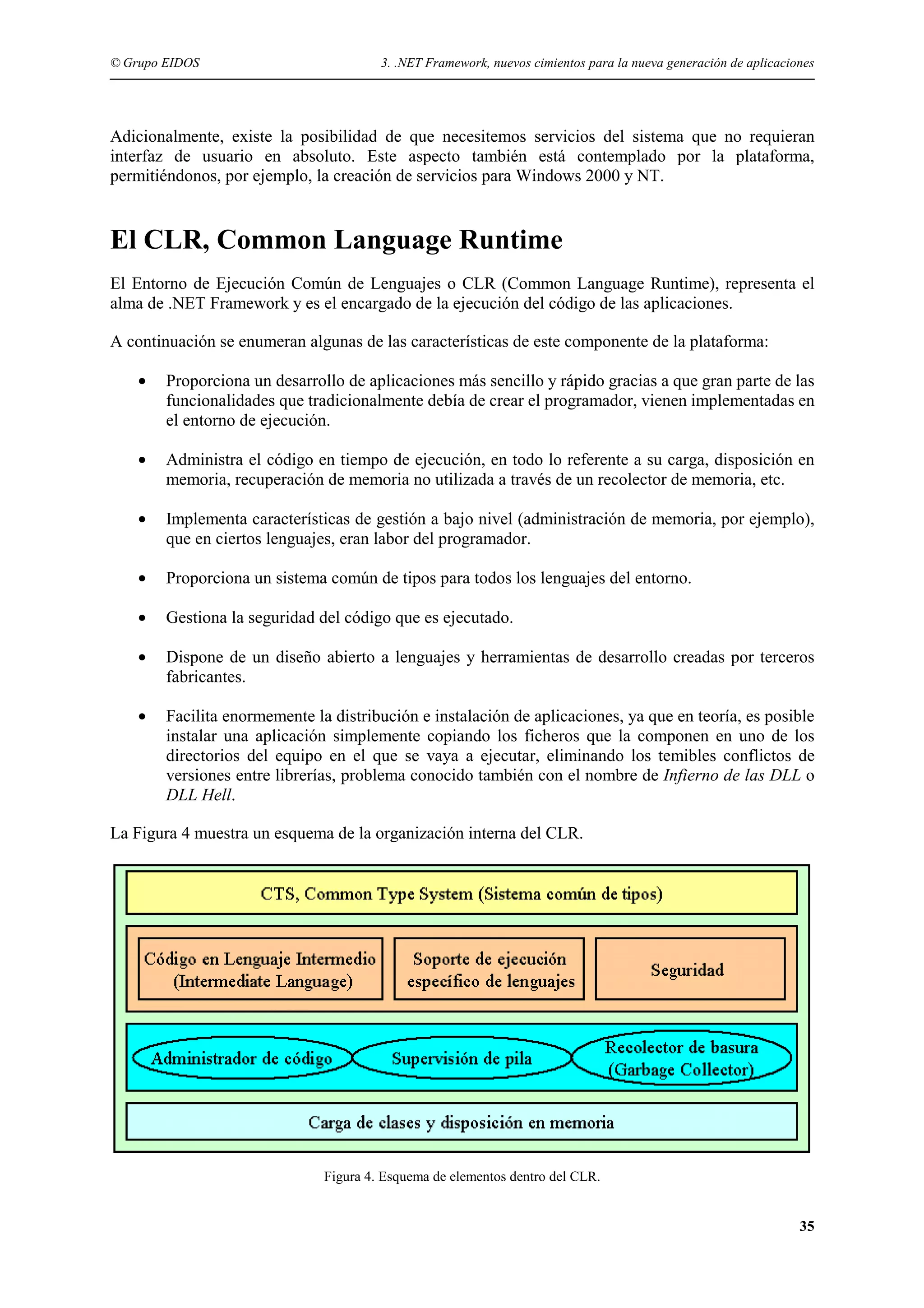 © Grupo EIDOS

3. .NET Framework, nuevos cimientos para la nueva generación de aplicaciones

Adicionalmente, existe la posibilidad de que necesitemos servicios del sistema que no requieran
interfaz de usuario en absoluto. Este aspecto también está contemplado por la plataforma,
permitiéndonos, por ejemplo, la creación de servicios para Windows 2000 y NT.

El CLR, Common Language Runtime
El Entorno de Ejecución Común de Lenguajes o CLR (Common Language Runtime), representa el
alma de .NET Framework y es el encargado de la ejecución del código de las aplicaciones.
A continuación se enumeran algunas de las características de este componente de la plataforma:
•

Proporciona un desarrollo de aplicaciones más sencillo y rápido gracias a que gran parte de las
funcionalidades que tradicionalmente debía de crear el programador, vienen implementadas en
el entorno de ejecución.

•

Administra el código en tiempo de ejecución, en todo lo referente a su carga, disposición en
memoria, recuperación de memoria no utilizada a través de un recolector de memoria, etc.

•

Implementa características de gestión a bajo nivel (administración de memoria, por ejemplo),
que en ciertos lenguajes, eran labor del programador.

•

Proporciona un sistema común de tipos para todos los lenguajes del entorno.

•

Gestiona la seguridad del código que es ejecutado.

•

Dispone de un diseño abierto a lenguajes y herramientas de desarrollo creadas por terceros
fabricantes.

•

Facilita enormemente la distribución e instalación de aplicaciones, ya que en teoría, es posible
instalar una aplicación simplemente copiando los ficheros que la componen en uno de los
directorios del equipo en el que se vaya a ejecutar, eliminando los temibles conflictos de
versiones entre librerías, problema conocido también con el nombre de Infierno de las DLL o
DLL Hell.

La Figura 4 muestra un esquema de la organización interna del CLR.

Figura 4. Esquema de elementos dentro del CLR.

35

 
