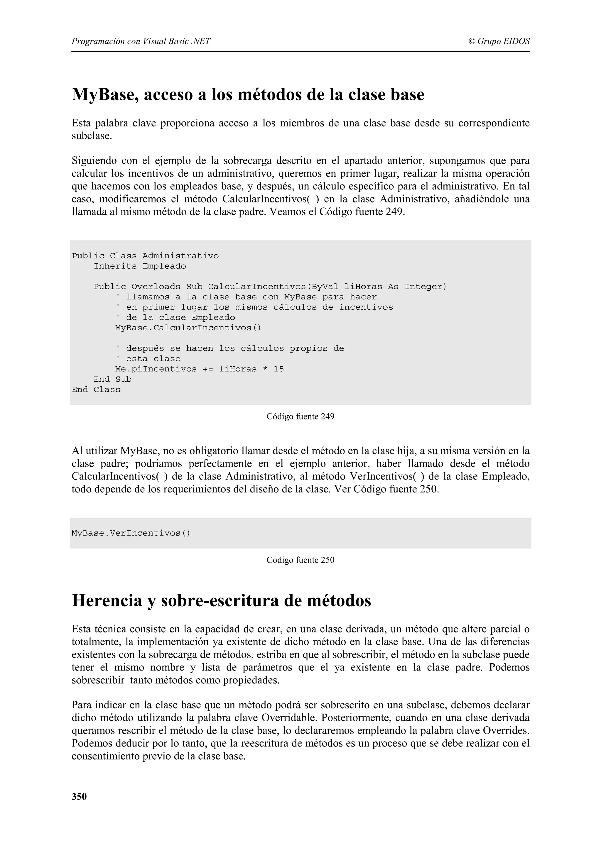 Programación con Visual Basic .NET

© Grupo EIDOS

MyBase, acceso a los métodos de la clase base
Esta palabra clave proporciona acceso a los miembros de una clase base desde su correspondiente
subclase.
Siguiendo con el ejemplo de la sobrecarga descrito en el apartado anterior, supongamos que para
calcular los incentivos de un administrativo, queremos en primer lugar, realizar la misma operación
que hacemos con los empleados base, y después, un cálculo específico para el administrativo. En tal
caso, modificaremos el método CalcularIncentivos( ) en la clase Administrativo, añadiéndole una
llamada al mismo método de la clase padre. Veamos el Código fuente 249.

Public Class Administrativo
Inherits Empleado
Public Overloads Sub CalcularIncentivos(ByVal liHoras As Integer)
' llamamos a la clase base con MyBase para hacer
' en primer lugar los mismos cálculos de incentivos
' de la clase Empleado
MyBase.CalcularIncentivos()
' después se hacen los cálculos propios de
' esta clase
Me.piIncentivos += liHoras * 15
End Sub
End Class
Código fuente 249

Al utilizar MyBase, no es obligatorio llamar desde el método en la clase hija, a su misma versión en la
clase padre; podríamos perfectamente en el ejemplo anterior, haber llamado desde el método
CalcularIncentivos( ) de la clase Administrativo, al método VerIncentivos( ) de la clase Empleado,
todo depende de los requerimientos del diseño de la clase. Ver Código fuente 250.

MyBase.VerIncentivos()
Código fuente 250

Herencia y sobre-escritura de métodos
Esta técnica consiste en la capacidad de crear, en una clase derivada, un método que altere parcial o
totalmente, la implementación ya existente de dicho método en la clase base. Una de las diferencias
existentes con la sobrecarga de métodos, estriba en que al sobrescribir, el método en la subclase puede
tener el mismo nombre y lista de parámetros que el ya existente en la clase padre. Podemos
sobrescribir tanto métodos como propiedades.
Para indicar en la clase base que un método podrá ser sobrescrito en una subclase, debemos declarar
dicho método utilizando la palabra clave Overridable. Posteriormente, cuando en una clase derivada
queramos rescribir el método de la clase base, lo declararemos empleando la palabra clave Overrides.
Podemos deducir por lo tanto, que la reescritura de métodos es un proceso que se debe realizar con el
consentimiento previo de la clase base.

350

 