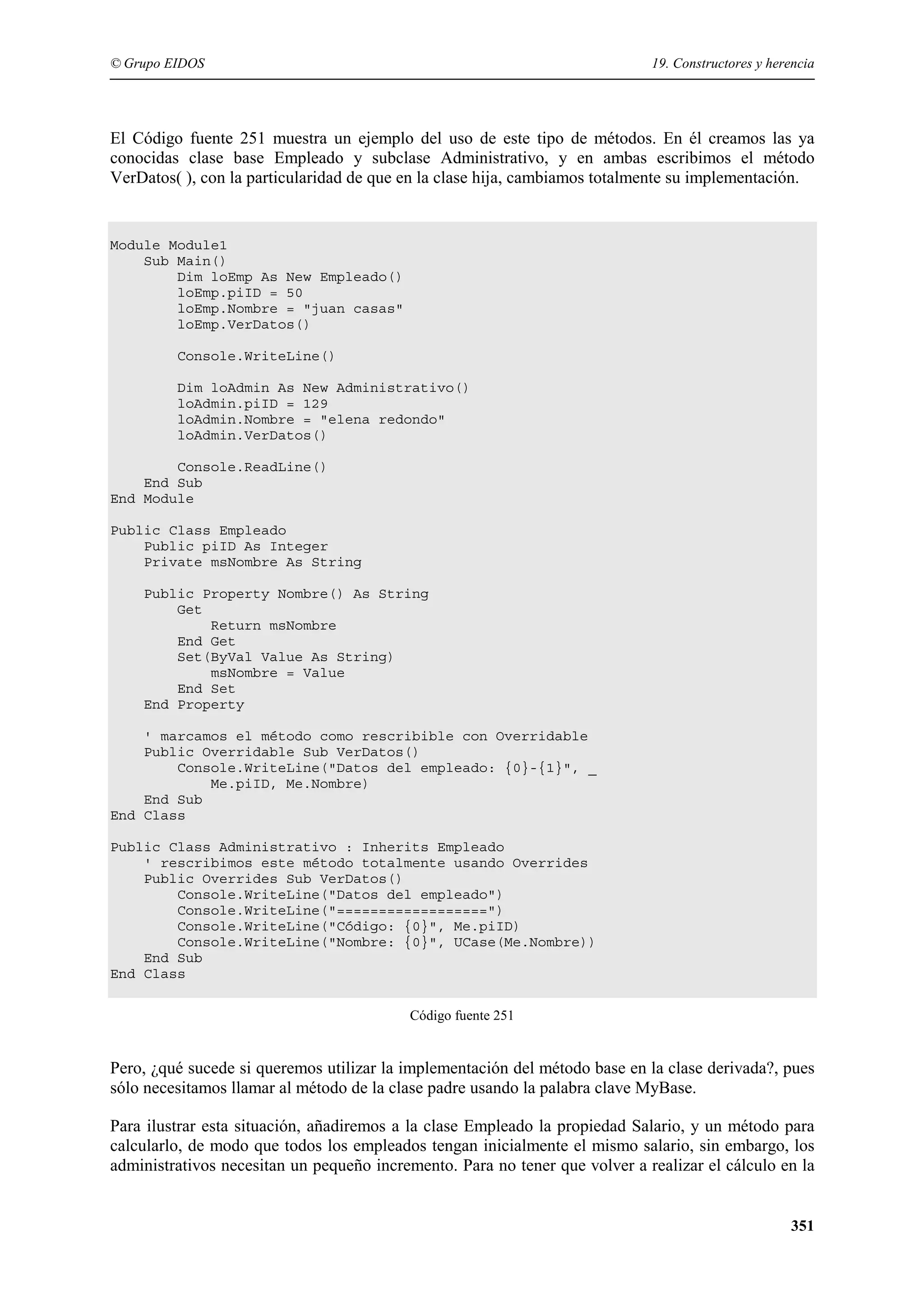 © Grupo EIDOS

19. Constructores y herencia

El Código fuente 251 muestra un ejemplo del uso de este tipo de métodos. En él creamos las ya
conocidas clase base Empleado y subclase Administrativo, y en ambas escribimos el método
VerDatos( ), con la particularidad de que en la clase hija, cambiamos totalmente su implementación.

Module Module1
Sub Main()
Dim loEmp As New Empleado()
loEmp.piID = 50
loEmp.Nombre = "juan casas"
loEmp.VerDatos()
Console.WriteLine()
Dim loAdmin As New Administrativo()
loAdmin.piID = 129
loAdmin.Nombre = "elena redondo"
loAdmin.VerDatos()
Console.ReadLine()
End Sub
End Module
Public Class Empleado
Public piID As Integer
Private msNombre As String
Public Property Nombre() As String
Get
Return msNombre
End Get
Set(ByVal Value As String)
msNombre = Value
End Set
End Property
' marcamos el método como rescribible con Overridable
Public Overridable Sub VerDatos()
Console.WriteLine("Datos del empleado: {0}-{1}", _
Me.piID, Me.Nombre)
End Sub
End Class
Public Class Administrativo : Inherits Empleado
' rescribimos este método totalmente usando Overrides
Public Overrides Sub VerDatos()
Console.WriteLine("Datos del empleado")
Console.WriteLine("==================")
Console.WriteLine("Código: {0}", Me.piID)
Console.WriteLine("Nombre: {0}", UCase(Me.Nombre))
End Sub
End Class
Código fuente 251

Pero, ¿qué sucede si queremos utilizar la implementación del método base en la clase derivada?, pues
sólo necesitamos llamar al método de la clase padre usando la palabra clave MyBase.
Para ilustrar esta situación, añadiremos a la clase Empleado la propiedad Salario, y un método para
calcularlo, de modo que todos los empleados tengan inicialmente el mismo salario, sin embargo, los
administrativos necesitan un pequeño incremento. Para no tener que volver a realizar el cálculo en la
351

 