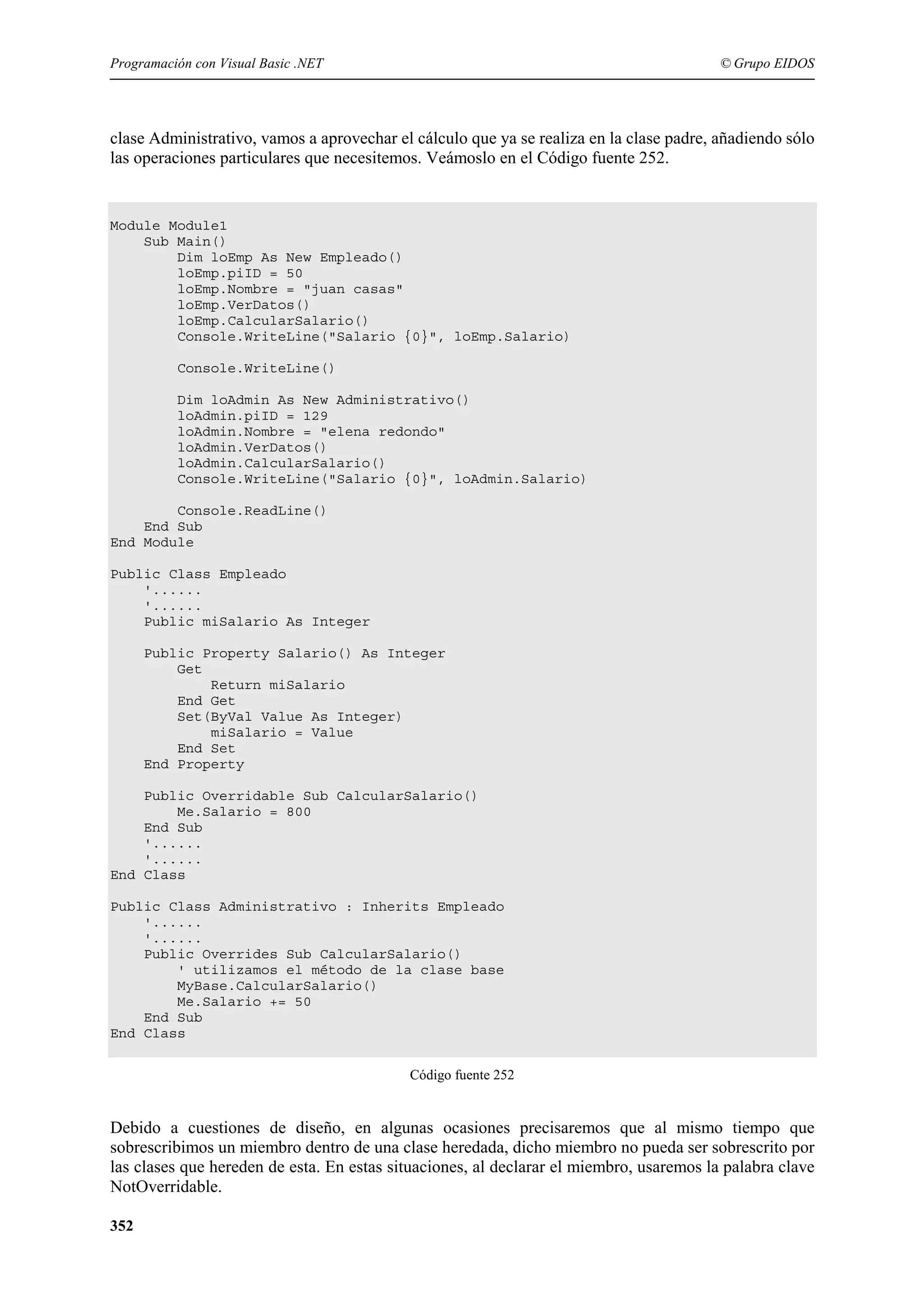 Programación con Visual Basic .NET

© Grupo EIDOS

clase Administrativo, vamos a aprovechar el cálculo que ya se realiza en la clase padre, añadiendo sólo
las operaciones particulares que necesitemos. Veámoslo en el Código fuente 252.

Module Module1
Sub Main()
Dim loEmp As New Empleado()
loEmp.piID = 50
loEmp.Nombre = "juan casas"
loEmp.VerDatos()
loEmp.CalcularSalario()
Console.WriteLine("Salario {0}", loEmp.Salario)
Console.WriteLine()
Dim loAdmin As New Administrativo()
loAdmin.piID = 129
loAdmin.Nombre = "elena redondo"
loAdmin.VerDatos()
loAdmin.CalcularSalario()
Console.WriteLine("Salario {0}", loAdmin.Salario)
Console.ReadLine()
End Sub
End Module
Public Class Empleado
'......
'......
Public miSalario As Integer
Public Property Salario() As Integer
Get
Return miSalario
End Get
Set(ByVal Value As Integer)
miSalario = Value
End Set
End Property
Public Overridable Sub CalcularSalario()
Me.Salario = 800
End Sub
'......
'......
End Class
Public Class Administrativo : Inherits Empleado
'......
'......
Public Overrides Sub CalcularSalario()
' utilizamos el método de la clase base
MyBase.CalcularSalario()
Me.Salario += 50
End Sub
End Class
Código fuente 252

Debido a cuestiones de diseño, en algunas ocasiones precisaremos que al mismo tiempo que
sobrescribimos un miembro dentro de una clase heredada, dicho miembro no pueda ser sobrescrito por
las clases que hereden de esta. En estas situaciones, al declarar el miembro, usaremos la palabra clave
NotOverridable.
352

 