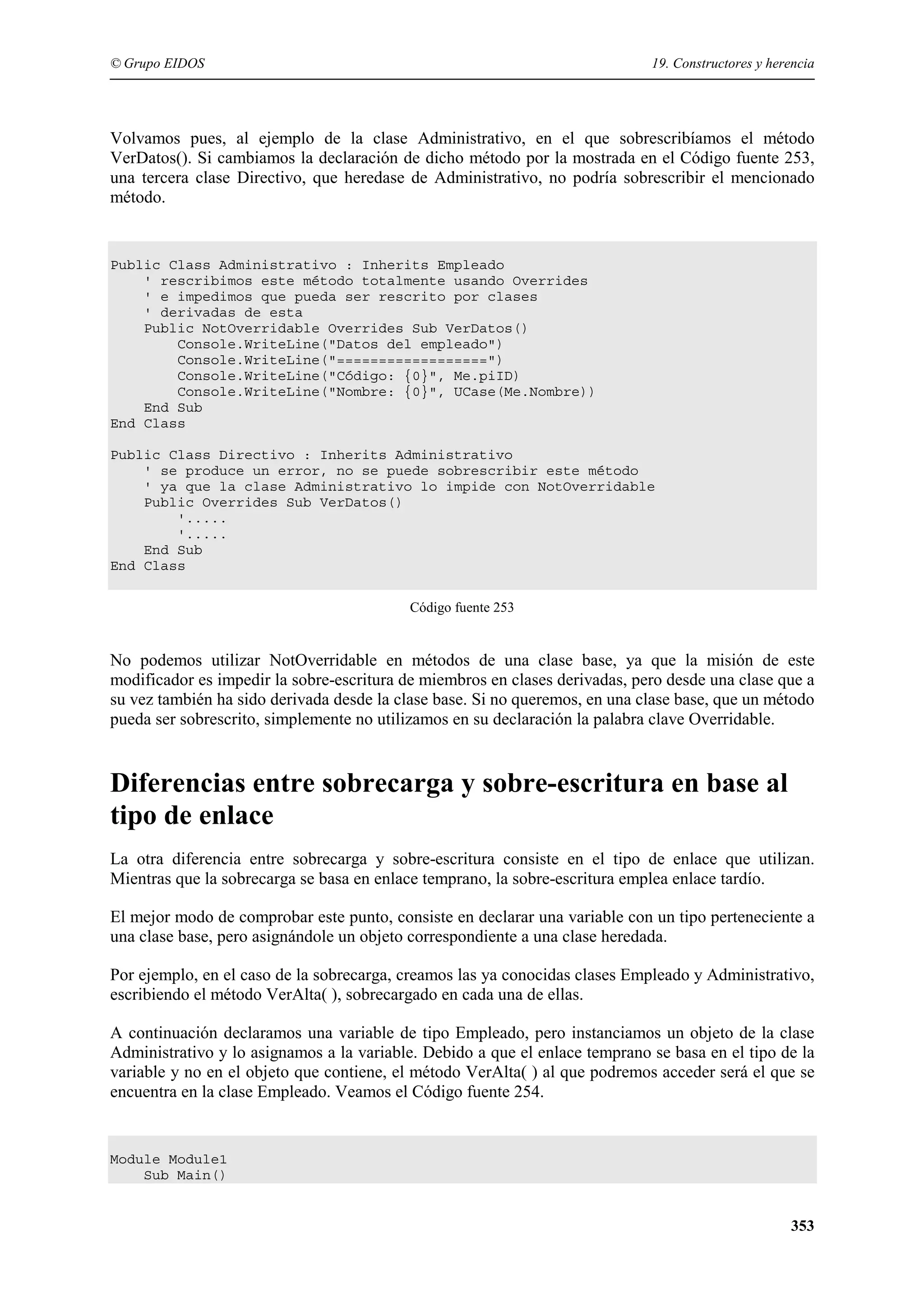 © Grupo EIDOS

19. Constructores y herencia

Volvamos pues, al ejemplo de la clase Administrativo, en el que sobrescribíamos el método
VerDatos(). Si cambiamos la declaración de dicho método por la mostrada en el Código fuente 253,
una tercera clase Directivo, que heredase de Administrativo, no podría sobrescribir el mencionado
método.

Public Class Administrativo : Inherits Empleado
' rescribimos este método totalmente usando Overrides
' e impedimos que pueda ser rescrito por clases
' derivadas de esta
Public NotOverridable Overrides Sub VerDatos()
Console.WriteLine("Datos del empleado")
Console.WriteLine("==================")
Console.WriteLine("Código: {0}", Me.piID)
Console.WriteLine("Nombre: {0}", UCase(Me.Nombre))
End Sub
End Class
Public Class Directivo : Inherits Administrativo
' se produce un error, no se puede sobrescribir este método
' ya que la clase Administrativo lo impide con NotOverridable
Public Overrides Sub VerDatos()
'.....
'.....
End Sub
End Class
Código fuente 253

No podemos utilizar NotOverridable en métodos de una clase base, ya que la misión de este
modificador es impedir la sobre-escritura de miembros en clases derivadas, pero desde una clase que a
su vez también ha sido derivada desde la clase base. Si no queremos, en una clase base, que un método
pueda ser sobrescrito, simplemente no utilizamos en su declaración la palabra clave Overridable.

Diferencias entre sobrecarga y sobre-escritura en base al
tipo de enlace
La otra diferencia entre sobrecarga y sobre-escritura consiste en el tipo de enlace que utilizan.
Mientras que la sobrecarga se basa en enlace temprano, la sobre-escritura emplea enlace tardío.
El mejor modo de comprobar este punto, consiste en declarar una variable con un tipo perteneciente a
una clase base, pero asignándole un objeto correspondiente a una clase heredada.
Por ejemplo, en el caso de la sobrecarga, creamos las ya conocidas clases Empleado y Administrativo,
escribiendo el método VerAlta( ), sobrecargado en cada una de ellas.
A continuación declaramos una variable de tipo Empleado, pero instanciamos un objeto de la clase
Administrativo y lo asignamos a la variable. Debido a que el enlace temprano se basa en el tipo de la
variable y no en el objeto que contiene, el método VerAlta( ) al que podremos acceder será el que se
encuentra en la clase Empleado. Veamos el Código fuente 254.

Module Module1
Sub Main()

353

 
