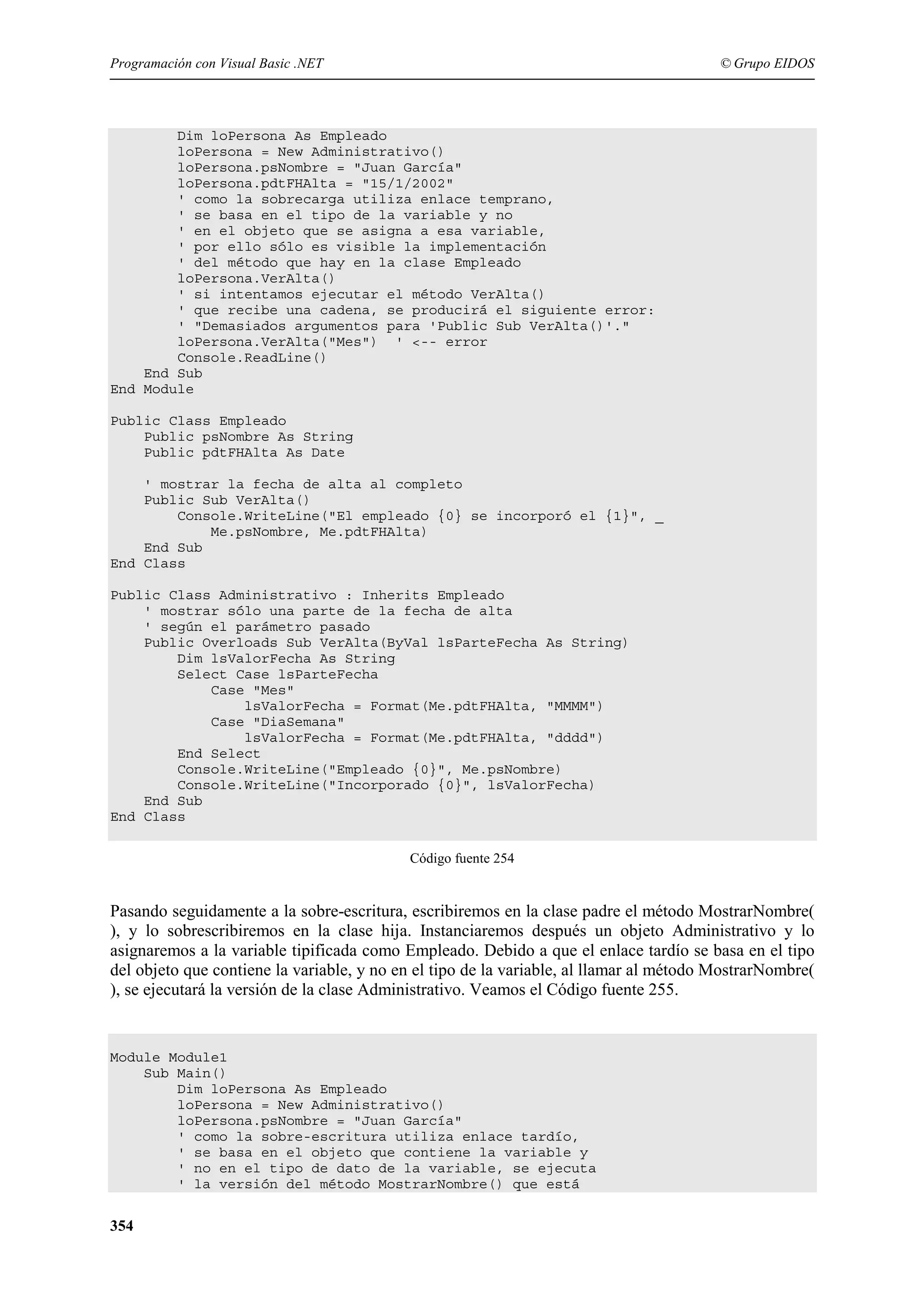 Programación con Visual Basic .NET

© Grupo EIDOS

Dim loPersona As Empleado
loPersona = New Administrativo()
loPersona.psNombre = "Juan García"
loPersona.pdtFHAlta = "15/1/2002"
' como la sobrecarga utiliza enlace temprano,
' se basa en el tipo de la variable y no
' en el objeto que se asigna a esa variable,
' por ello sólo es visible la implementación
' del método que hay en la clase Empleado
loPersona.VerAlta()
' si intentamos ejecutar el método VerAlta()
' que recibe una cadena, se producirá el siguiente error:
' "Demasiados argumentos para 'Public Sub VerAlta()'."
loPersona.VerAlta("Mes") ' <-- error
Console.ReadLine()
End Sub
End Module
Public Class Empleado
Public psNombre As String
Public pdtFHAlta As Date
' mostrar la fecha de alta al completo
Public Sub VerAlta()
Console.WriteLine("El empleado {0} se incorporó el {1}", _
Me.psNombre, Me.pdtFHAlta)
End Sub
End Class
Public Class Administrativo : Inherits Empleado
' mostrar sólo una parte de la fecha de alta
' según el parámetro pasado
Public Overloads Sub VerAlta(ByVal lsParteFecha As String)
Dim lsValorFecha As String
Select Case lsParteFecha
Case "Mes"
lsValorFecha = Format(Me.pdtFHAlta, "MMMM")
Case "DiaSemana"
lsValorFecha = Format(Me.pdtFHAlta, "dddd")
End Select
Console.WriteLine("Empleado {0}", Me.psNombre)
Console.WriteLine("Incorporado {0}", lsValorFecha)
End Sub
End Class
Código fuente 254

Pasando seguidamente a la sobre-escritura, escribiremos en la clase padre el método MostrarNombre(
), y lo sobrescribiremos en la clase hija. Instanciaremos después un objeto Administrativo y lo
asignaremos a la variable tipificada como Empleado. Debido a que el enlace tardío se basa en el tipo
del objeto que contiene la variable, y no en el tipo de la variable, al llamar al método MostrarNombre(
), se ejecutará la versión de la clase Administrativo. Veamos el Código fuente 255.

Module Module1
Sub Main()
Dim loPersona As Empleado
loPersona = New Administrativo()
loPersona.psNombre = "Juan García"
' como la sobre-escritura utiliza enlace tardío,
' se basa en el objeto que contiene la variable y
' no en el tipo de dato de la variable, se ejecuta
' la versión del método MostrarNombre() que está

354

 
