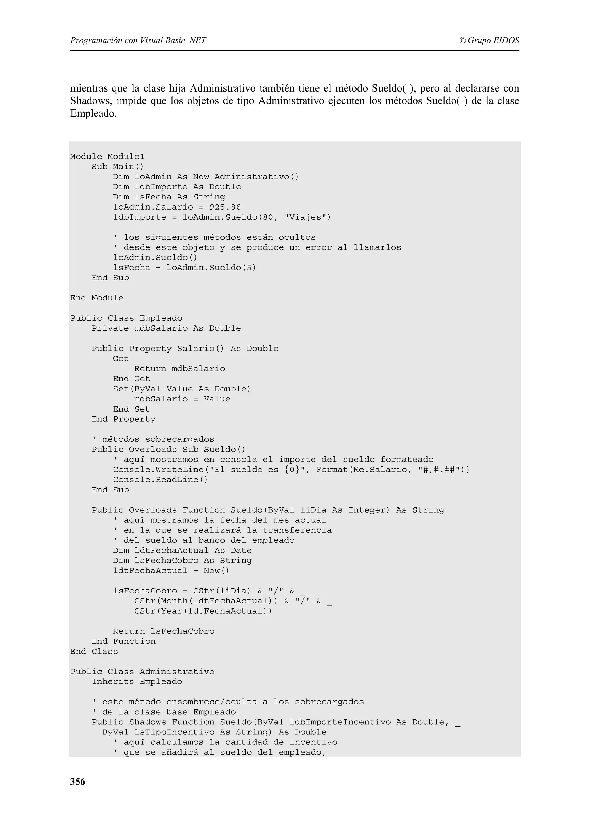 Programación con Visual Basic .NET

© Grupo EIDOS

mientras que la clase hija Administrativo también tiene el método Sueldo( ), pero al declararse con
Shadows, impide que los objetos de tipo Administrativo ejecuten los métodos Sueldo( ) de la clase
Empleado.

Module Module1
Sub Main()
Dim loAdmin As New Administrativo()
Dim ldbImporte As Double
Dim lsFecha As String
loAdmin.Salario = 925.86
ldbImporte = loAdmin.Sueldo(80, "Viajes")
' los siguientes métodos están ocultos
' desde este objeto y se produce un error al llamarlos
loAdmin.Sueldo()
lsFecha = loAdmin.Sueldo(5)
End Sub
End Module
Public Class Empleado
Private mdbSalario As Double
Public Property Salario() As Double
Get
Return mdbSalario
End Get
Set(ByVal Value As Double)
mdbSalario = Value
End Set
End Property
' métodos sobrecargados
Public Overloads Sub Sueldo()
' aquí mostramos en consola el importe del sueldo formateado
Console.WriteLine("El sueldo es {0}", Format(Me.Salario, "#,#.##"))
Console.ReadLine()
End Sub
Public Overloads Function Sueldo(ByVal liDia As Integer) As String
' aquí mostramos la fecha del mes actual
' en la que se realizará la transferencia
' del sueldo al banco del empleado
Dim ldtFechaActual As Date
Dim lsFechaCobro As String
ldtFechaActual = Now()
lsFechaCobro = CStr(liDia) & "/" & _
CStr(Month(ldtFechaActual)) & "/" & _
CStr(Year(ldtFechaActual))
Return lsFechaCobro
End Function
End Class
Public Class Administrativo
Inherits Empleado
' este método ensombrece/oculta a los sobrecargados
' de la clase base Empleado
Public Shadows Function Sueldo(ByVal ldbImporteIncentivo As Double, _
ByVal lsTipoIncentivo As String) As Double
' aquí calculamos la cantidad de incentivo
' que se añadirá al sueldo del empleado,

356

 