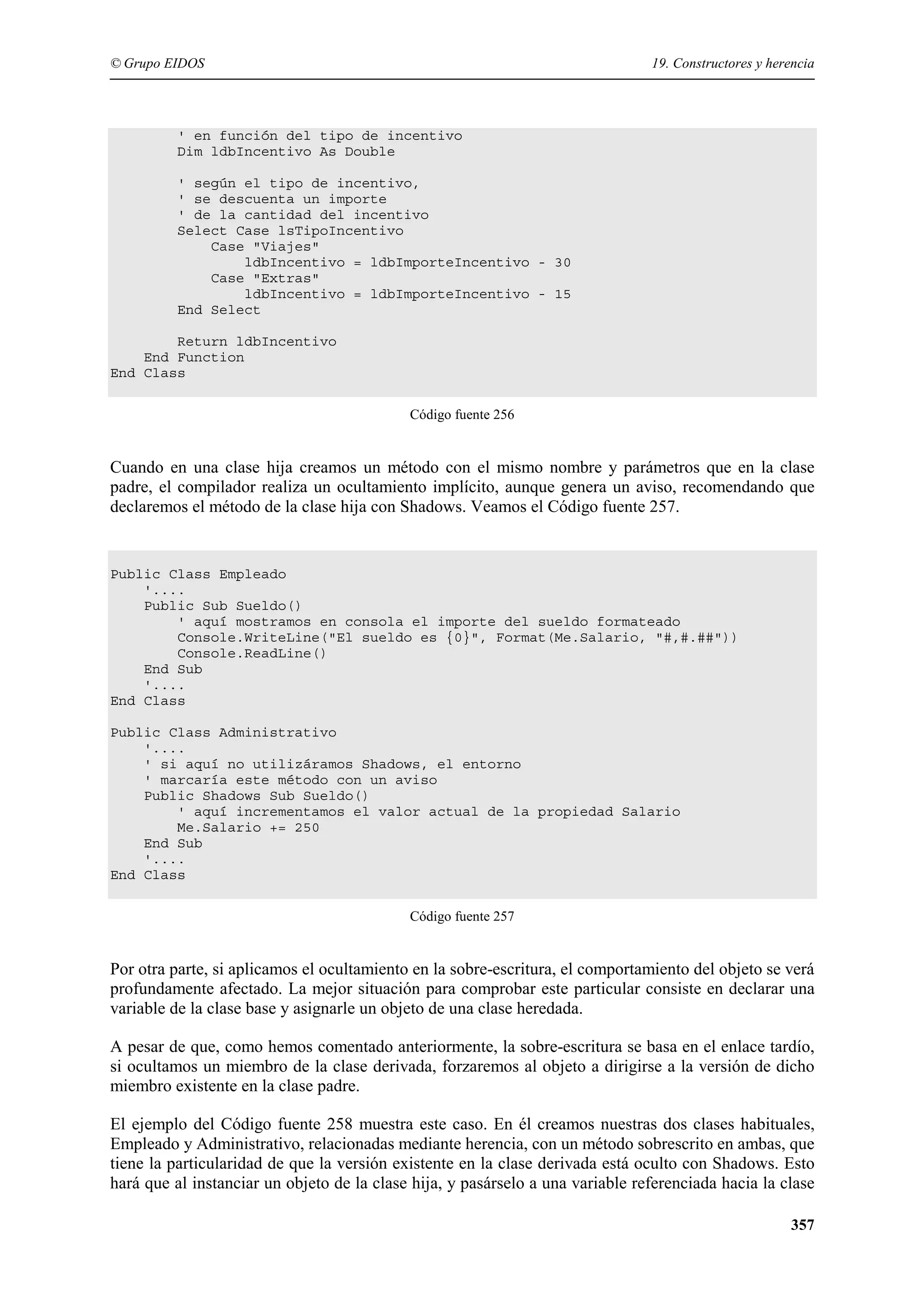 © Grupo EIDOS

19. Constructores y herencia

' en función del tipo de incentivo
Dim ldbIncentivo As Double
' según el tipo de incentivo,
' se descuenta un importe
' de la cantidad del incentivo
Select Case lsTipoIncentivo
Case "Viajes"
ldbIncentivo = ldbImporteIncentivo - 30
Case "Extras"
ldbIncentivo = ldbImporteIncentivo - 15
End Select
Return ldbIncentivo
End Function
End Class
Código fuente 256

Cuando en una clase hija creamos un método con el mismo nombre y parámetros que en la clase
padre, el compilador realiza un ocultamiento implícito, aunque genera un aviso, recomendando que
declaremos el método de la clase hija con Shadows. Veamos el Código fuente 257.

Public Class Empleado
'....
Public Sub Sueldo()
' aquí mostramos en consola el importe del sueldo formateado
Console.WriteLine("El sueldo es {0}", Format(Me.Salario, "#,#.##"))
Console.ReadLine()
End Sub
'....
End Class
Public Class Administrativo
'....
' si aquí no utilizáramos Shadows, el entorno
' marcaría este método con un aviso
Public Shadows Sub Sueldo()
' aquí incrementamos el valor actual de la propiedad Salario
Me.Salario += 250
End Sub
'....
End Class
Código fuente 257

Por otra parte, si aplicamos el ocultamiento en la sobre-escritura, el comportamiento del objeto se verá
profundamente afectado. La mejor situación para comprobar este particular consiste en declarar una
variable de la clase base y asignarle un objeto de una clase heredada.
A pesar de que, como hemos comentado anteriormente, la sobre-escritura se basa en el enlace tardío,
si ocultamos un miembro de la clase derivada, forzaremos al objeto a dirigirse a la versión de dicho
miembro existente en la clase padre.
El ejemplo del Código fuente 258 muestra este caso. En él creamos nuestras dos clases habituales,
Empleado y Administrativo, relacionadas mediante herencia, con un método sobrescrito en ambas, que
tiene la particularidad de que la versión existente en la clase derivada está oculto con Shadows. Esto
hará que al instanciar un objeto de la clase hija, y pasárselo a una variable referenciada hacia la clase
357

 