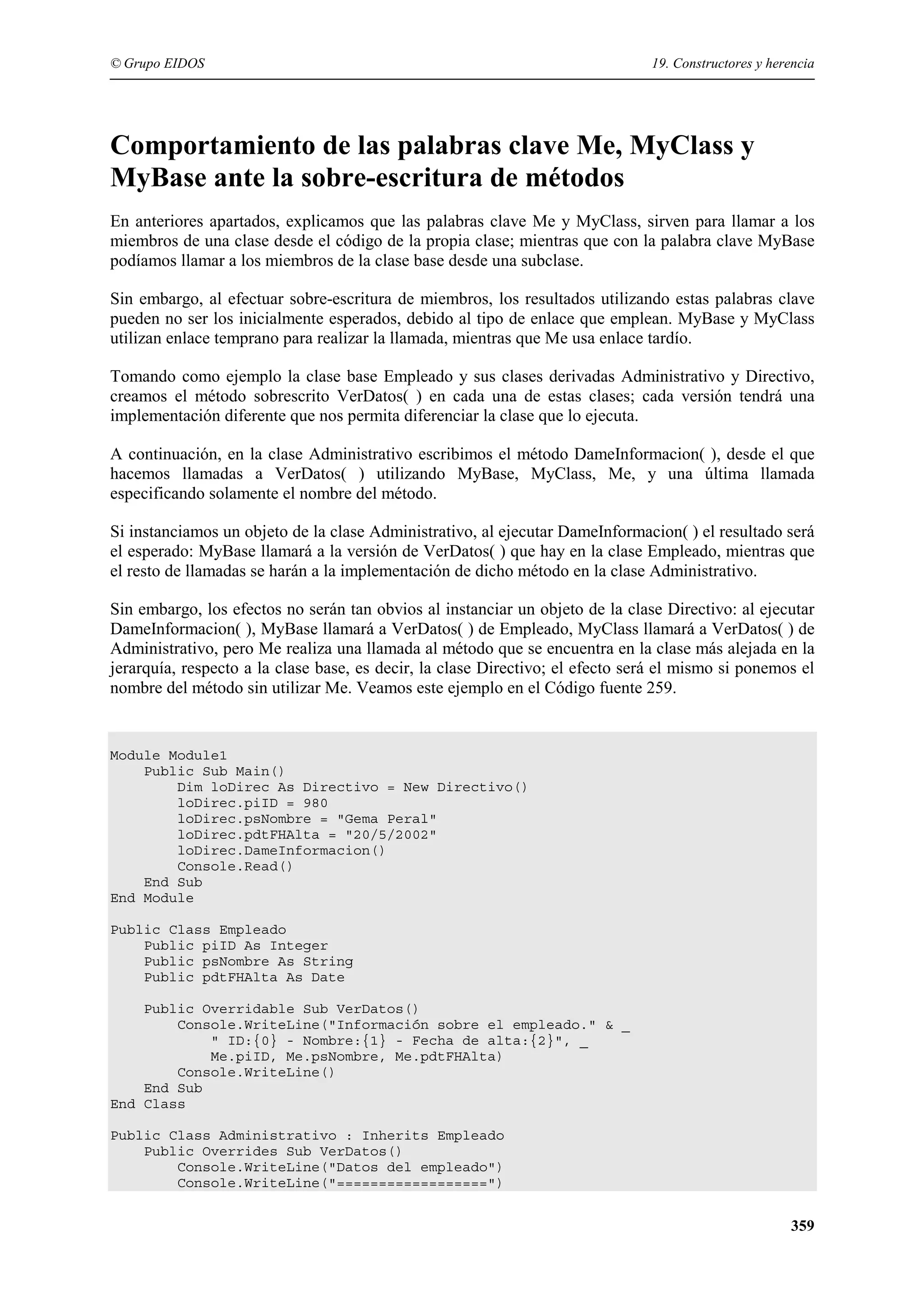 © Grupo EIDOS

19. Constructores y herencia

Comportamiento de las palabras clave Me, MyClass y
MyBase ante la sobre-escritura de métodos
En anteriores apartados, explicamos que las palabras clave Me y MyClass, sirven para llamar a los
miembros de una clase desde el código de la propia clase; mientras que con la palabra clave MyBase
podíamos llamar a los miembros de la clase base desde una subclase.
Sin embargo, al efectuar sobre-escritura de miembros, los resultados utilizando estas palabras clave
pueden no ser los inicialmente esperados, debido al tipo de enlace que emplean. MyBase y MyClass
utilizan enlace temprano para realizar la llamada, mientras que Me usa enlace tardío.
Tomando como ejemplo la clase base Empleado y sus clases derivadas Administrativo y Directivo,
creamos el método sobrescrito VerDatos( ) en cada una de estas clases; cada versión tendrá una
implementación diferente que nos permita diferenciar la clase que lo ejecuta.
A continuación, en la clase Administrativo escribimos el método DameInformacion( ), desde el que
hacemos llamadas a VerDatos( ) utilizando MyBase, MyClass, Me, y una última llamada
especificando solamente el nombre del método.
Si instanciamos un objeto de la clase Administrativo, al ejecutar DameInformacion( ) el resultado será
el esperado: MyBase llamará a la versión de VerDatos( ) que hay en la clase Empleado, mientras que
el resto de llamadas se harán a la implementación de dicho método en la clase Administrativo.
Sin embargo, los efectos no serán tan obvios al instanciar un objeto de la clase Directivo: al ejecutar
DameInformacion( ), MyBase llamará a VerDatos( ) de Empleado, MyClass llamará a VerDatos( ) de
Administrativo, pero Me realiza una llamada al método que se encuentra en la clase más alejada en la
jerarquía, respecto a la clase base, es decir, la clase Directivo; el efecto será el mismo si ponemos el
nombre del método sin utilizar Me. Veamos este ejemplo en el Código fuente 259.

Module Module1
Public Sub Main()
Dim loDirec As Directivo = New Directivo()
loDirec.piID = 980
loDirec.psNombre = "Gema Peral"
loDirec.pdtFHAlta = "20/5/2002"
loDirec.DameInformacion()
Console.Read()
End Sub
End Module
Public Class Empleado
Public piID As Integer
Public psNombre As String
Public pdtFHAlta As Date
Public Overridable Sub VerDatos()
Console.WriteLine("Información sobre el empleado." & _
" ID:{0} - Nombre:{1} - Fecha de alta:{2}", _
Me.piID, Me.psNombre, Me.pdtFHAlta)
Console.WriteLine()
End Sub
End Class
Public Class Administrativo : Inherits Empleado
Public Overrides Sub VerDatos()
Console.WriteLine("Datos del empleado")
Console.WriteLine("==================")

359

 