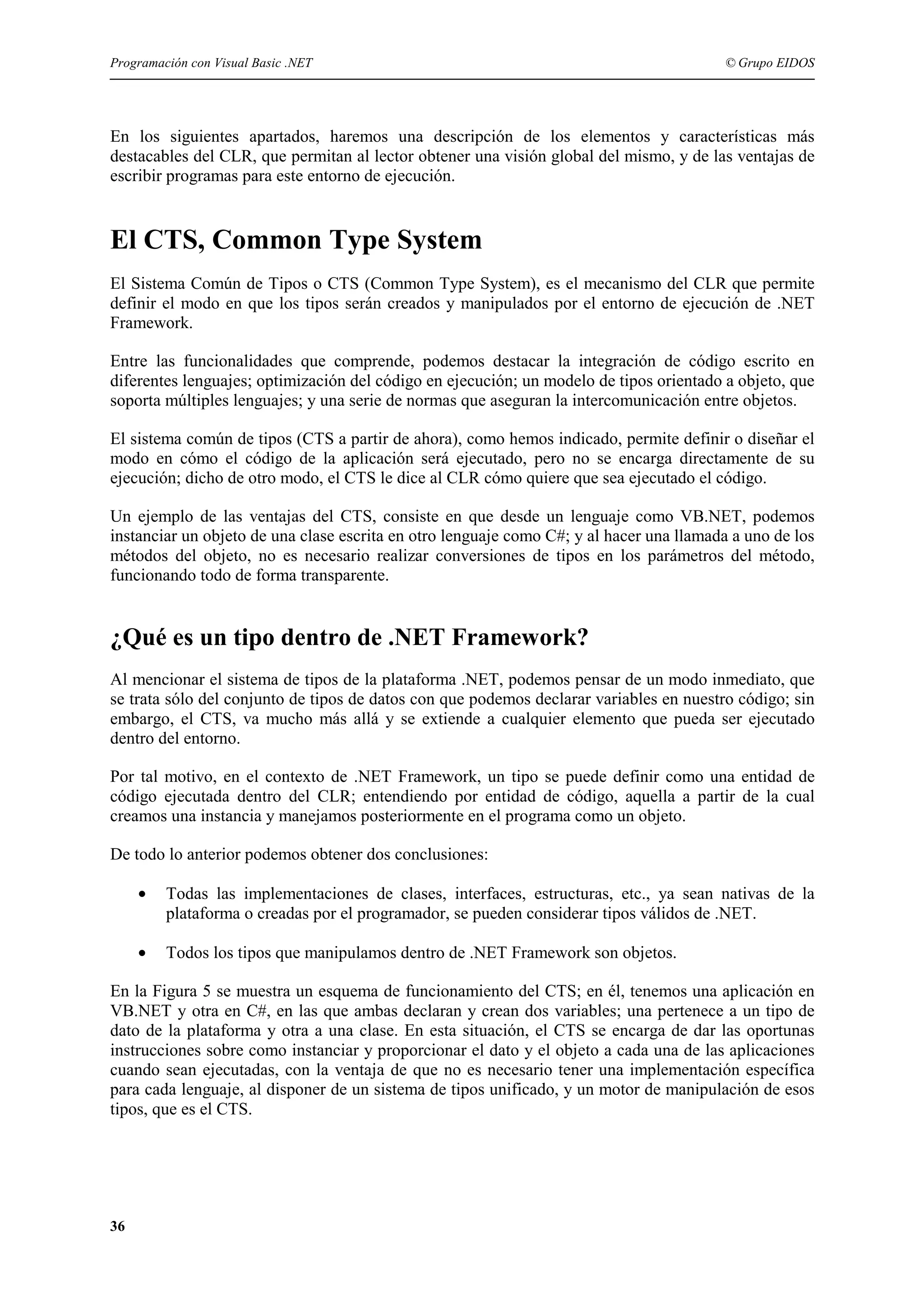 Programación con Visual Basic .NET

© Grupo EIDOS

En los siguientes apartados, haremos una descripción de los elementos y características más
destacables del CLR, que permitan al lector obtener una visión global del mismo, y de las ventajas de
escribir programas para este entorno de ejecución.

El CTS, Common Type System
El Sistema Común de Tipos o CTS (Common Type System), es el mecanismo del CLR que permite
definir el modo en que los tipos serán creados y manipulados por el entorno de ejecución de .NET
Framework.
Entre las funcionalidades que comprende, podemos destacar la integración de código escrito en
diferentes lenguajes; optimización del código en ejecución; un modelo de tipos orientado a objeto, que
soporta múltiples lenguajes; y una serie de normas que aseguran la intercomunicación entre objetos.
El sistema común de tipos (CTS a partir de ahora), como hemos indicado, permite definir o diseñar el
modo en cómo el código de la aplicación será ejecutado, pero no se encarga directamente de su
ejecución; dicho de otro modo, el CTS le dice al CLR cómo quiere que sea ejecutado el código.
Un ejemplo de las ventajas del CTS, consiste en que desde un lenguaje como VB.NET, podemos
instanciar un objeto de una clase escrita en otro lenguaje como C#; y al hacer una llamada a uno de los
métodos del objeto, no es necesario realizar conversiones de tipos en los parámetros del método,
funcionando todo de forma transparente.

¿Qué es un tipo dentro de .NET Framework?
Al mencionar el sistema de tipos de la plataforma .NET, podemos pensar de un modo inmediato, que
se trata sólo del conjunto de tipos de datos con que podemos declarar variables en nuestro código; sin
embargo, el CTS, va mucho más allá y se extiende a cualquier elemento que pueda ser ejecutado
dentro del entorno.
Por tal motivo, en el contexto de .NET Framework, un tipo se puede definir como una entidad de
código ejecutada dentro del CLR; entendiendo por entidad de código, aquella a partir de la cual
creamos una instancia y manejamos posteriormente en el programa como un objeto.
De todo lo anterior podemos obtener dos conclusiones:
•

Todas las implementaciones de clases, interfaces, estructuras, etc., ya sean nativas de la
plataforma o creadas por el programador, se pueden considerar tipos válidos de .NET.

•

Todos los tipos que manipulamos dentro de .NET Framework son objetos.

En la Figura 5 se muestra un esquema de funcionamiento del CTS; en él, tenemos una aplicación en
VB.NET y otra en C#, en las que ambas declaran y crean dos variables; una pertenece a un tipo de
dato de la plataforma y otra a una clase. En esta situación, el CTS se encarga de dar las oportunas
instrucciones sobre como instanciar y proporcionar el dato y el objeto a cada una de las aplicaciones
cuando sean ejecutadas, con la ventaja de que no es necesario tener una implementación específica
para cada lenguaje, al disponer de un sistema de tipos unificado, y un motor de manipulación de esos
tipos, que es el CTS.

36

 