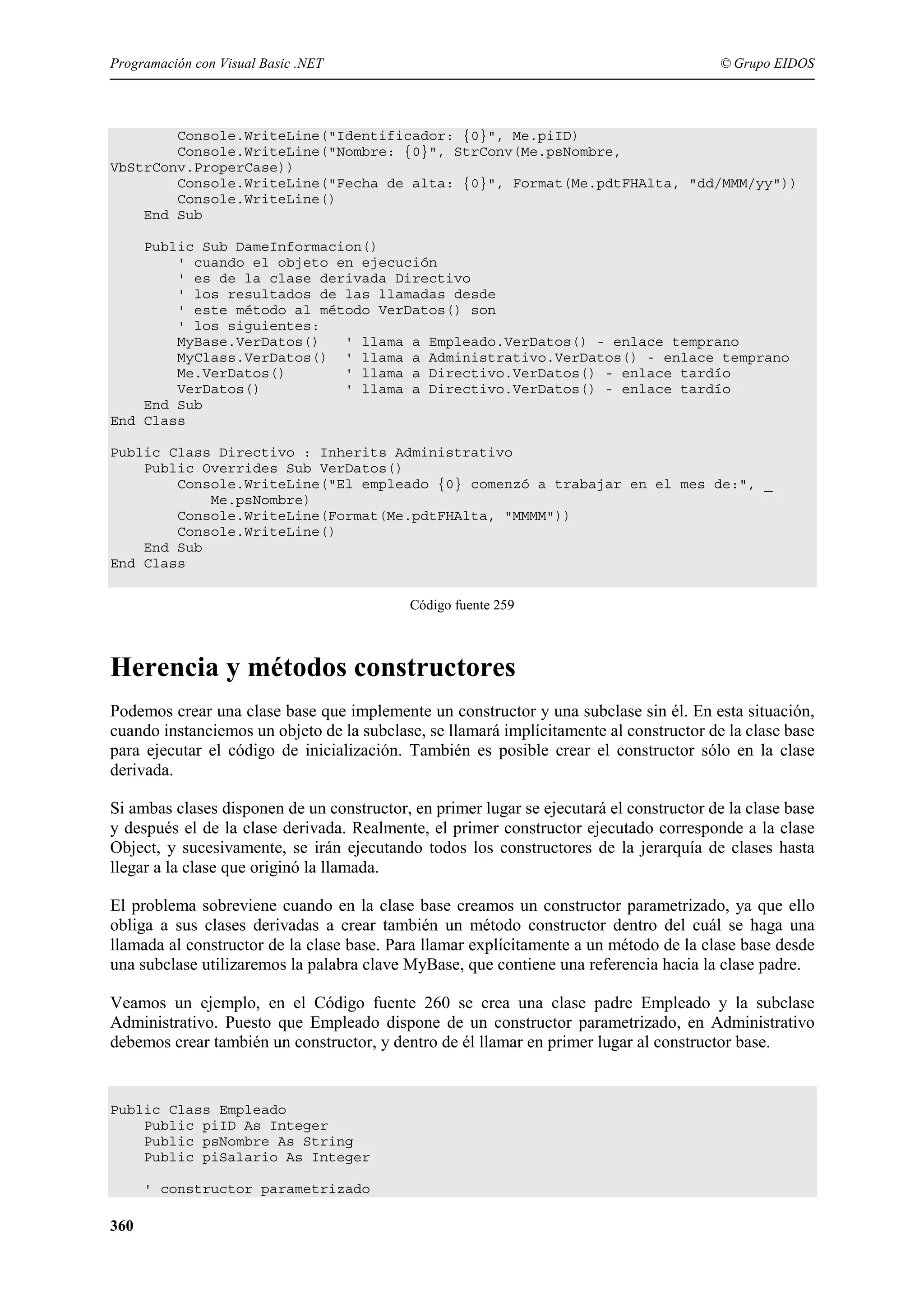 Programación con Visual Basic .NET

© Grupo EIDOS

Console.WriteLine("Identificador: {0}", Me.piID)
Console.WriteLine("Nombre: {0}", StrConv(Me.psNombre,
VbStrConv.ProperCase))
Console.WriteLine("Fecha de alta: {0}", Format(Me.pdtFHAlta, "dd/MMM/yy"))
Console.WriteLine()
End Sub
Public Sub DameInformacion()
' cuando el objeto en ejecución
' es de la clase derivada Directivo
' los resultados de las llamadas desde
' este método al método VerDatos() son
' los siguientes:
MyBase.VerDatos()
' llama a Empleado.VerDatos() - enlace temprano
MyClass.VerDatos() ' llama a Administrativo.VerDatos() - enlace temprano
Me.VerDatos()
' llama a Directivo.VerDatos() - enlace tardío
VerDatos()
' llama a Directivo.VerDatos() - enlace tardío
End Sub
End Class
Public Class Directivo : Inherits Administrativo
Public Overrides Sub VerDatos()
Console.WriteLine("El empleado {0} comenzó a trabajar en el mes de:", _
Me.psNombre)
Console.WriteLine(Format(Me.pdtFHAlta, "MMMM"))
Console.WriteLine()
End Sub
End Class
Código fuente 259

Herencia y métodos constructores
Podemos crear una clase base que implemente un constructor y una subclase sin él. En esta situación,
cuando instanciemos un objeto de la subclase, se llamará implícitamente al constructor de la clase base
para ejecutar el código de inicialización. También es posible crear el constructor sólo en la clase
derivada.
Si ambas clases disponen de un constructor, en primer lugar se ejecutará el constructor de la clase base
y después el de la clase derivada. Realmente, el primer constructor ejecutado corresponde a la clase
Object, y sucesivamente, se irán ejecutando todos los constructores de la jerarquía de clases hasta
llegar a la clase que originó la llamada.
El problema sobreviene cuando en la clase base creamos un constructor parametrizado, ya que ello
obliga a sus clases derivadas a crear también un método constructor dentro del cuál se haga una
llamada al constructor de la clase base. Para llamar explícitamente a un método de la clase base desde
una subclase utilizaremos la palabra clave MyBase, que contiene una referencia hacia la clase padre.
Veamos un ejemplo, en el Código fuente 260 se crea una clase padre Empleado y la subclase
Administrativo. Puesto que Empleado dispone de un constructor parametrizado, en Administrativo
debemos crear también un constructor, y dentro de él llamar en primer lugar al constructor base.

Public Class Empleado
Public piID As Integer
Public psNombre As String
Public piSalario As Integer
' constructor parametrizado

360

 
