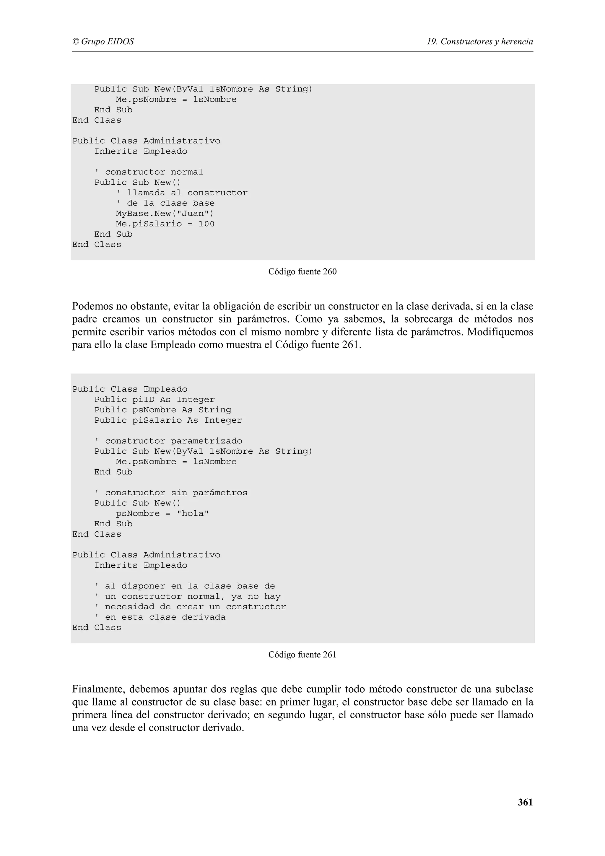 © Grupo EIDOS

19. Constructores y herencia

Public Sub New(ByVal lsNombre As String)
Me.psNombre = lsNombre
End Sub
End Class
Public Class Administrativo
Inherits Empleado
' constructor normal
Public Sub New()
' llamada al constructor
' de la clase base
MyBase.New("Juan")
Me.piSalario = 100
End Sub
End Class
Código fuente 260

Podemos no obstante, evitar la obligación de escribir un constructor en la clase derivada, si en la clase
padre creamos un constructor sin parámetros. Como ya sabemos, la sobrecarga de métodos nos
permite escribir varios métodos con el mismo nombre y diferente lista de parámetros. Modifiquemos
para ello la clase Empleado como muestra el Código fuente 261.

Public Class Empleado
Public piID As Integer
Public psNombre As String
Public piSalario As Integer
' constructor parametrizado
Public Sub New(ByVal lsNombre As String)
Me.psNombre = lsNombre
End Sub
' constructor sin parámetros
Public Sub New()
psNombre = "hola"
End Sub
End Class
Public Class Administrativo
Inherits Empleado
' al disponer en la clase base de
' un constructor normal, ya no hay
' necesidad de crear un constructor
' en esta clase derivada
End Class
Código fuente 261

Finalmente, debemos apuntar dos reglas que debe cumplir todo método constructor de una subclase
que llame al constructor de su clase base: en primer lugar, el constructor base debe ser llamado en la
primera línea del constructor derivado; en segundo lugar, el constructor base sólo puede ser llamado
una vez desde el constructor derivado.

361

 