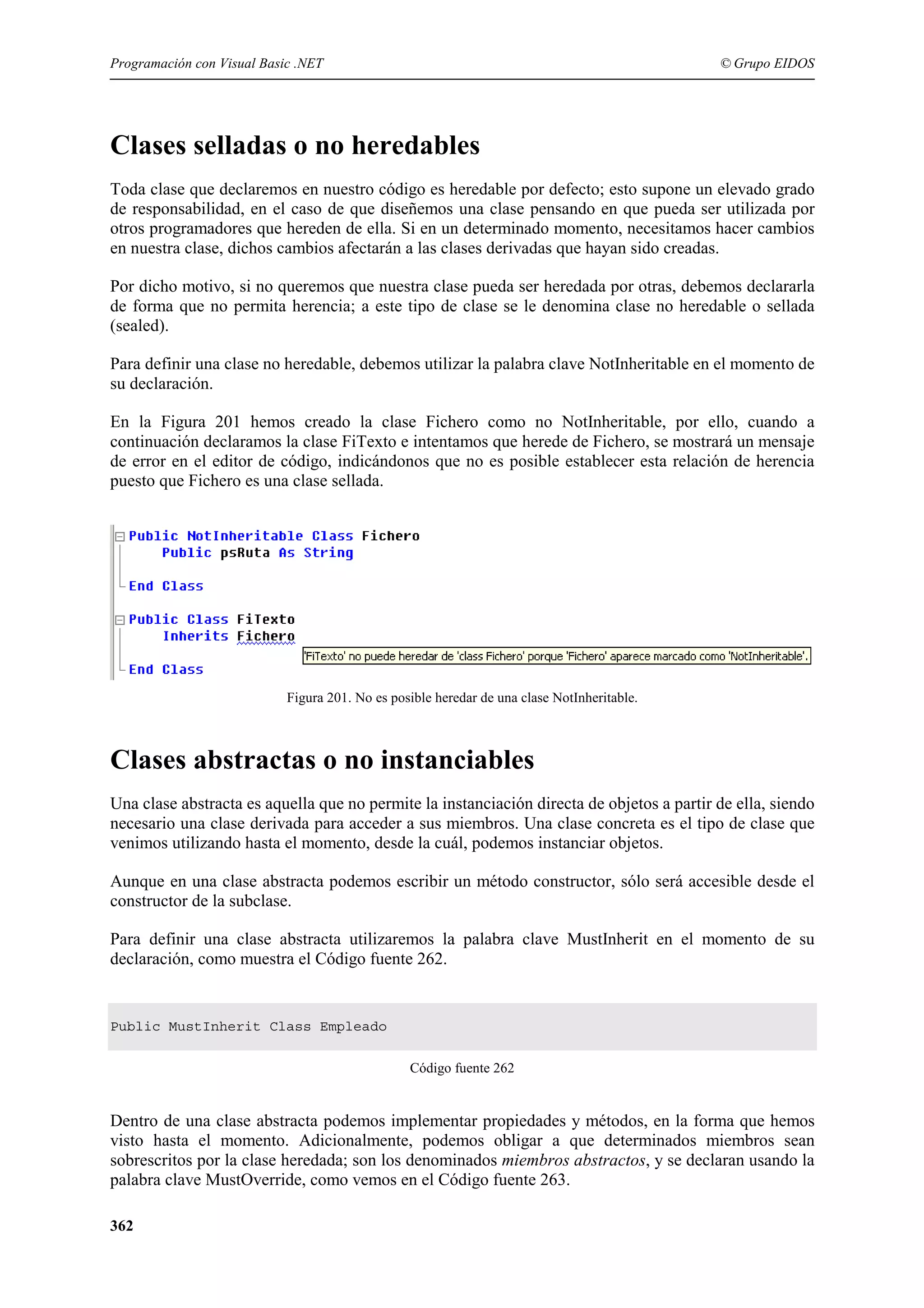 Programación con Visual Basic .NET

© Grupo EIDOS

Clases selladas o no heredables
Toda clase que declaremos en nuestro código es heredable por defecto; esto supone un elevado grado
de responsabilidad, en el caso de que diseñemos una clase pensando en que pueda ser utilizada por
otros programadores que hereden de ella. Si en un determinado momento, necesitamos hacer cambios
en nuestra clase, dichos cambios afectarán a las clases derivadas que hayan sido creadas.
Por dicho motivo, si no queremos que nuestra clase pueda ser heredada por otras, debemos declararla
de forma que no permita herencia; a este tipo de clase se le denomina clase no heredable o sellada
(sealed).
Para definir una clase no heredable, debemos utilizar la palabra clave NotInheritable en el momento de
su declaración.
En la Figura 201 hemos creado la clase Fichero como no NotInheritable, por ello, cuando a
continuación declaramos la clase FiTexto e intentamos que herede de Fichero, se mostrará un mensaje
de error en el editor de código, indicándonos que no es posible establecer esta relación de herencia
puesto que Fichero es una clase sellada.

Figura 201. No es posible heredar de una clase NotInheritable.

Clases abstractas o no instanciables
Una clase abstracta es aquella que no permite la instanciación directa de objetos a partir de ella, siendo
necesario una clase derivada para acceder a sus miembros. Una clase concreta es el tipo de clase que
venimos utilizando hasta el momento, desde la cuál, podemos instanciar objetos.
Aunque en una clase abstracta podemos escribir un método constructor, sólo será accesible desde el
constructor de la subclase.
Para definir una clase abstracta utilizaremos la palabra clave MustInherit en el momento de su
declaración, como muestra el Código fuente 262.

Public MustInherit Class Empleado
Código fuente 262

Dentro de una clase abstracta podemos implementar propiedades y métodos, en la forma que hemos
visto hasta el momento. Adicionalmente, podemos obligar a que determinados miembros sean
sobrescritos por la clase heredada; son los denominados miembros abstractos, y se declaran usando la
palabra clave MustOverride, como vemos en el Código fuente 263.
362

 
