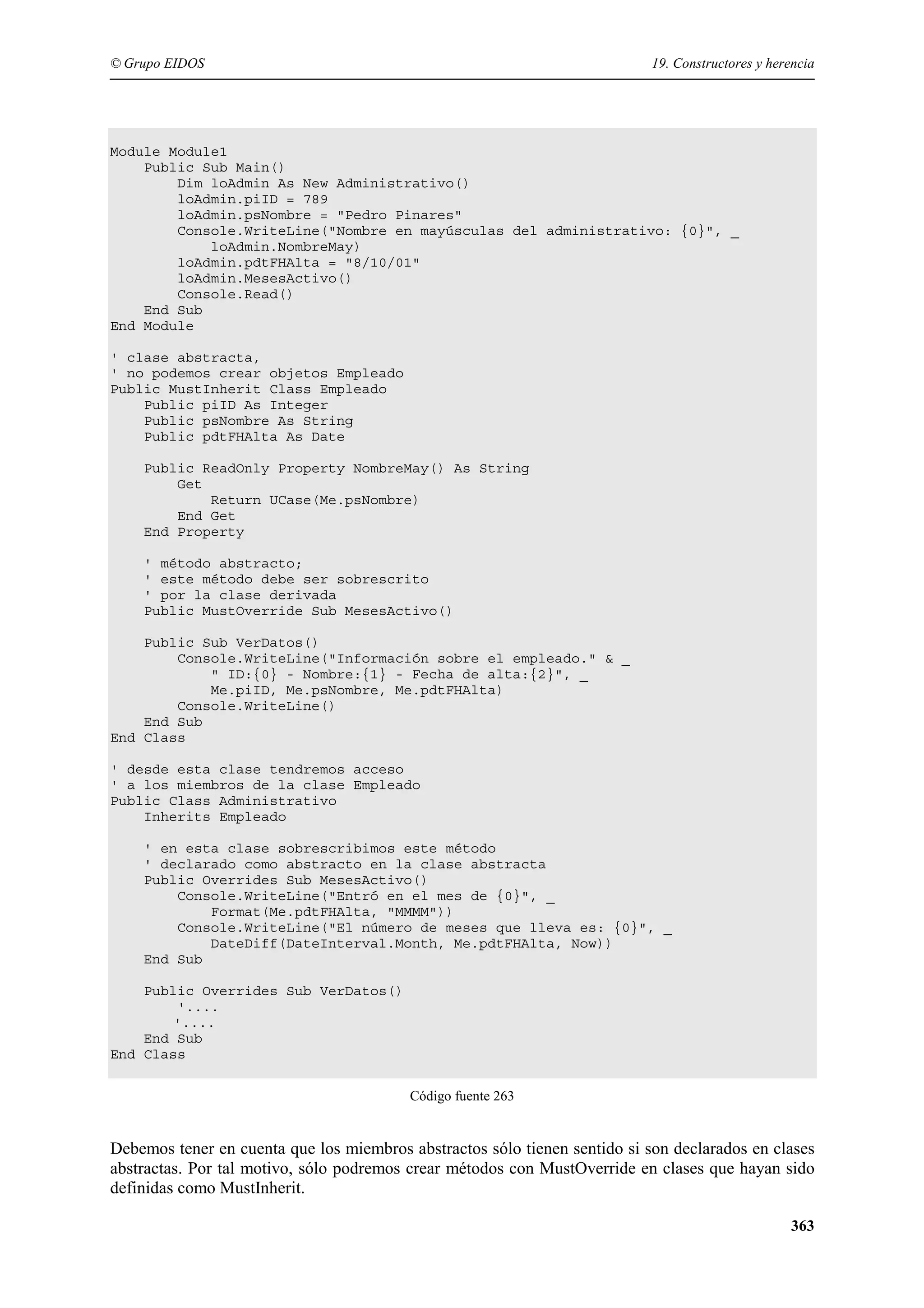© Grupo EIDOS

19. Constructores y herencia

Module Module1
Public Sub Main()
Dim loAdmin As New Administrativo()
loAdmin.piID = 789
loAdmin.psNombre = "Pedro Pinares"
Console.WriteLine("Nombre en mayúsculas del administrativo: {0}", _
loAdmin.NombreMay)
loAdmin.pdtFHAlta = "8/10/01"
loAdmin.MesesActivo()
Console.Read()
End Sub
End Module
' clase abstracta,
' no podemos crear objetos Empleado
Public MustInherit Class Empleado
Public piID As Integer
Public psNombre As String
Public pdtFHAlta As Date
Public ReadOnly Property NombreMay() As String
Get
Return UCase(Me.psNombre)
End Get
End Property
' método abstracto;
' este método debe ser sobrescrito
' por la clase derivada
Public MustOverride Sub MesesActivo()
Public Sub VerDatos()
Console.WriteLine("Información sobre el empleado." & _
" ID:{0} - Nombre:{1} - Fecha de alta:{2}", _
Me.piID, Me.psNombre, Me.pdtFHAlta)
Console.WriteLine()
End Sub
End Class
' desde esta clase tendremos acceso
' a los miembros de la clase Empleado
Public Class Administrativo
Inherits Empleado
' en esta clase sobrescribimos este método
' declarado como abstracto en la clase abstracta
Public Overrides Sub MesesActivo()
Console.WriteLine("Entró en el mes de {0}", _
Format(Me.pdtFHAlta, "MMMM"))
Console.WriteLine("El número de meses que lleva es: {0}", _
DateDiff(DateInterval.Month, Me.pdtFHAlta, Now))
End Sub
Public Overrides Sub VerDatos()
'....
'....
End Sub
End Class
Código fuente 263

Debemos tener en cuenta que los miembros abstractos sólo tienen sentido si son declarados en clases
abstractas. Por tal motivo, sólo podremos crear métodos con MustOverride en clases que hayan sido
definidas como MustInherit.
363

 