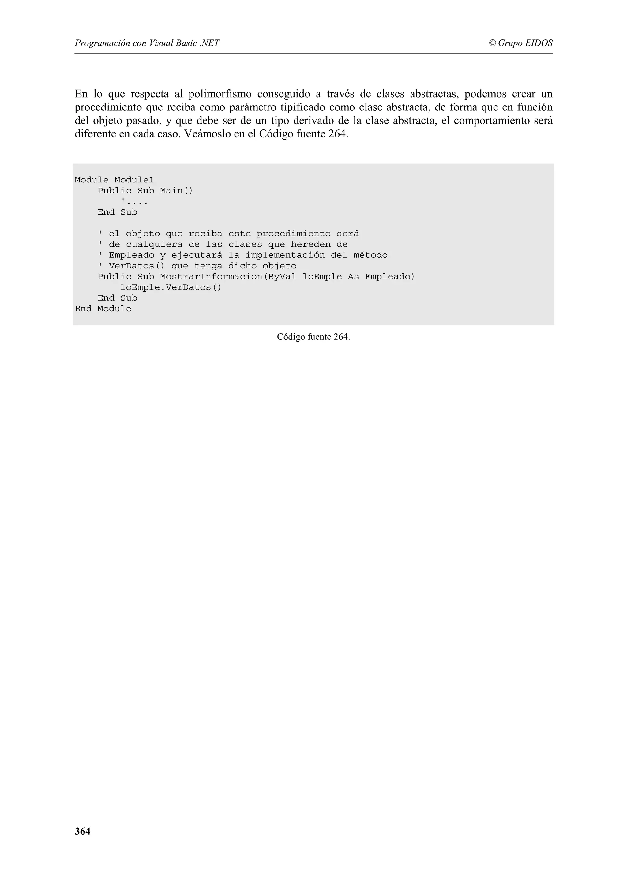 Programación con Visual Basic .NET

© Grupo EIDOS

En lo que respecta al polimorfismo conseguido a través de clases abstractas, podemos crear un
procedimiento que reciba como parámetro tipificado como clase abstracta, de forma que en función
del objeto pasado, y que debe ser de un tipo derivado de la clase abstracta, el comportamiento será
diferente en cada caso. Veámoslo en el Código fuente 264.

Module Module1
Public Sub Main()
'....
End Sub
' el objeto que reciba este procedimiento será
' de cualquiera de las clases que hereden de
' Empleado y ejecutará la implementación del método
' VerDatos() que tenga dicho objeto
Public Sub MostrarInformacion(ByVal loEmple As Empleado)
loEmple.VerDatos()
End Sub
End Module
Código fuente 264.

364

 
