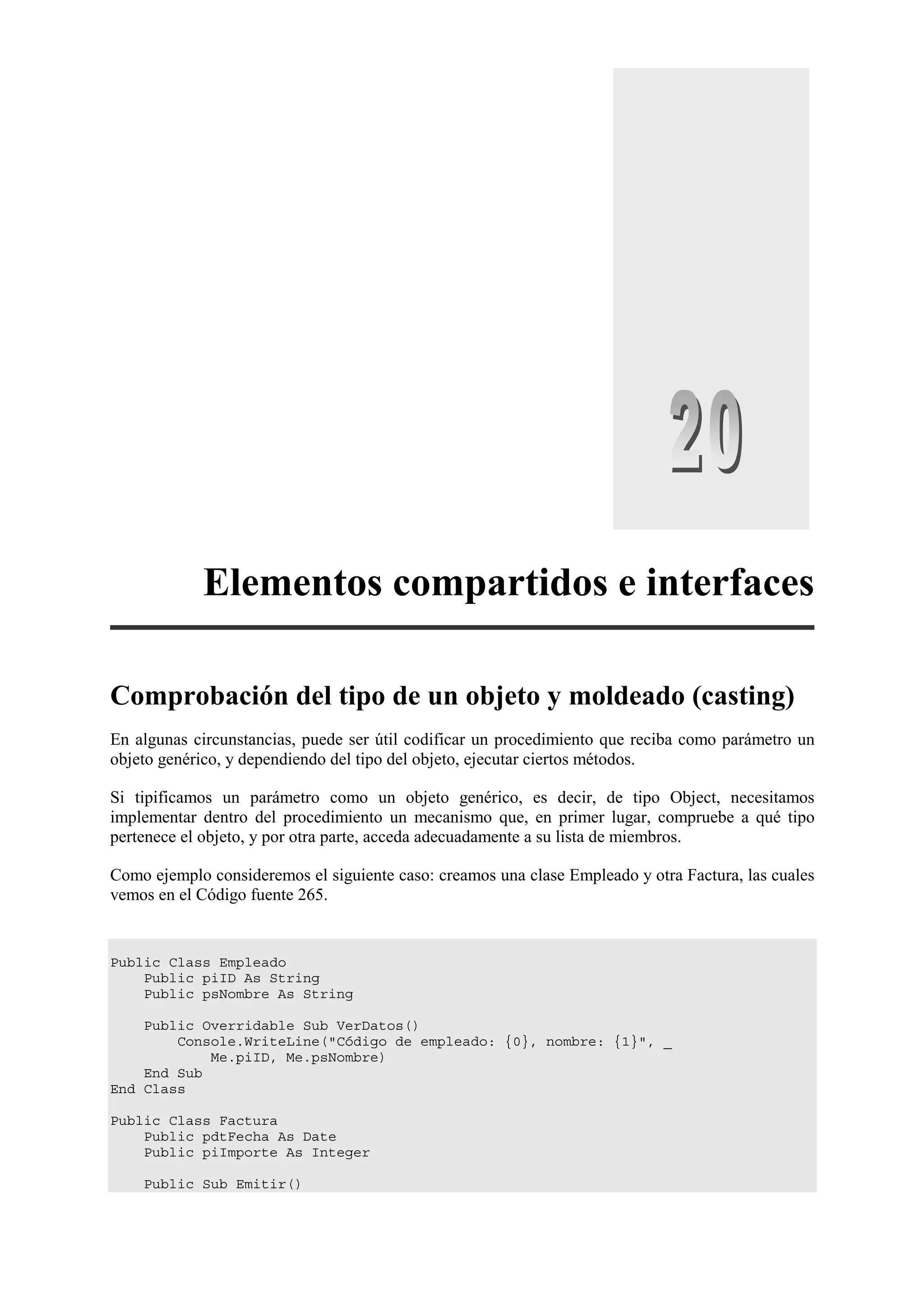 Elementos compartidos e interfaces
Comprobación del tipo de un objeto y moldeado (casting)
En algunas circunstancias, puede ser útil codificar un procedimiento que reciba como parámetro un
objeto genérico, y dependiendo del tipo del objeto, ejecutar ciertos métodos.
Si tipificamos un parámetro como un objeto genérico, es decir, de tipo Object, necesitamos
implementar dentro del procedimiento un mecanismo que, en primer lugar, compruebe a qué tipo
pertenece el objeto, y por otra parte, acceda adecuadamente a su lista de miembros.
Como ejemplo consideremos el siguiente caso: creamos una clase Empleado y otra Factura, las cuales
vemos en el Código fuente 265.

Public Class Empleado
Public piID As String
Public psNombre As String
Public Overridable Sub VerDatos()
Console.WriteLine("Código de empleado: {0}, nombre: {1}", _
Me.piID, Me.psNombre)
End Sub
End Class
Public Class Factura
Public pdtFecha As Date
Public piImporte As Integer
Public Sub Emitir()

 