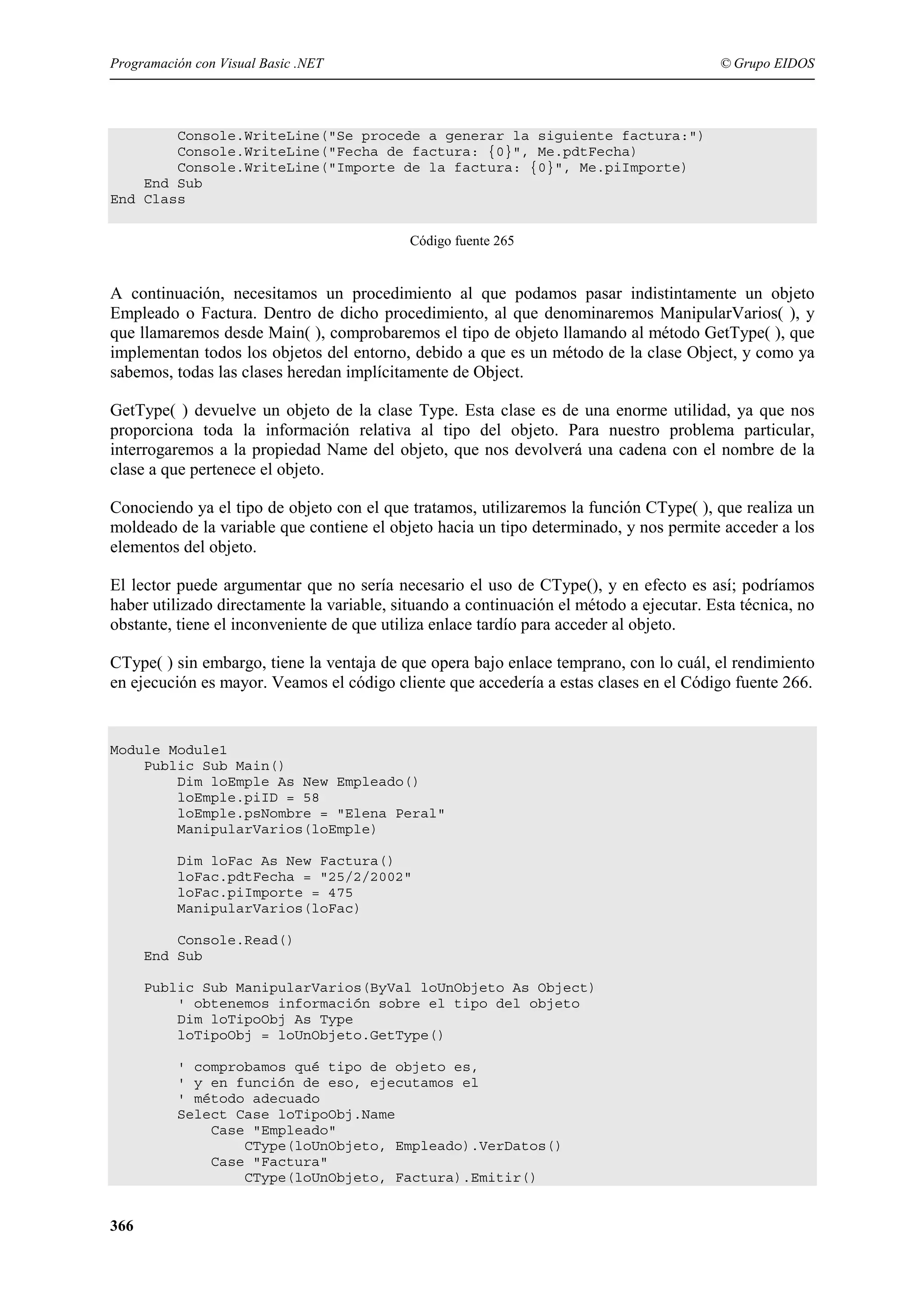 Programación con Visual Basic .NET

© Grupo EIDOS

Console.WriteLine("Se procede a generar la siguiente factura:")
Console.WriteLine("Fecha de factura: {0}", Me.pdtFecha)
Console.WriteLine("Importe de la factura: {0}", Me.piImporte)
End Sub
End Class
Código fuente 265

A continuación, necesitamos un procedimiento al que podamos pasar indistintamente un objeto
Empleado o Factura. Dentro de dicho procedimiento, al que denominaremos ManipularVarios( ), y
que llamaremos desde Main( ), comprobaremos el tipo de objeto llamando al método GetType( ), que
implementan todos los objetos del entorno, debido a que es un método de la clase Object, y como ya
sabemos, todas las clases heredan implícitamente de Object.
GetType( ) devuelve un objeto de la clase Type. Esta clase es de una enorme utilidad, ya que nos
proporciona toda la información relativa al tipo del objeto. Para nuestro problema particular,
interrogaremos a la propiedad Name del objeto, que nos devolverá una cadena con el nombre de la
clase a que pertenece el objeto.
Conociendo ya el tipo de objeto con el que tratamos, utilizaremos la función CType( ), que realiza un
moldeado de la variable que contiene el objeto hacia un tipo determinado, y nos permite acceder a los
elementos del objeto.
El lector puede argumentar que no sería necesario el uso de CType(), y en efecto es así; podríamos
haber utilizado directamente la variable, situando a continuación el método a ejecutar. Esta técnica, no
obstante, tiene el inconveniente de que utiliza enlace tardío para acceder al objeto.
CType( ) sin embargo, tiene la ventaja de que opera bajo enlace temprano, con lo cuál, el rendimiento
en ejecución es mayor. Veamos el código cliente que accedería a estas clases en el Código fuente 266.

Module Module1
Public Sub Main()
Dim loEmple As New Empleado()
loEmple.piID = 58
loEmple.psNombre = "Elena Peral"
ManipularVarios(loEmple)
Dim loFac As New Factura()
loFac.pdtFecha = "25/2/2002"
loFac.piImporte = 475
ManipularVarios(loFac)
Console.Read()
End Sub
Public Sub ManipularVarios(ByVal loUnObjeto As Object)
' obtenemos información sobre el tipo del objeto
Dim loTipoObj As Type
loTipoObj = loUnObjeto.GetType()
' comprobamos qué tipo de objeto es,
' y en función de eso, ejecutamos el
' método adecuado
Select Case loTipoObj.Name
Case "Empleado"
CType(loUnObjeto, Empleado).VerDatos()
Case "Factura"
CType(loUnObjeto, Factura).Emitir()

366

 