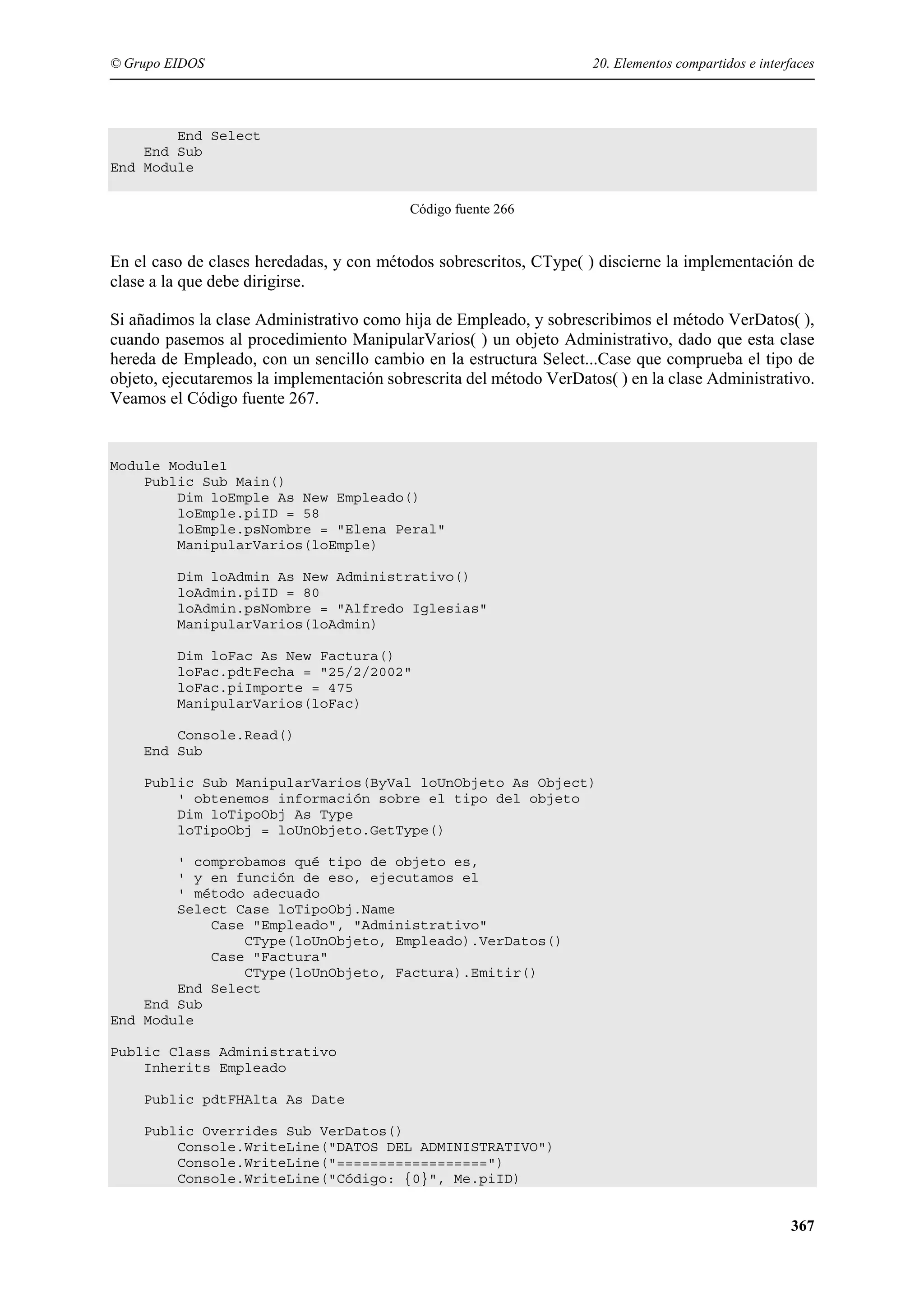 © Grupo EIDOS

20. Elementos compartidos e interfaces

End Select
End Sub
End Module
Código fuente 266

En el caso de clases heredadas, y con métodos sobrescritos, CType( ) discierne la implementación de
clase a la que debe dirigirse.
Si añadimos la clase Administrativo como hija de Empleado, y sobrescribimos el método VerDatos( ),
cuando pasemos al procedimiento ManipularVarios( ) un objeto Administrativo, dado que esta clase
hereda de Empleado, con un sencillo cambio en la estructura Select...Case que comprueba el tipo de
objeto, ejecutaremos la implementación sobrescrita del método VerDatos( ) en la clase Administrativo.
Veamos el Código fuente 267.

Module Module1
Public Sub Main()
Dim loEmple As New Empleado()
loEmple.piID = 58
loEmple.psNombre = "Elena Peral"
ManipularVarios(loEmple)
Dim loAdmin As New Administrativo()
loAdmin.piID = 80
loAdmin.psNombre = "Alfredo Iglesias"
ManipularVarios(loAdmin)
Dim loFac As New Factura()
loFac.pdtFecha = "25/2/2002"
loFac.piImporte = 475
ManipularVarios(loFac)
Console.Read()
End Sub
Public Sub ManipularVarios(ByVal loUnObjeto As Object)
' obtenemos información sobre el tipo del objeto
Dim loTipoObj As Type
loTipoObj = loUnObjeto.GetType()
' comprobamos qué tipo de objeto es,
' y en función de eso, ejecutamos el
' método adecuado
Select Case loTipoObj.Name
Case "Empleado", "Administrativo"
CType(loUnObjeto, Empleado).VerDatos()
Case "Factura"
CType(loUnObjeto, Factura).Emitir()
End Select
End Sub
End Module
Public Class Administrativo
Inherits Empleado
Public pdtFHAlta As Date
Public Overrides Sub VerDatos()
Console.WriteLine("DATOS DEL ADMINISTRATIVO")
Console.WriteLine("==================")
Console.WriteLine("Código: {0}", Me.piID)

367

 