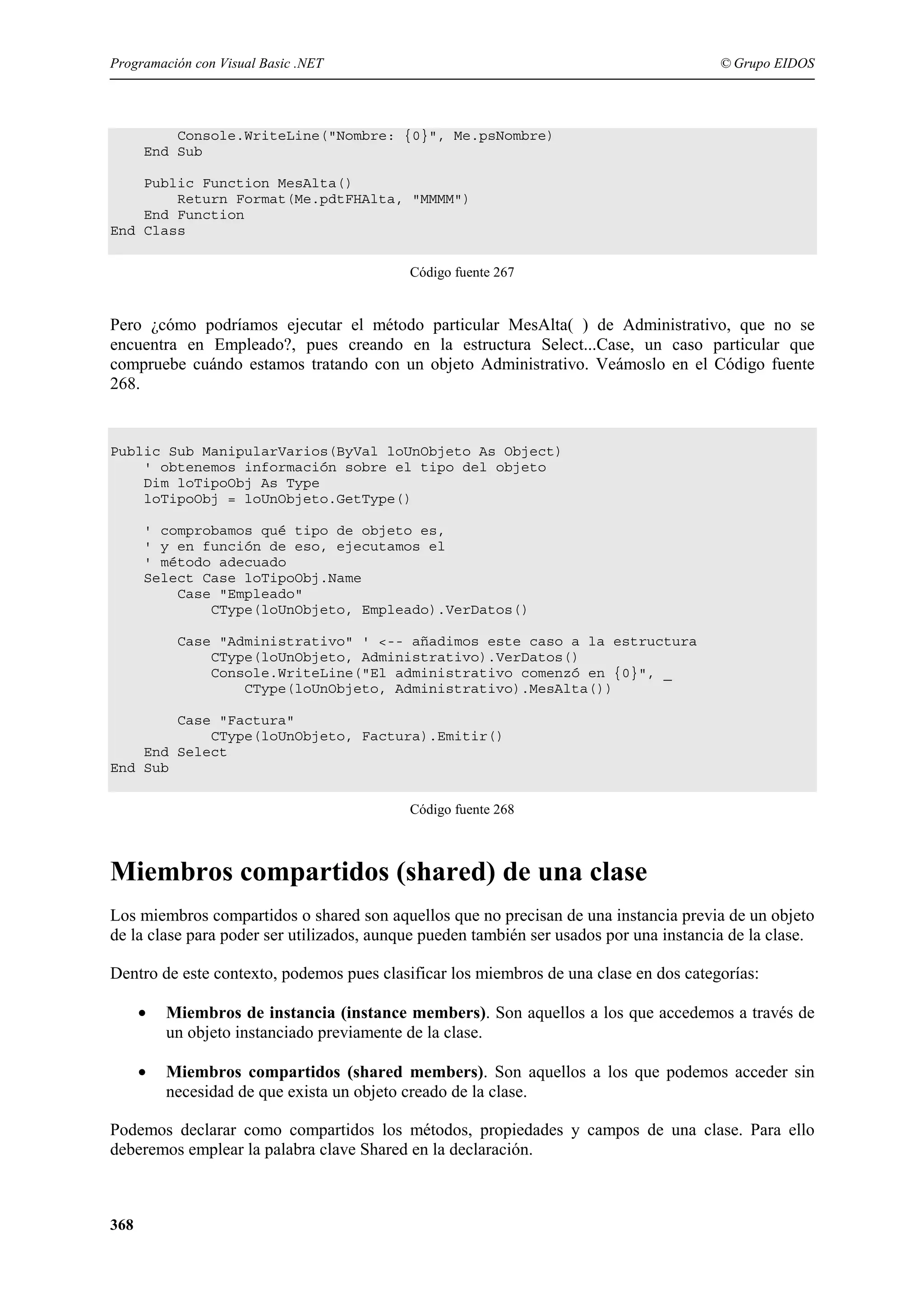 Programación con Visual Basic .NET

© Grupo EIDOS

Console.WriteLine("Nombre: {0}", Me.psNombre)
End Sub
Public Function MesAlta()
Return Format(Me.pdtFHAlta, "MMMM")
End Function
End Class
Código fuente 267

Pero ¿cómo podríamos ejecutar el método particular MesAlta( ) de Administrativo, que no se
encuentra en Empleado?, pues creando en la estructura Select...Case, un caso particular que
compruebe cuándo estamos tratando con un objeto Administrativo. Veámoslo en el Código fuente
268.

Public Sub ManipularVarios(ByVal loUnObjeto As Object)
' obtenemos información sobre el tipo del objeto
Dim loTipoObj As Type
loTipoObj = loUnObjeto.GetType()
' comprobamos qué tipo de objeto es,
' y en función de eso, ejecutamos el
' método adecuado
Select Case loTipoObj.Name
Case "Empleado"
CType(loUnObjeto, Empleado).VerDatos()
Case "Administrativo" ' <-- añadimos este caso a la estructura
CType(loUnObjeto, Administrativo).VerDatos()
Console.WriteLine("El administrativo comenzó en {0}", _
CType(loUnObjeto, Administrativo).MesAlta())
Case "Factura"
CType(loUnObjeto, Factura).Emitir()
End Select
End Sub
Código fuente 268

Miembros compartidos (shared) de una clase
Los miembros compartidos o shared son aquellos que no precisan de una instancia previa de un objeto
de la clase para poder ser utilizados, aunque pueden también ser usados por una instancia de la clase.
Dentro de este contexto, podemos pues clasificar los miembros de una clase en dos categorías:
•

Miembros de instancia (instance members). Son aquellos a los que accedemos a través de
un objeto instanciado previamente de la clase.

•

Miembros compartidos (shared members). Son aquellos a los que podemos acceder sin
necesidad de que exista un objeto creado de la clase.

Podemos declarar como compartidos los métodos, propiedades y campos de una clase. Para ello
deberemos emplear la palabra clave Shared en la declaración.

368

 