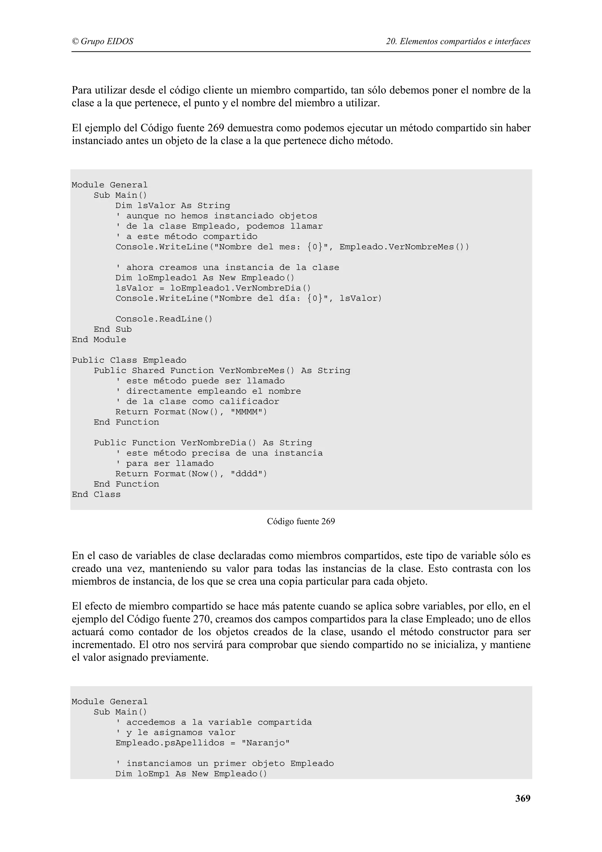 © Grupo EIDOS

20. Elementos compartidos e interfaces

Para utilizar desde el código cliente un miembro compartido, tan sólo debemos poner el nombre de la
clase a la que pertenece, el punto y el nombre del miembro a utilizar.
El ejemplo del Código fuente 269 demuestra como podemos ejecutar un método compartido sin haber
instanciado antes un objeto de la clase a la que pertenece dicho método.

Module General
Sub Main()
Dim lsValor As String
' aunque no hemos instanciado objetos
' de la clase Empleado, podemos llamar
' a este método compartido
Console.WriteLine("Nombre del mes: {0}", Empleado.VerNombreMes())
' ahora creamos una instancia de la clase
Dim loEmpleado1 As New Empleado()
lsValor = loEmpleado1.VerNombreDia()
Console.WriteLine("Nombre del día: {0}", lsValor)
Console.ReadLine()
End Sub
End Module
Public Class Empleado
Public Shared Function VerNombreMes() As String
' este método puede ser llamado
' directamente empleando el nombre
' de la clase como calificador
Return Format(Now(), "MMMM")
End Function
Public Function VerNombreDia() As String
' este método precisa de una instancia
' para ser llamado
Return Format(Now(), "dddd")
End Function
End Class
Código fuente 269

En el caso de variables de clase declaradas como miembros compartidos, este tipo de variable sólo es
creado una vez, manteniendo su valor para todas las instancias de la clase. Esto contrasta con los
miembros de instancia, de los que se crea una copia particular para cada objeto.
El efecto de miembro compartido se hace más patente cuando se aplica sobre variables, por ello, en el
ejemplo del Código fuente 270, creamos dos campos compartidos para la clase Empleado; uno de ellos
actuará como contador de los objetos creados de la clase, usando el método constructor para ser
incrementado. El otro nos servirá para comprobar que siendo compartido no se inicializa, y mantiene
el valor asignado previamente.

Module General
Sub Main()
' accedemos a la variable compartida
' y le asignamos valor
Empleado.psApellidos = "Naranjo"
' instanciamos un primer objeto Empleado
Dim loEmp1 As New Empleado()

369

 