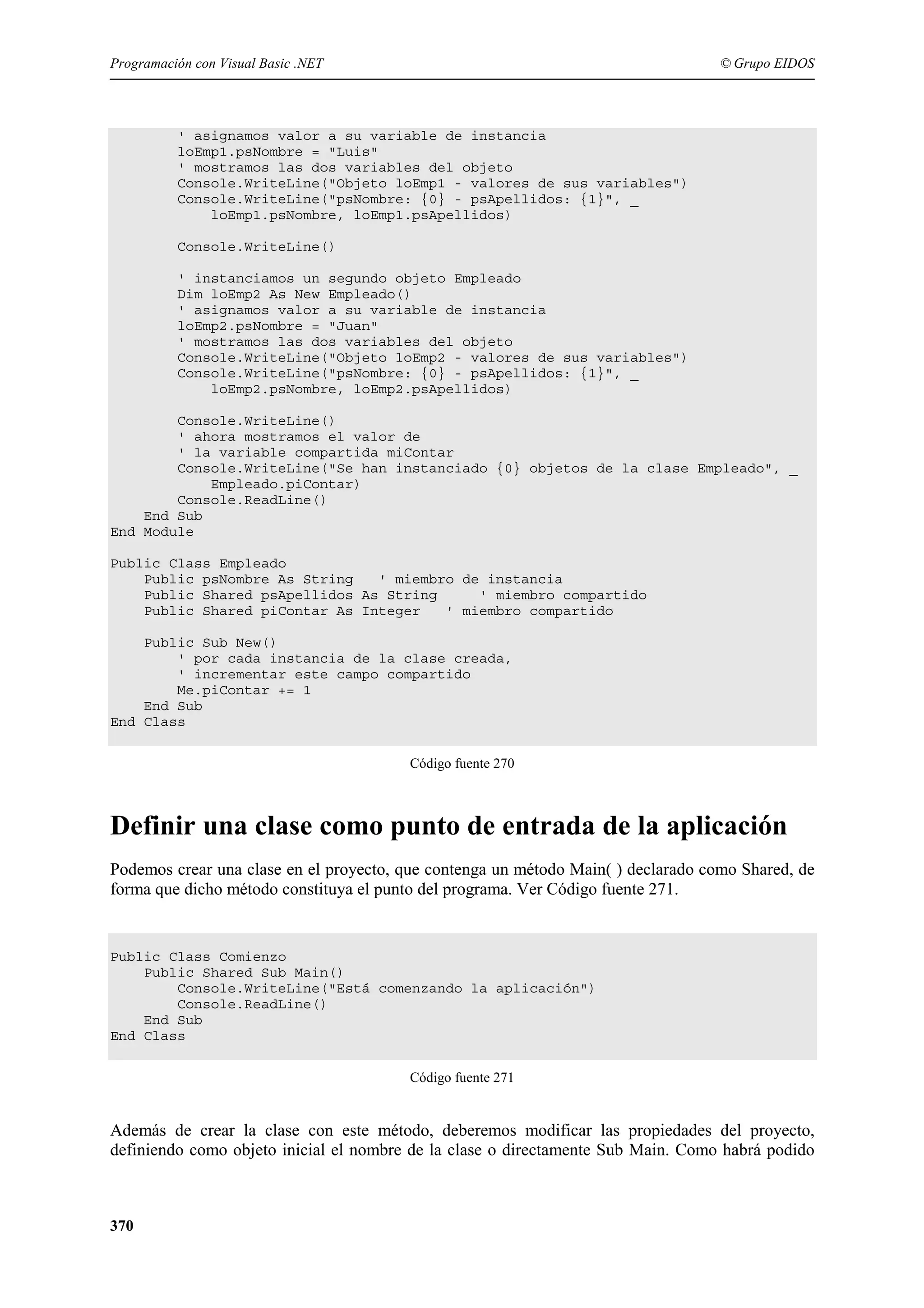 Programación con Visual Basic .NET

© Grupo EIDOS

' asignamos valor a su variable de instancia
loEmp1.psNombre = "Luis"
' mostramos las dos variables del objeto
Console.WriteLine("Objeto loEmp1 - valores de sus variables")
Console.WriteLine("psNombre: {0} - psApellidos: {1}", _
loEmp1.psNombre, loEmp1.psApellidos)
Console.WriteLine()
' instanciamos un segundo objeto Empleado
Dim loEmp2 As New Empleado()
' asignamos valor a su variable de instancia
loEmp2.psNombre = "Juan"
' mostramos las dos variables del objeto
Console.WriteLine("Objeto loEmp2 - valores de sus variables")
Console.WriteLine("psNombre: {0} - psApellidos: {1}", _
loEmp2.psNombre, loEmp2.psApellidos)
Console.WriteLine()
' ahora mostramos el valor de
' la variable compartida miContar
Console.WriteLine("Se han instanciado {0} objetos de la clase Empleado", _
Empleado.piContar)
Console.ReadLine()
End Sub
End Module
Public Class Empleado
Public psNombre As String
' miembro de instancia
Public Shared psApellidos As String
' miembro compartido
Public Shared piContar As Integer
' miembro compartido
Public Sub New()
' por cada instancia de la clase creada,
' incrementar este campo compartido
Me.piContar += 1
End Sub
End Class
Código fuente 270

Definir una clase como punto de entrada de la aplicación
Podemos crear una clase en el proyecto, que contenga un método Main( ) declarado como Shared, de
forma que dicho método constituya el punto del programa. Ver Código fuente 271.

Public Class Comienzo
Public Shared Sub Main()
Console.WriteLine("Está comenzando la aplicación")
Console.ReadLine()
End Sub
End Class
Código fuente 271

Además de crear la clase con este método, deberemos modificar las propiedades del proyecto,
definiendo como objeto inicial el nombre de la clase o directamente Sub Main. Como habrá podido

370

 