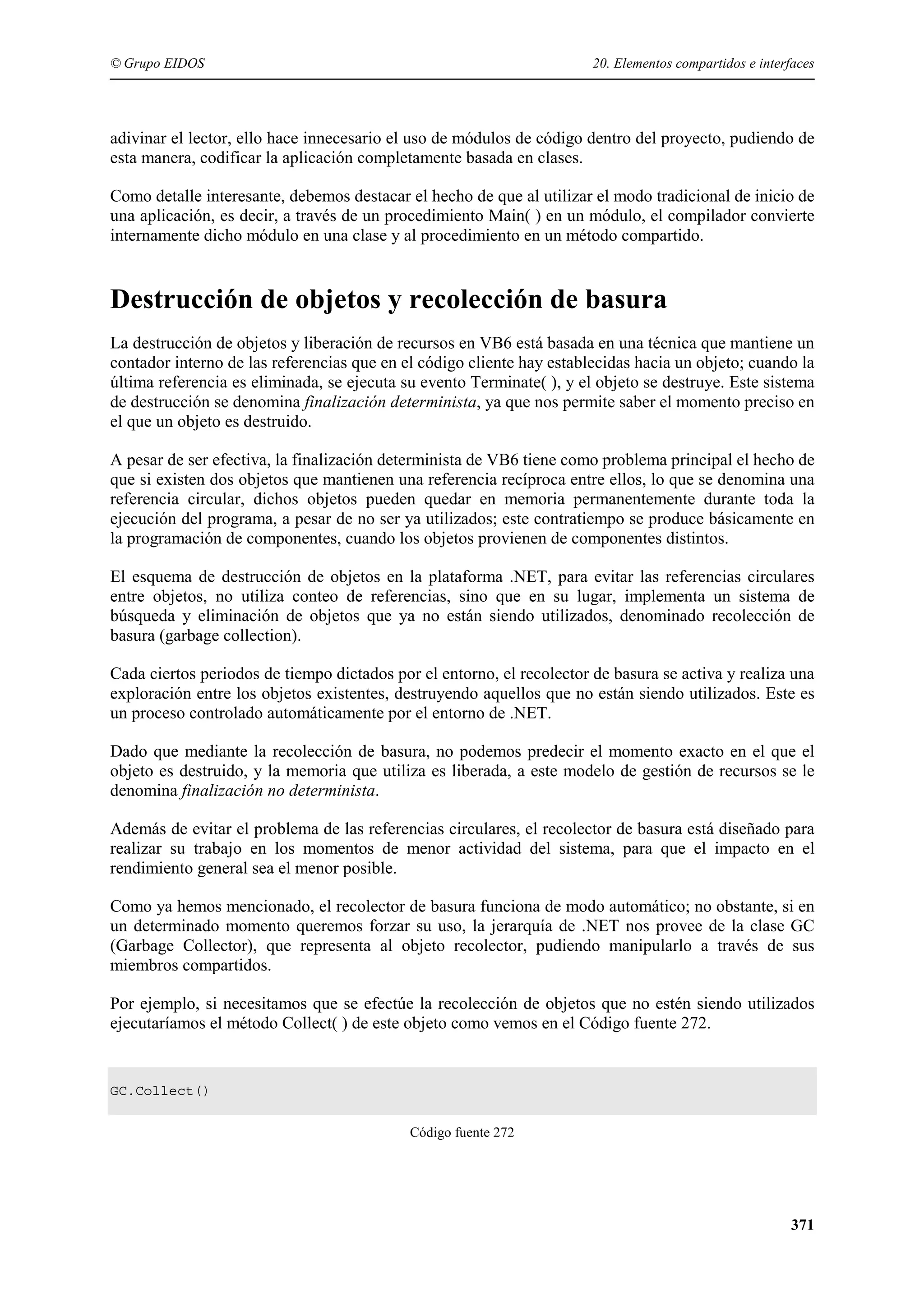 © Grupo EIDOS

20. Elementos compartidos e interfaces

adivinar el lector, ello hace innecesario el uso de módulos de código dentro del proyecto, pudiendo de
esta manera, codificar la aplicación completamente basada en clases.
Como detalle interesante, debemos destacar el hecho de que al utilizar el modo tradicional de inicio de
una aplicación, es decir, a través de un procedimiento Main( ) en un módulo, el compilador convierte
internamente dicho módulo en una clase y al procedimiento en un método compartido.

Destrucción de objetos y recolección de basura
La destrucción de objetos y liberación de recursos en VB6 está basada en una técnica que mantiene un
contador interno de las referencias que en el código cliente hay establecidas hacia un objeto; cuando la
última referencia es eliminada, se ejecuta su evento Terminate( ), y el objeto se destruye. Este sistema
de destrucción se denomina finalización determinista, ya que nos permite saber el momento preciso en
el que un objeto es destruido.
A pesar de ser efectiva, la finalización determinista de VB6 tiene como problema principal el hecho de
que si existen dos objetos que mantienen una referencia recíproca entre ellos, lo que se denomina una
referencia circular, dichos objetos pueden quedar en memoria permanentemente durante toda la
ejecución del programa, a pesar de no ser ya utilizados; este contratiempo se produce básicamente en
la programación de componentes, cuando los objetos provienen de componentes distintos.
El esquema de destrucción de objetos en la plataforma .NET, para evitar las referencias circulares
entre objetos, no utiliza conteo de referencias, sino que en su lugar, implementa un sistema de
búsqueda y eliminación de objetos que ya no están siendo utilizados, denominado recolección de
basura (garbage collection).
Cada ciertos periodos de tiempo dictados por el entorno, el recolector de basura se activa y realiza una
exploración entre los objetos existentes, destruyendo aquellos que no están siendo utilizados. Este es
un proceso controlado automáticamente por el entorno de .NET.
Dado que mediante la recolección de basura, no podemos predecir el momento exacto en el que el
objeto es destruido, y la memoria que utiliza es liberada, a este modelo de gestión de recursos se le
denomina finalización no determinista.
Además de evitar el problema de las referencias circulares, el recolector de basura está diseñado para
realizar su trabajo en los momentos de menor actividad del sistema, para que el impacto en el
rendimiento general sea el menor posible.
Como ya hemos mencionado, el recolector de basura funciona de modo automático; no obstante, si en
un determinado momento queremos forzar su uso, la jerarquía de .NET nos provee de la clase GC
(Garbage Collector), que representa al objeto recolector, pudiendo manipularlo a través de sus
miembros compartidos.
Por ejemplo, si necesitamos que se efectúe la recolección de objetos que no estén siendo utilizados
ejecutaríamos el método Collect( ) de este objeto como vemos en el Código fuente 272.

GC.Collect()
Código fuente 272

371

 