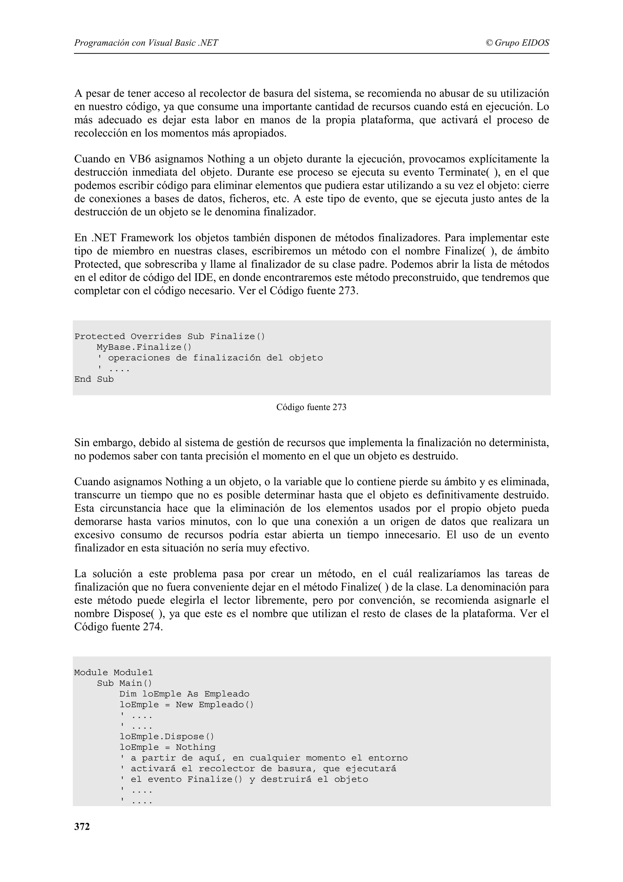 Programación con Visual Basic .NET

© Grupo EIDOS

A pesar de tener acceso al recolector de basura del sistema, se recomienda no abusar de su utilización
en nuestro código, ya que consume una importante cantidad de recursos cuando está en ejecución. Lo
más adecuado es dejar esta labor en manos de la propia plataforma, que activará el proceso de
recolección en los momentos más apropiados.
Cuando en VB6 asignamos Nothing a un objeto durante la ejecución, provocamos explícitamente la
destrucción inmediata del objeto. Durante ese proceso se ejecuta su evento Terminate( ), en el que
podemos escribir código para eliminar elementos que pudiera estar utilizando a su vez el objeto: cierre
de conexiones a bases de datos, ficheros, etc. A este tipo de evento, que se ejecuta justo antes de la
destrucción de un objeto se le denomina finalizador.
En .NET Framework los objetos también disponen de métodos finalizadores. Para implementar este
tipo de miembro en nuestras clases, escribiremos un método con el nombre Finalize( ), de ámbito
Protected, que sobrescriba y llame al finalizador de su clase padre. Podemos abrir la lista de métodos
en el editor de código del IDE, en donde encontraremos este método preconstruido, que tendremos que
completar con el código necesario. Ver el Código fuente 273.

Protected Overrides Sub Finalize()
MyBase.Finalize()
' operaciones de finalización del objeto
' ....
End Sub
Código fuente 273

Sin embargo, debido al sistema de gestión de recursos que implementa la finalización no determinista,
no podemos saber con tanta precisión el momento en el que un objeto es destruido.
Cuando asignamos Nothing a un objeto, o la variable que lo contiene pierde su ámbito y es eliminada,
transcurre un tiempo que no es posible determinar hasta que el objeto es definitivamente destruido.
Esta circunstancia hace que la eliminación de los elementos usados por el propio objeto pueda
demorarse hasta varios minutos, con lo que una conexión a un origen de datos que realizara un
excesivo consumo de recursos podría estar abierta un tiempo innecesario. El uso de un evento
finalizador en esta situación no sería muy efectivo.
La solución a este problema pasa por crear un método, en el cuál realizaríamos las tareas de
finalización que no fuera conveniente dejar en el método Finalize( ) de la clase. La denominación para
este método puede elegirla el lector libremente, pero por convención, se recomienda asignarle el
nombre Dispose( ), ya que este es el nombre que utilizan el resto de clases de la plataforma. Ver el
Código fuente 274.

Module Module1
Sub Main()
Dim loEmple As Empleado
loEmple = New Empleado()
' ....
' ....
loEmple.Dispose()
loEmple = Nothing
' a partir de aquí, en cualquier momento el entorno
' activará el recolector de basura, que ejecutará
' el evento Finalize() y destruirá el objeto
' ....
' ....

372

 