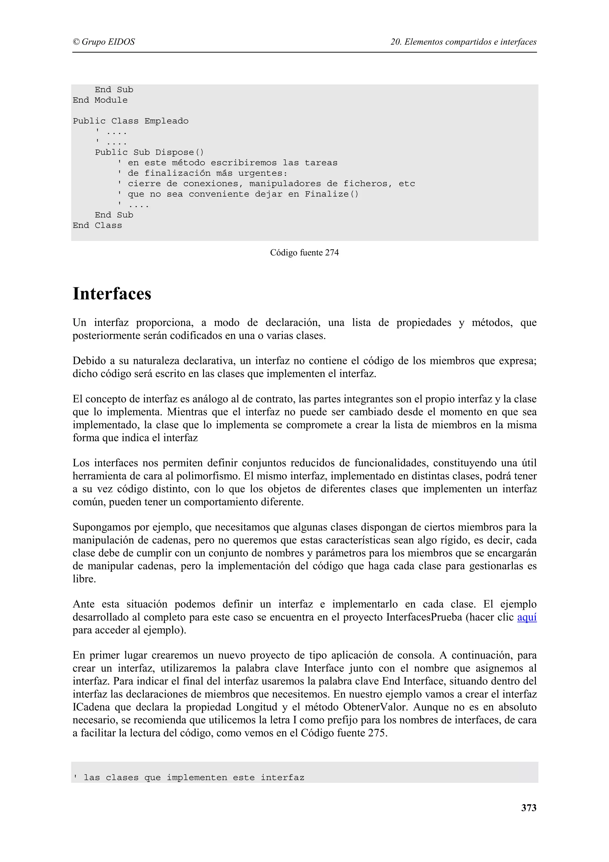 © Grupo EIDOS

20. Elementos compartidos e interfaces

End Sub
End Module
Public Class Empleado
' ....
' ....
Public Sub Dispose()
' en este método escribiremos las tareas
' de finalización más urgentes:
' cierre de conexiones, manipuladores de ficheros, etc
' que no sea conveniente dejar en Finalize()
' ....
End Sub
End Class
Código fuente 274

Interfaces
Un interfaz proporciona, a modo de declaración, una lista de propiedades y métodos, que
posteriormente serán codificados en una o varias clases.
Debido a su naturaleza declarativa, un interfaz no contiene el código de los miembros que expresa;
dicho código será escrito en las clases que implementen el interfaz.
El concepto de interfaz es análogo al de contrato, las partes integrantes son el propio interfaz y la clase
que lo implementa. Mientras que el interfaz no puede ser cambiado desde el momento en que sea
implementado, la clase que lo implementa se compromete a crear la lista de miembros en la misma
forma que indica el interfaz
Los interfaces nos permiten definir conjuntos reducidos de funcionalidades, constituyendo una útil
herramienta de cara al polimorfismo. El mismo interfaz, implementado en distintas clases, podrá tener
a su vez código distinto, con lo que los objetos de diferentes clases que implementen un interfaz
común, pueden tener un comportamiento diferente.
Supongamos por ejemplo, que necesitamos que algunas clases dispongan de ciertos miembros para la
manipulación de cadenas, pero no queremos que estas características sean algo rígido, es decir, cada
clase debe de cumplir con un conjunto de nombres y parámetros para los miembros que se encargarán
de manipular cadenas, pero la implementación del código que haga cada clase para gestionarlas es
libre.
Ante esta situación podemos definir un interfaz e implementarlo en cada clase. El ejemplo
desarrollado al completo para este caso se encuentra en el proyecto InterfacesPrueba (hacer clic aquí
para acceder al ejemplo).
En primer lugar crearemos un nuevo proyecto de tipo aplicación de consola. A continuación, para
crear un interfaz, utilizaremos la palabra clave Interface junto con el nombre que asignemos al
interfaz. Para indicar el final del interfaz usaremos la palabra clave End Interface, situando dentro del
interfaz las declaraciones de miembros que necesitemos. En nuestro ejemplo vamos a crear el interfaz
ICadena que declara la propiedad Longitud y el método ObtenerValor. Aunque no es en absoluto
necesario, se recomienda que utilicemos la letra I como prefijo para los nombres de interfaces, de cara
a facilitar la lectura del código, como vemos en el Código fuente 275.

' las clases que implementen este interfaz

373

 