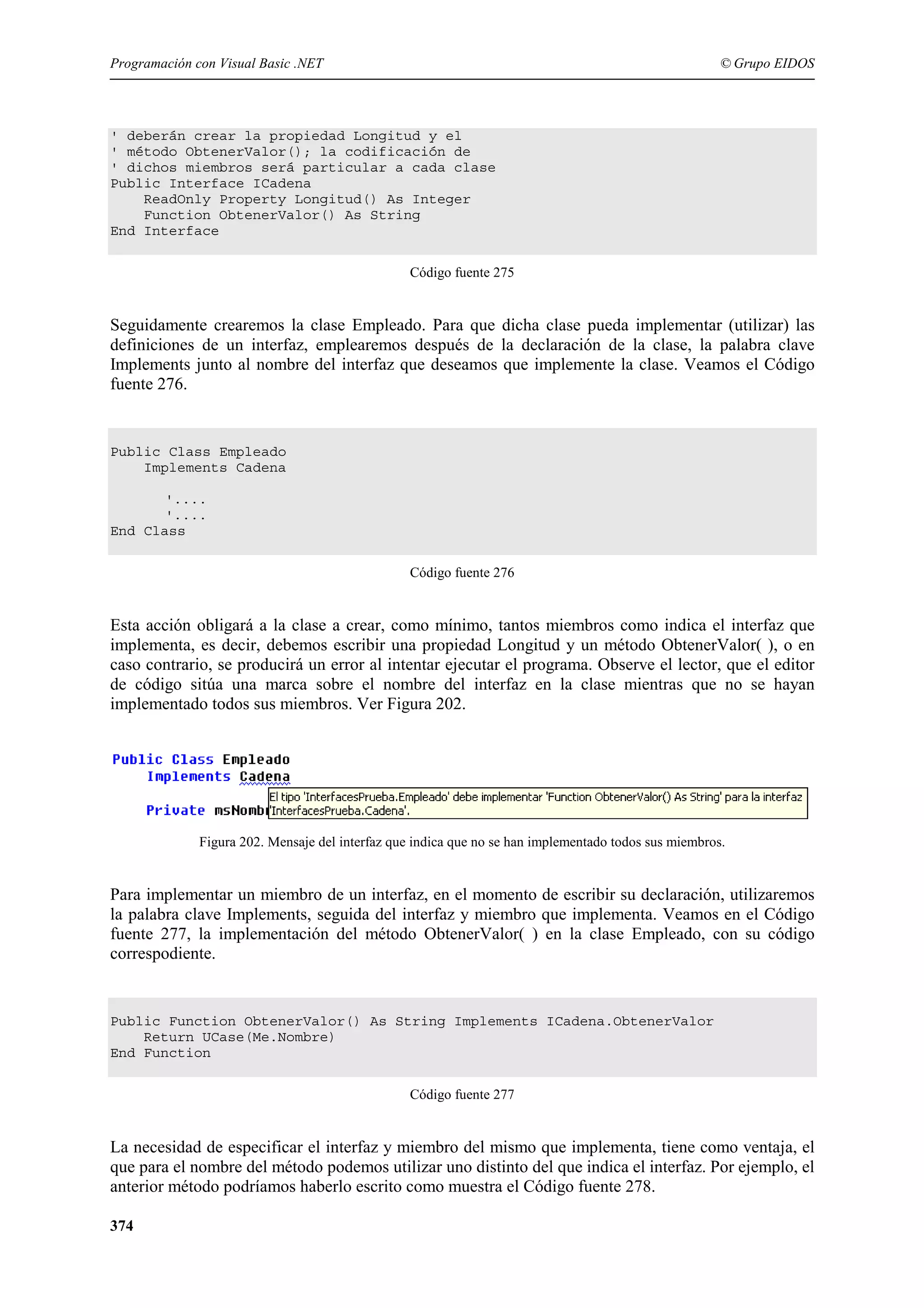 Programación con Visual Basic .NET

© Grupo EIDOS

' deberán crear la propiedad Longitud y el
' método ObtenerValor(); la codificación de
' dichos miembros será particular a cada clase
Public Interface ICadena
ReadOnly Property Longitud() As Integer
Function ObtenerValor() As String
End Interface
Código fuente 275

Seguidamente crearemos la clase Empleado. Para que dicha clase pueda implementar (utilizar) las
definiciones de un interfaz, emplearemos después de la declaración de la clase, la palabra clave
Implements junto al nombre del interfaz que deseamos que implemente la clase. Veamos el Código
fuente 276.

Public Class Empleado
Implements Cadena
'....
'....
End Class
Código fuente 276

Esta acción obligará a la clase a crear, como mínimo, tantos miembros como indica el interfaz que
implementa, es decir, debemos escribir una propiedad Longitud y un método ObtenerValor( ), o en
caso contrario, se producirá un error al intentar ejecutar el programa. Observe el lector, que el editor
de código sitúa una marca sobre el nombre del interfaz en la clase mientras que no se hayan
implementado todos sus miembros. Ver Figura 202.

Figura 202. Mensaje del interfaz que indica que no se han implementado todos sus miembros.

Para implementar un miembro de un interfaz, en el momento de escribir su declaración, utilizaremos
la palabra clave Implements, seguida del interfaz y miembro que implementa. Veamos en el Código
fuente 277, la implementación del método ObtenerValor( ) en la clase Empleado, con su código
correspodiente.

Public Function ObtenerValor() As String Implements ICadena.ObtenerValor
Return UCase(Me.Nombre)
End Function
Código fuente 277

La necesidad de especificar el interfaz y miembro del mismo que implementa, tiene como ventaja, el
que para el nombre del método podemos utilizar uno distinto del que indica el interfaz. Por ejemplo, el
anterior método podríamos haberlo escrito como muestra el Código fuente 278.
374

 