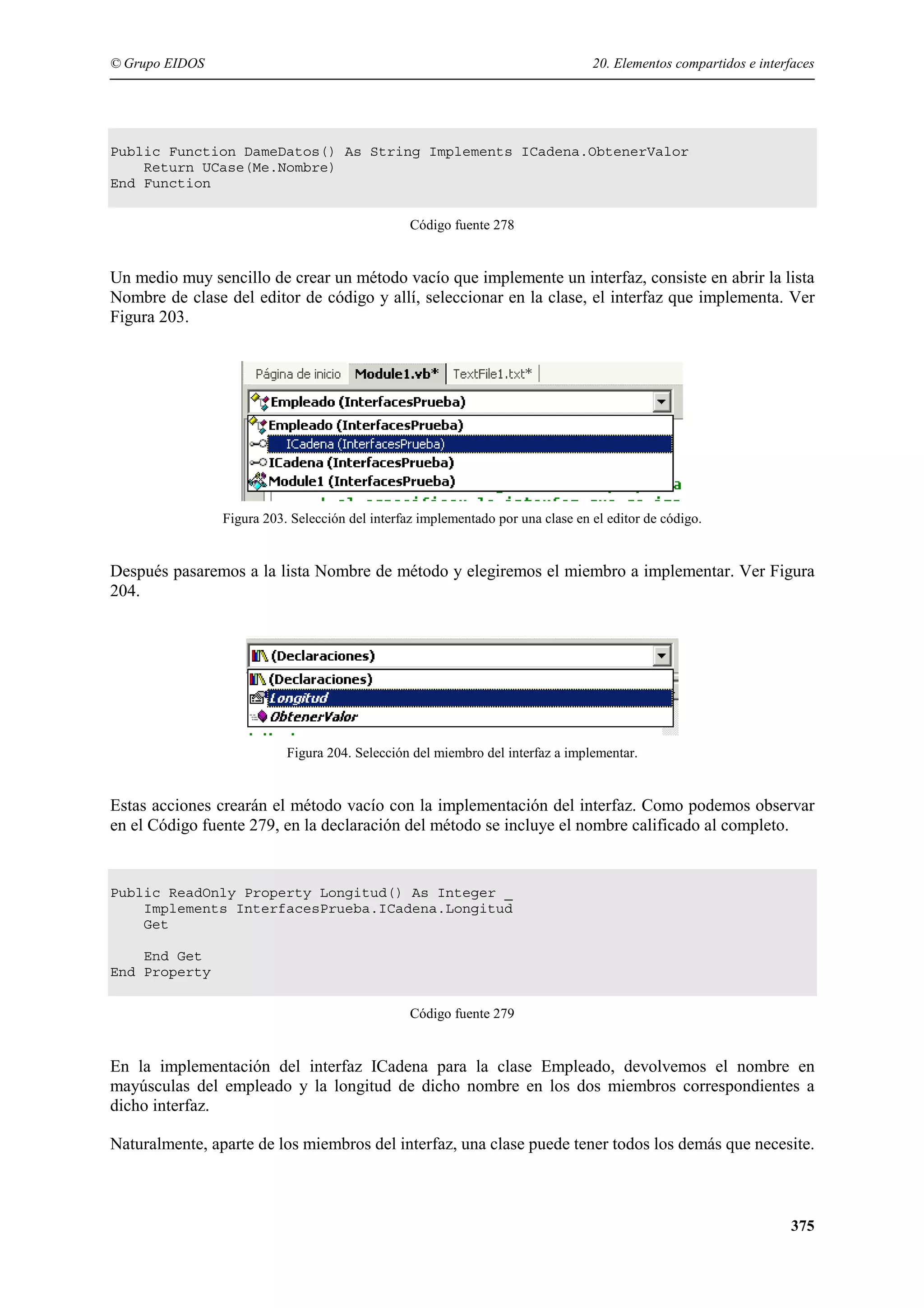 © Grupo EIDOS

20. Elementos compartidos e interfaces

Public Function DameDatos() As String Implements ICadena.ObtenerValor
Return UCase(Me.Nombre)
End Function
Código fuente 278

Un medio muy sencillo de crear un método vacío que implemente un interfaz, consiste en abrir la lista
Nombre de clase del editor de código y allí, seleccionar en la clase, el interfaz que implementa. Ver
Figura 203.

Figura 203. Selección del interfaz implementado por una clase en el editor de código.

Después pasaremos a la lista Nombre de método y elegiremos el miembro a implementar. Ver Figura
204.

Figura 204. Selección del miembro del interfaz a implementar.

Estas acciones crearán el método vacío con la implementación del interfaz. Como podemos observar
en el Código fuente 279, en la declaración del método se incluye el nombre calificado al completo.

Public ReadOnly Property Longitud() As Integer _
Implements InterfacesPrueba.ICadena.Longitud
Get
End Get
End Property
Código fuente 279

En la implementación del interfaz ICadena para la clase Empleado, devolvemos el nombre en
mayúsculas del empleado y la longitud de dicho nombre en los dos miembros correspondientes a
dicho interfaz.
Naturalmente, aparte de los miembros del interfaz, una clase puede tener todos los demás que necesite.

375

 