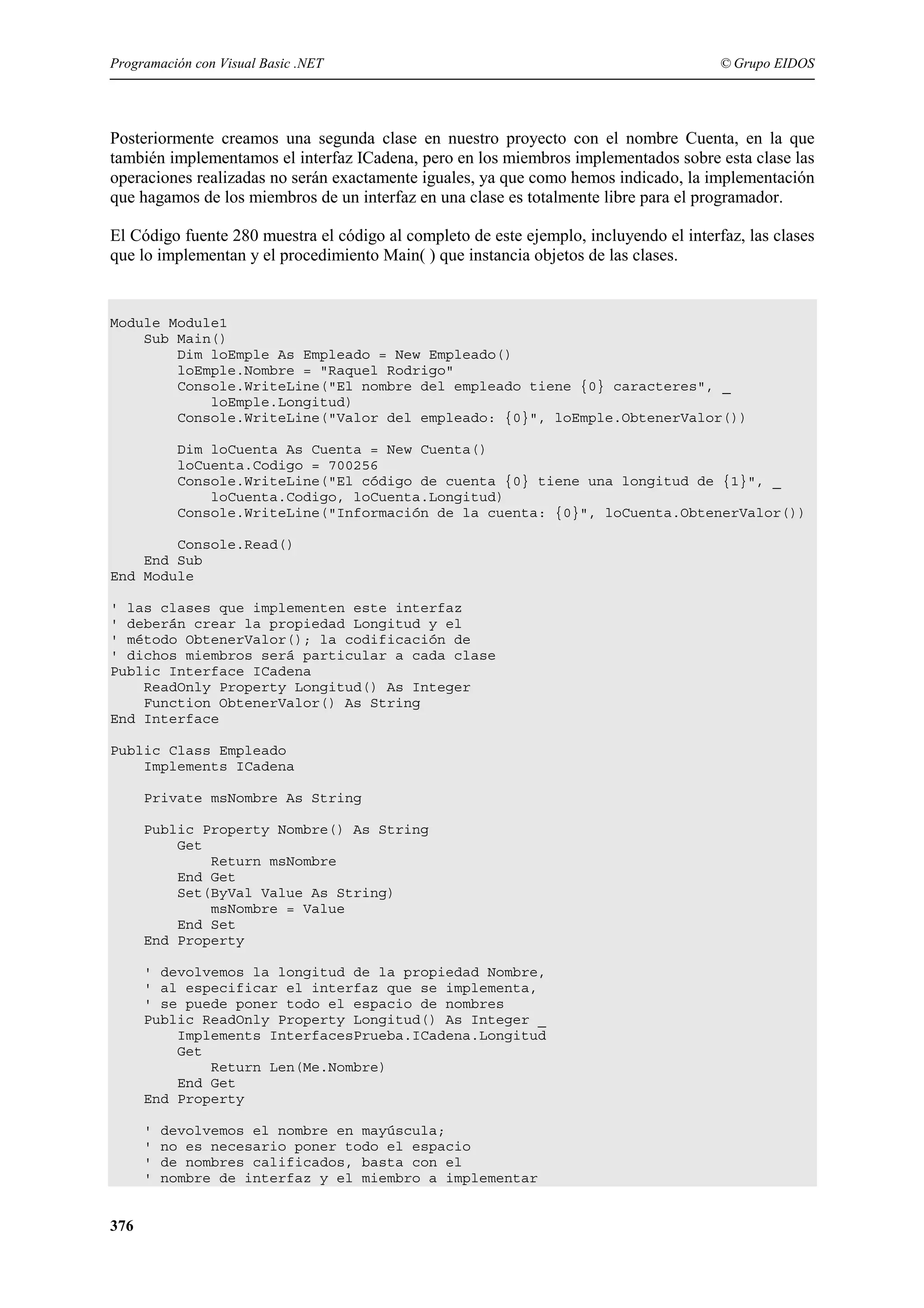 Programación con Visual Basic .NET

© Grupo EIDOS

Posteriormente creamos una segunda clase en nuestro proyecto con el nombre Cuenta, en la que
también implementamos el interfaz ICadena, pero en los miembros implementados sobre esta clase las
operaciones realizadas no serán exactamente iguales, ya que como hemos indicado, la implementación
que hagamos de los miembros de un interfaz en una clase es totalmente libre para el programador.
El Código fuente 280 muestra el código al completo de este ejemplo, incluyendo el interfaz, las clases
que lo implementan y el procedimiento Main( ) que instancia objetos de las clases.

Module Module1
Sub Main()
Dim loEmple As Empleado = New Empleado()
loEmple.Nombre = "Raquel Rodrigo"
Console.WriteLine("El nombre del empleado tiene {0} caracteres", _
loEmple.Longitud)
Console.WriteLine("Valor del empleado: {0}", loEmple.ObtenerValor())
Dim loCuenta As Cuenta = New Cuenta()
loCuenta.Codigo = 700256
Console.WriteLine("El código de cuenta {0} tiene una longitud de {1}", _
loCuenta.Codigo, loCuenta.Longitud)
Console.WriteLine("Información de la cuenta: {0}", loCuenta.ObtenerValor())
Console.Read()
End Sub
End Module
' las clases que implementen este interfaz
' deberán crear la propiedad Longitud y el
' método ObtenerValor(); la codificación de
' dichos miembros será particular a cada clase
Public Interface ICadena
ReadOnly Property Longitud() As Integer
Function ObtenerValor() As String
End Interface
Public Class Empleado
Implements ICadena
Private msNombre As String
Public Property Nombre() As String
Get
Return msNombre
End Get
Set(ByVal Value As String)
msNombre = Value
End Set
End Property
' devolvemos la longitud de la propiedad Nombre,
' al especificar el interfaz que se implementa,
' se puede poner todo el espacio de nombres
Public ReadOnly Property Longitud() As Integer _
Implements InterfacesPrueba.ICadena.Longitud
Get
Return Len(Me.Nombre)
End Get
End Property
'
'
'
'

376

devolvemos el nombre en mayúscula;
no es necesario poner todo el espacio
de nombres calificados, basta con el
nombre de interfaz y el miembro a implementar

 