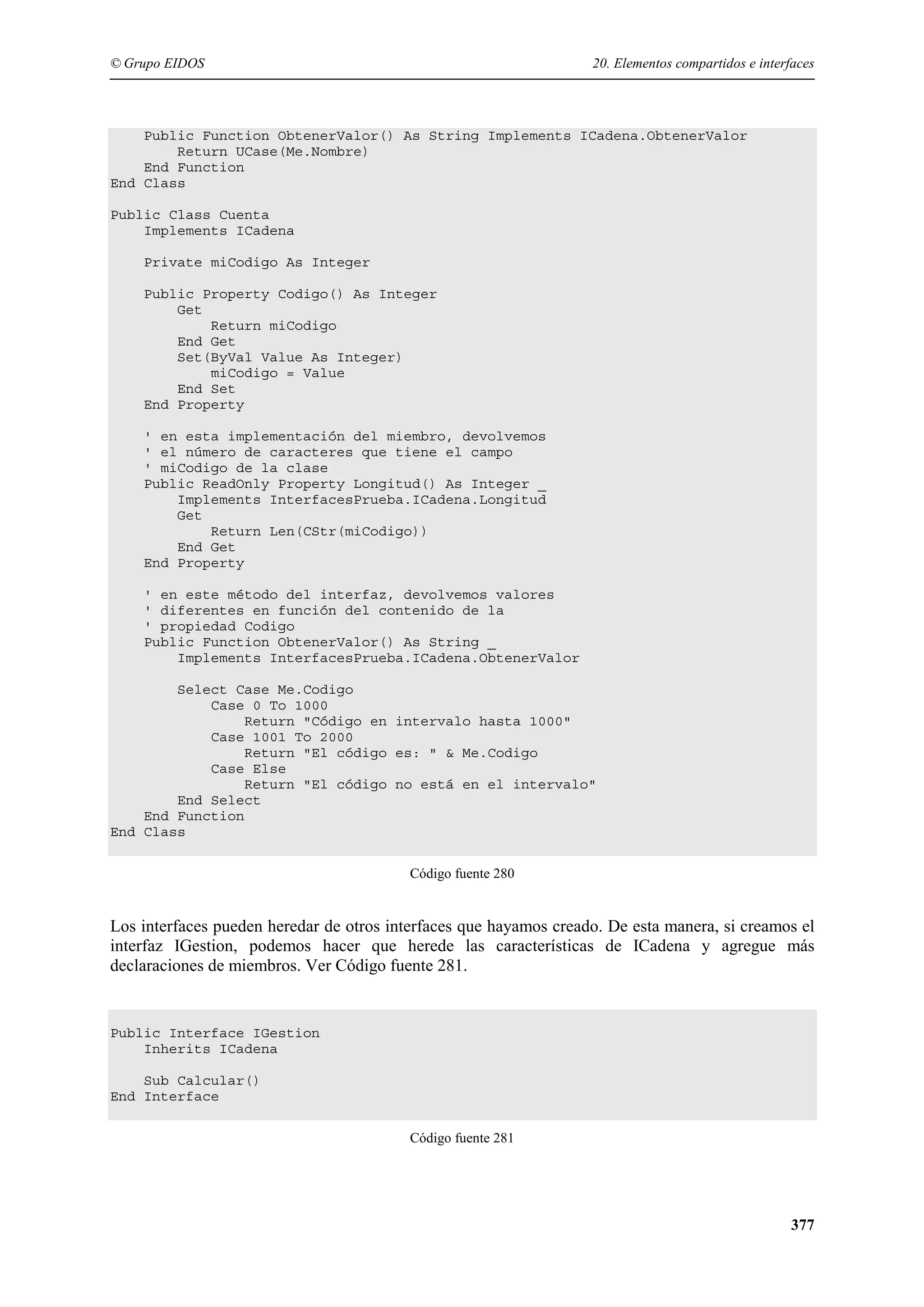 © Grupo EIDOS

20. Elementos compartidos e interfaces

Public Function ObtenerValor() As String Implements ICadena.ObtenerValor
Return UCase(Me.Nombre)
End Function
End Class
Public Class Cuenta
Implements ICadena
Private miCodigo As Integer
Public Property Codigo() As Integer
Get
Return miCodigo
End Get
Set(ByVal Value As Integer)
miCodigo = Value
End Set
End Property
' en esta implementación del miembro, devolvemos
' el número de caracteres que tiene el campo
' miCodigo de la clase
Public ReadOnly Property Longitud() As Integer _
Implements InterfacesPrueba.ICadena.Longitud
Get
Return Len(CStr(miCodigo))
End Get
End Property
' en este método del interfaz, devolvemos valores
' diferentes en función del contenido de la
' propiedad Codigo
Public Function ObtenerValor() As String _
Implements InterfacesPrueba.ICadena.ObtenerValor
Select Case Me.Codigo
Case 0 To 1000
Return "Código en intervalo hasta 1000"
Case 1001 To 2000
Return "El código es: " & Me.Codigo
Case Else
Return "El código no está en el intervalo"
End Select
End Function
End Class
Código fuente 280

Los interfaces pueden heredar de otros interfaces que hayamos creado. De esta manera, si creamos el
interfaz IGestion, podemos hacer que herede las características de ICadena y agregue más
declaraciones de miembros. Ver Código fuente 281.

Public Interface IGestion
Inherits ICadena
Sub Calcular()
End Interface
Código fuente 281

377

 