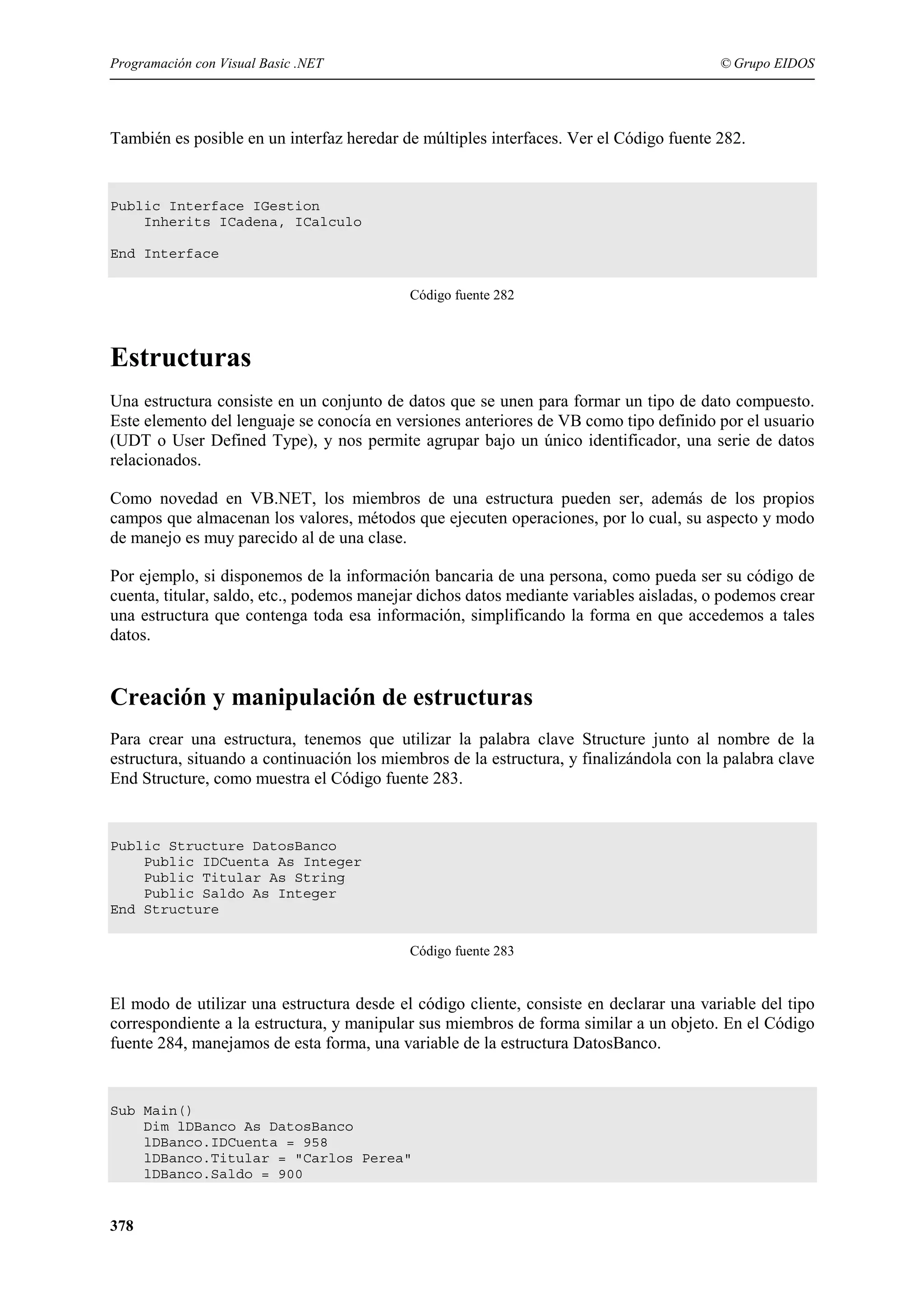 Programación con Visual Basic .NET

© Grupo EIDOS

También es posible en un interfaz heredar de múltiples interfaces. Ver el Código fuente 282.

Public Interface IGestion
Inherits ICadena, ICalculo
End Interface
Código fuente 282

Estructuras
Una estructura consiste en un conjunto de datos que se unen para formar un tipo de dato compuesto.
Este elemento del lenguaje se conocía en versiones anteriores de VB como tipo definido por el usuario
(UDT o User Defined Type), y nos permite agrupar bajo un único identificador, una serie de datos
relacionados.
Como novedad en VB.NET, los miembros de una estructura pueden ser, además de los propios
campos que almacenan los valores, métodos que ejecuten operaciones, por lo cual, su aspecto y modo
de manejo es muy parecido al de una clase.
Por ejemplo, si disponemos de la información bancaria de una persona, como pueda ser su código de
cuenta, titular, saldo, etc., podemos manejar dichos datos mediante variables aisladas, o podemos crear
una estructura que contenga toda esa información, simplificando la forma en que accedemos a tales
datos.

Creación y manipulación de estructuras
Para crear una estructura, tenemos que utilizar la palabra clave Structure junto al nombre de la
estructura, situando a continuación los miembros de la estructura, y finalizándola con la palabra clave
End Structure, como muestra el Código fuente 283.

Public Structure DatosBanco
Public IDCuenta As Integer
Public Titular As String
Public Saldo As Integer
End Structure
Código fuente 283

El modo de utilizar una estructura desde el código cliente, consiste en declarar una variable del tipo
correspondiente a la estructura, y manipular sus miembros de forma similar a un objeto. En el Código
fuente 284, manejamos de esta forma, una variable de la estructura DatosBanco.

Sub Main()
Dim lDBanco As DatosBanco
lDBanco.IDCuenta = 958
lDBanco.Titular = "Carlos Perea"
lDBanco.Saldo = 900

378

 