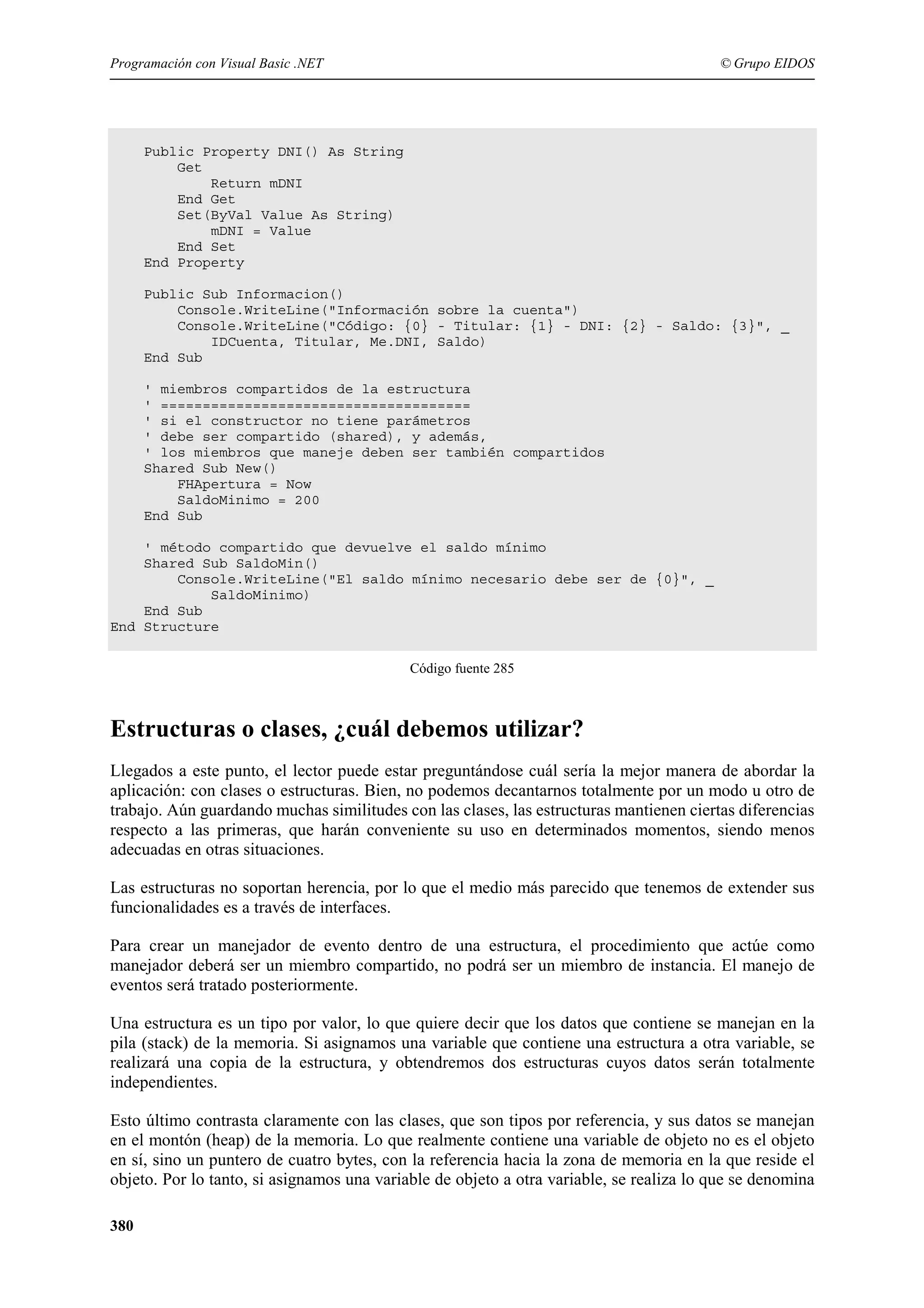 Programación con Visual Basic .NET

© Grupo EIDOS

Public Property DNI() As String
Get
Return mDNI
End Get
Set(ByVal Value As String)
mDNI = Value
End Set
End Property
Public Sub Informacion()
Console.WriteLine("Información sobre la cuenta")
Console.WriteLine("Código: {0} - Titular: {1} - DNI: {2} - Saldo: {3}", _
IDCuenta, Titular, Me.DNI, Saldo)
End Sub
' miembros compartidos de la estructura
' =====================================
' si el constructor no tiene parámetros
' debe ser compartido (shared), y además,
' los miembros que maneje deben ser también compartidos
Shared Sub New()
FHApertura = Now
SaldoMinimo = 200
End Sub
' método compartido que devuelve el saldo mínimo
Shared Sub SaldoMin()
Console.WriteLine("El saldo mínimo necesario debe ser de {0}", _
SaldoMinimo)
End Sub
End Structure
Código fuente 285

Estructuras o clases, ¿cuál debemos utilizar?
Llegados a este punto, el lector puede estar preguntándose cuál sería la mejor manera de abordar la
aplicación: con clases o estructuras. Bien, no podemos decantarnos totalmente por un modo u otro de
trabajo. Aún guardando muchas similitudes con las clases, las estructuras mantienen ciertas diferencias
respecto a las primeras, que harán conveniente su uso en determinados momentos, siendo menos
adecuadas en otras situaciones.
Las estructuras no soportan herencia, por lo que el medio más parecido que tenemos de extender sus
funcionalidades es a través de interfaces.
Para crear un manejador de evento dentro de una estructura, el procedimiento que actúe como
manejador deberá ser un miembro compartido, no podrá ser un miembro de instancia. El manejo de
eventos será tratado posteriormente.
Una estructura es un tipo por valor, lo que quiere decir que los datos que contiene se manejan en la
pila (stack) de la memoria. Si asignamos una variable que contiene una estructura a otra variable, se
realizará una copia de la estructura, y obtendremos dos estructuras cuyos datos serán totalmente
independientes.
Esto último contrasta claramente con las clases, que son tipos por referencia, y sus datos se manejan
en el montón (heap) de la memoria. Lo que realmente contiene una variable de objeto no es el objeto
en sí, sino un puntero de cuatro bytes, con la referencia hacia la zona de memoria en la que reside el
objeto. Por lo tanto, si asignamos una variable de objeto a otra variable, se realiza lo que se denomina
380

 
