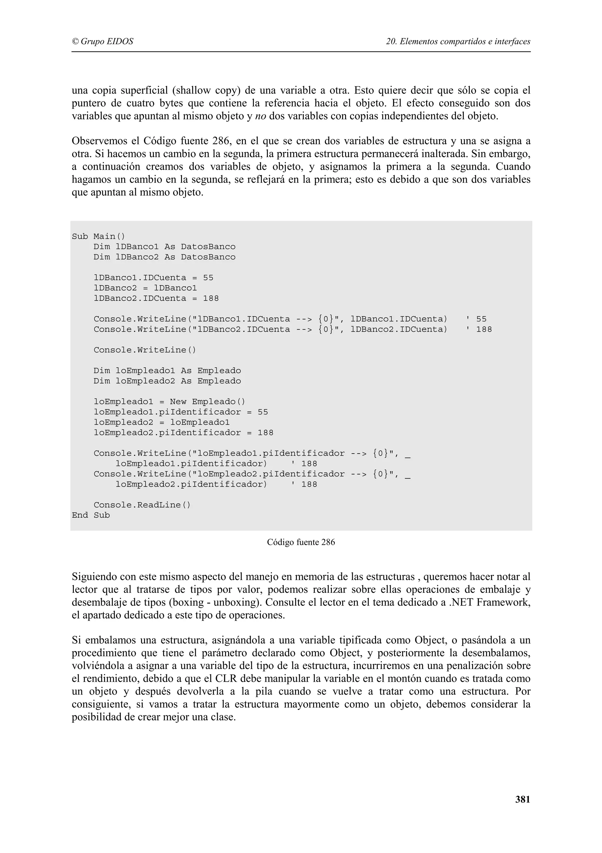 © Grupo EIDOS

20. Elementos compartidos e interfaces

una copia superficial (shallow copy) de una variable a otra. Esto quiere decir que sólo se copia el
puntero de cuatro bytes que contiene la referencia hacia el objeto. El efecto conseguido son dos
variables que apuntan al mismo objeto y no dos variables con copias independientes del objeto.
Observemos el Código fuente 286, en el que se crean dos variables de estructura y una se asigna a
otra. Si hacemos un cambio en la segunda, la primera estructura permanecerá inalterada. Sin embargo,
a continuación creamos dos variables de objeto, y asignamos la primera a la segunda. Cuando
hagamos un cambio en la segunda, se reflejará en la primera; esto es debido a que son dos variables
que apuntan al mismo objeto.

Sub Main()
Dim lDBanco1 As DatosBanco
Dim lDBanco2 As DatosBanco
lDBanco1.IDCuenta = 55
lDBanco2 = lDBanco1
lDBanco2.IDCuenta = 188
Console.WriteLine("lDBanco1.IDCuenta --> {0}", lDBanco1.IDCuenta)
Console.WriteLine("lDBanco2.IDCuenta --> {0}", lDBanco2.IDCuenta)

' 55
' 188

Console.WriteLine()
Dim loEmpleado1 As Empleado
Dim loEmpleado2 As Empleado
loEmpleado1 = New Empleado()
loEmpleado1.piIdentificador = 55
loEmpleado2 = loEmpleado1
loEmpleado2.piIdentificador = 188
Console.WriteLine("loEmpleado1.piIdentificador --> {0}", _
loEmpleado1.piIdentificador)
' 188
Console.WriteLine("loEmpleado2.piIdentificador --> {0}", _
loEmpleado2.piIdentificador)
' 188
Console.ReadLine()
End Sub
Código fuente 286

Siguiendo con este mismo aspecto del manejo en memoria de las estructuras , queremos hacer notar al
lector que al tratarse de tipos por valor, podemos realizar sobre ellas operaciones de embalaje y
desembalaje de tipos (boxing - unboxing). Consulte el lector en el tema dedicado a .NET Framework,
el apartado dedicado a este tipo de operaciones.
Si embalamos una estructura, asignándola a una variable tipificada como Object, o pasándola a un
procedimiento que tiene el parámetro declarado como Object, y posteriormente la desembalamos,
volviéndola a asignar a una variable del tipo de la estructura, incurriremos en una penalización sobre
el rendimiento, debido a que el CLR debe manipular la variable en el montón cuando es tratada como
un objeto y después devolverla a la pila cuando se vuelve a tratar como una estructura. Por
consiguiente, si vamos a tratar la estructura mayormente como un objeto, debemos considerar la
posibilidad de crear mejor una clase.

381

 