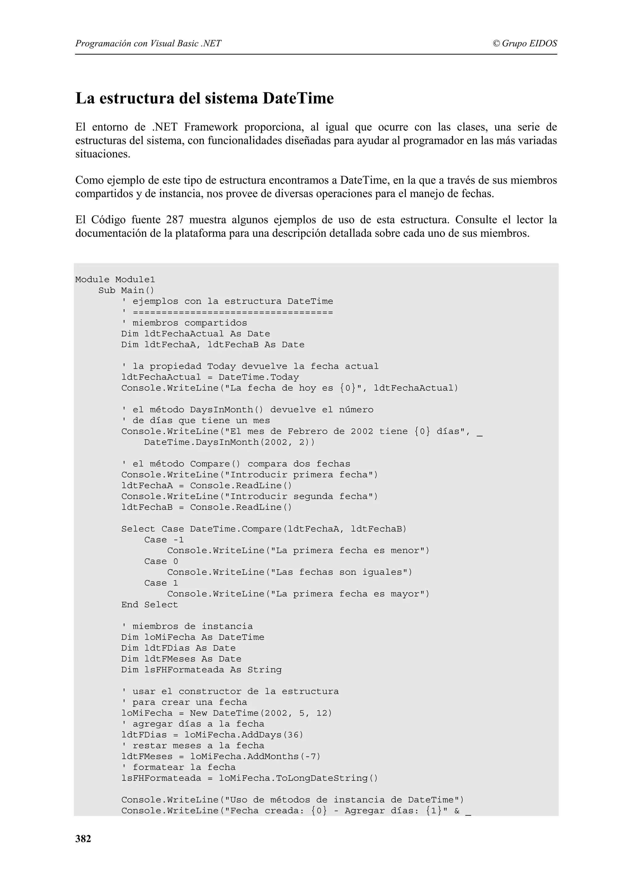 Programación con Visual Basic .NET

© Grupo EIDOS

La estructura del sistema DateTime
El entorno de .NET Framework proporciona, al igual que ocurre con las clases, una serie de
estructuras del sistema, con funcionalidades diseñadas para ayudar al programador en las más variadas
situaciones.
Como ejemplo de este tipo de estructura encontramos a DateTime, en la que a través de sus miembros
compartidos y de instancia, nos provee de diversas operaciones para el manejo de fechas.
El Código fuente 287 muestra algunos ejemplos de uso de esta estructura. Consulte el lector la
documentación de la plataforma para una descripción detallada sobre cada uno de sus miembros.

Module Module1
Sub Main()
' ejemplos con la estructura DateTime
' ===================================
' miembros compartidos
Dim ldtFechaActual As Date
Dim ldtFechaA, ldtFechaB As Date
' la propiedad Today devuelve la fecha actual
ldtFechaActual = DateTime.Today
Console.WriteLine("La fecha de hoy es {0}", ldtFechaActual)
' el método DaysInMonth() devuelve el número
' de días que tiene un mes
Console.WriteLine("El mes de Febrero de 2002 tiene {0} días", _
DateTime.DaysInMonth(2002, 2))
' el método Compare() compara dos fechas
Console.WriteLine("Introducir primera fecha")
ldtFechaA = Console.ReadLine()
Console.WriteLine("Introducir segunda fecha")
ldtFechaB = Console.ReadLine()
Select Case DateTime.Compare(ldtFechaA, ldtFechaB)
Case -1
Console.WriteLine("La primera fecha es menor")
Case 0
Console.WriteLine("Las fechas son iguales")
Case 1
Console.WriteLine("La primera fecha es mayor")
End Select
' miembros de instancia
Dim loMiFecha As DateTime
Dim ldtFDias As Date
Dim ldtFMeses As Date
Dim lsFHFormateada As String
' usar el constructor de la estructura
' para crear una fecha
loMiFecha = New DateTime(2002, 5, 12)
' agregar días a la fecha
ldtFDias = loMiFecha.AddDays(36)
' restar meses a la fecha
ldtFMeses = loMiFecha.AddMonths(-7)
' formatear la fecha
lsFHFormateada = loMiFecha.ToLongDateString()
Console.WriteLine("Uso de métodos de instancia de DateTime")
Console.WriteLine("Fecha creada: {0} - Agregar días: {1}" & _

382

 