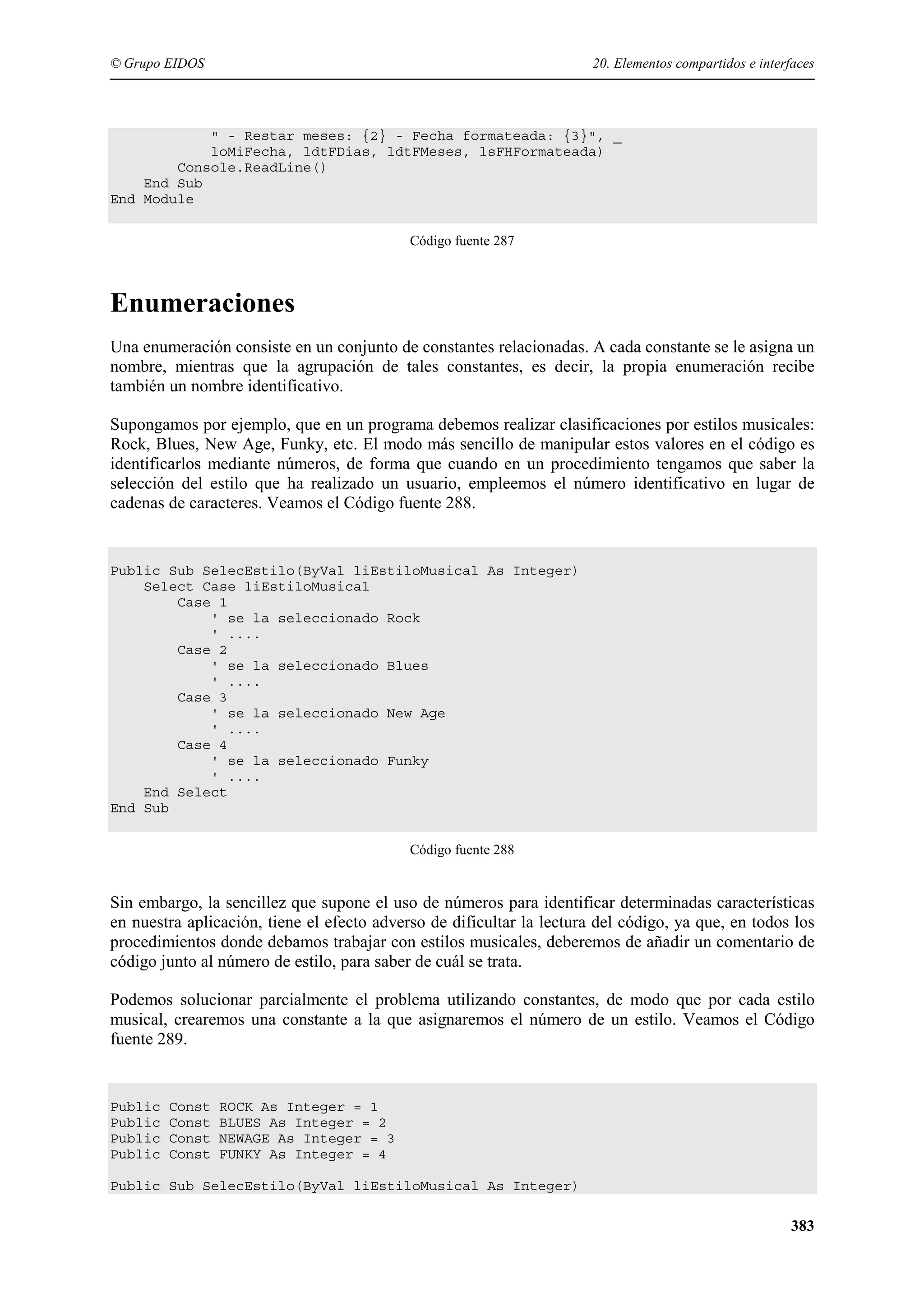 © Grupo EIDOS

20. Elementos compartidos e interfaces

" - Restar meses: {2} - Fecha formateada: {3}", _
loMiFecha, ldtFDias, ldtFMeses, lsFHFormateada)
Console.ReadLine()
End Sub
End Module
Código fuente 287

Enumeraciones
Una enumeración consiste en un conjunto de constantes relacionadas. A cada constante se le asigna un
nombre, mientras que la agrupación de tales constantes, es decir, la propia enumeración recibe
también un nombre identificativo.
Supongamos por ejemplo, que en un programa debemos realizar clasificaciones por estilos musicales:
Rock, Blues, New Age, Funky, etc. El modo más sencillo de manipular estos valores en el código es
identificarlos mediante números, de forma que cuando en un procedimiento tengamos que saber la
selección del estilo que ha realizado un usuario, empleemos el número identificativo en lugar de
cadenas de caracteres. Veamos el Código fuente 288.

Public Sub SelecEstilo(ByVal liEstiloMusical As Integer)
Select Case liEstiloMusical
Case 1
' se la seleccionado Rock
' ....
Case 2
' se la seleccionado Blues
' ....
Case 3
' se la seleccionado New Age
' ....
Case 4
' se la seleccionado Funky
' ....
End Select
End Sub
Código fuente 288

Sin embargo, la sencillez que supone el uso de números para identificar determinadas características
en nuestra aplicación, tiene el efecto adverso de dificultar la lectura del código, ya que, en todos los
procedimientos donde debamos trabajar con estilos musicales, deberemos de añadir un comentario de
código junto al número de estilo, para saber de cuál se trata.
Podemos solucionar parcialmente el problema utilizando constantes, de modo que por cada estilo
musical, crearemos una constante a la que asignaremos el número de un estilo. Veamos el Código
fuente 289.

Public
Public
Public
Public

Const
Const
Const
Const

ROCK As Integer = 1
BLUES As Integer = 2
NEWAGE As Integer = 3
FUNKY As Integer = 4

Public Sub SelecEstilo(ByVal liEstiloMusical As Integer)

383

 