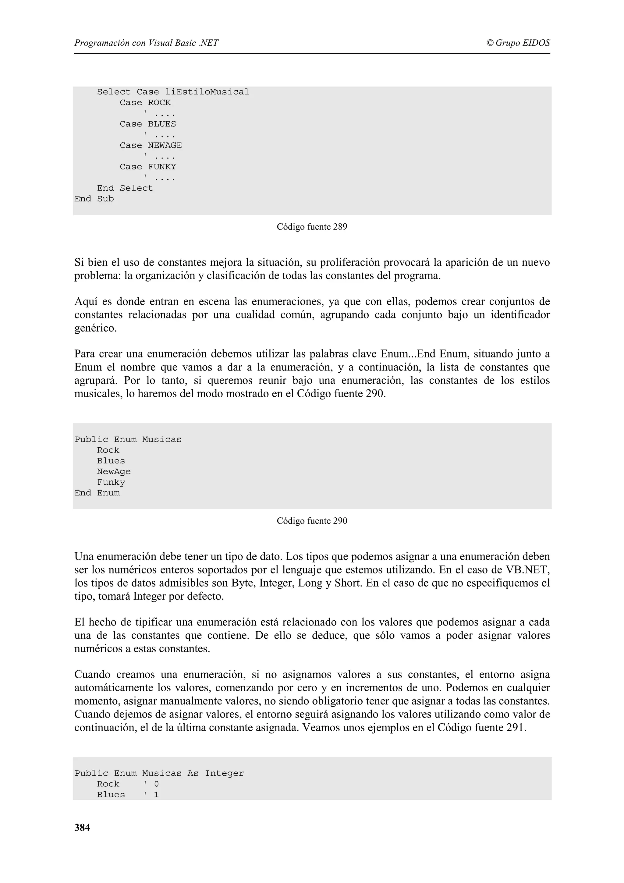 Programación con Visual Basic .NET

© Grupo EIDOS

Select Case liEstiloMusical
Case ROCK
' ....
Case BLUES
' ....
Case NEWAGE
' ....
Case FUNKY
' ....
End Select
End Sub
Código fuente 289

Si bien el uso de constantes mejora la situación, su proliferación provocará la aparición de un nuevo
problema: la organización y clasificación de todas las constantes del programa.
Aquí es donde entran en escena las enumeraciones, ya que con ellas, podemos crear conjuntos de
constantes relacionadas por una cualidad común, agrupando cada conjunto bajo un identificador
genérico.
Para crear una enumeración debemos utilizar las palabras clave Enum...End Enum, situando junto a
Enum el nombre que vamos a dar a la enumeración, y a continuación, la lista de constantes que
agrupará. Por lo tanto, si queremos reunir bajo una enumeración, las constantes de los estilos
musicales, lo haremos del modo mostrado en el Código fuente 290.

Public Enum Musicas
Rock
Blues
NewAge
Funky
End Enum
Código fuente 290

Una enumeración debe tener un tipo de dato. Los tipos que podemos asignar a una enumeración deben
ser los numéricos enteros soportados por el lenguaje que estemos utilizando. En el caso de VB.NET,
los tipos de datos admisibles son Byte, Integer, Long y Short. En el caso de que no especifiquemos el
tipo, tomará Integer por defecto.
El hecho de tipificar una enumeración está relacionado con los valores que podemos asignar a cada
una de las constantes que contiene. De ello se deduce, que sólo vamos a poder asignar valores
numéricos a estas constantes.
Cuando creamos una enumeración, si no asignamos valores a sus constantes, el entorno asigna
automáticamente los valores, comenzando por cero y en incrementos de uno. Podemos en cualquier
momento, asignar manualmente valores, no siendo obligatorio tener que asignar a todas las constantes.
Cuando dejemos de asignar valores, el entorno seguirá asignando los valores utilizando como valor de
continuación, el de la última constante asignada. Veamos unos ejemplos en el Código fuente 291.

Public Enum Musicas As Integer
Rock
' 0
Blues
' 1

384

 